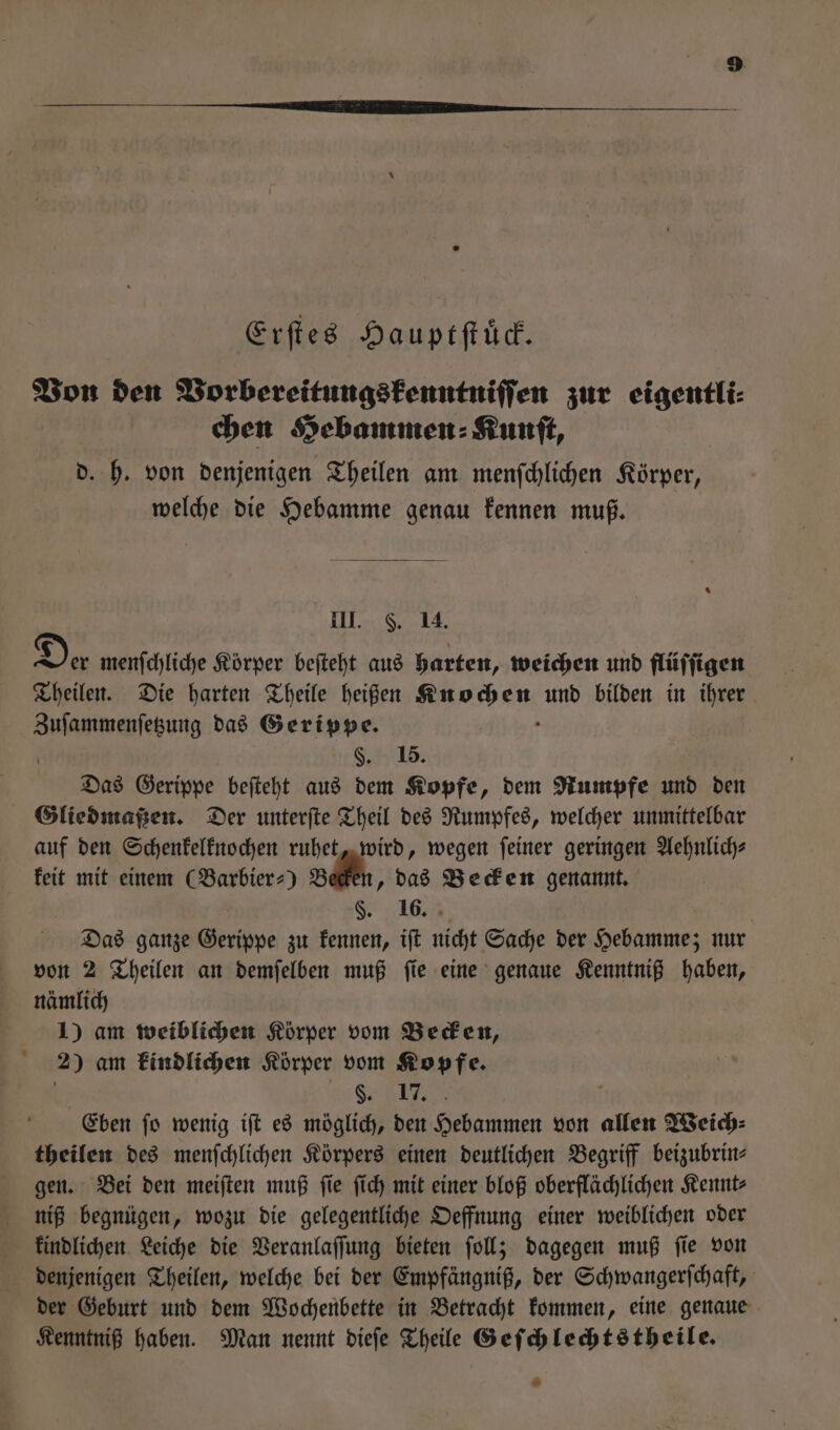 Erſtes Hauptſtuͤck. Von den Vorbereitungskenntniſſen zur eigentli⸗ chen Hebammen ⸗Kunſt, d. h. von denjenigen Theilen am menſchlichen Körper, welche die Hebamme genau kennen muß. % III. S. 14. Der menſchliche Körper beſteht aus harten, weichen und flüſſigen Theilen. Die harten Theile heißen Runen, und bilden in ihrer Zuſammenſetzung das Gerippe. §. 15. Das Gerippe beſteht aus dem Kopfe, dem Rumpfe und den Gliedmaßen. Der unterſte Theil des Rumpfes, welcher unmittelbar auf den Schenkelknochen ruhet, wird, wegen feiner geringen Aehnlichs keit mit einem (Barbier⸗) B „das Becken genannt. §F. 16. Das ganze Gerippe zu kennen, iſt nicht Sache der Hebamme; nur von 2 Theilen an demſelben muß ſie eine genaue Kenntniß haben, nämlich 1) am weiblichen Körper vom Becken, 2) am kindlichen Körper vom Kopfe. SEE Eben jo wenig ift es möglich, den Hebammen von allen Weich: theilen des menfchlichen Körpers einen deutlichen Begriff beizubrin- gen. Bei den meiſten muß ſie ſich mit einer bloß oberflächlichen Kennt⸗ niß begnügen, wozu die gelegentliche Oeffnung einer weiblichen oder kindlichen Leiche die Veranlaſſung bieten fol; dagegen muß fie von denjenigen Theilen, welche bei der Empfängniß, der Schwangerſchaft, der Geburt und dem Wochenbette in Betracht kommen, eine genaue Kenntniß haben. Man nennt dieſe Theile Geſchlechtstheile. *