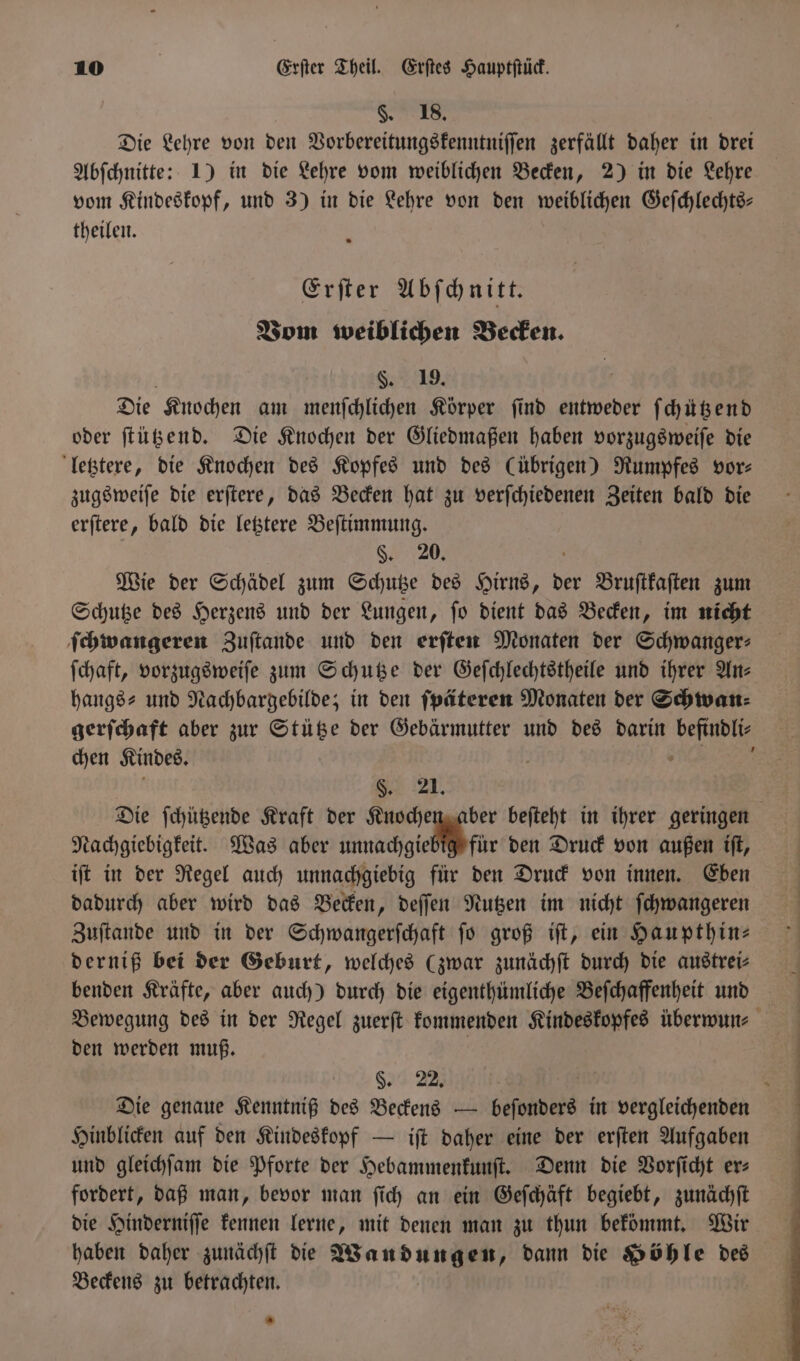 §. 18. Die Lehre von den Vorbereitungskenntniſſen zerfällt daher in drei Abſchnitte: 1) in die Lehre vom weiblichen Becken, 2) in die Lehre vom Kindeskopf, und 3) in die Lehre von den weiblichen Geſchlechts— theilen. Erſter Abſchnitt. Vom weiblichen Becken. §. 19. Die Knochen am menſchlichen Körper find entweder f chützend oder ſtützend. Die Knochen der Gliedmaßen haben vorzugsweiſe die letztere, die Knochen des Kopfes und des (übrigen) Rumpfes vor⸗ zugsweiſe die erſtere, das Becken hat zu verſchiedenen Zeiten bald die erſtere, bald die letztere Beſtimmung. §. 20. Wie der Schädel zum Schutze des Hirns, der Bruſtkaſten zum Schutze des Herzens und der Lungen, ſo dient das Becken, im nicht ſchwangeren Zuſtande und den erſten Monaten der Schwanger⸗ ſchaft, vorzugsweiſe zum Schutze der Geſchlechtstheile und ihrer Ans hangs- und Nachbargebilde; in den ſpäteren Monaten der Schwan⸗ chen Kindes. 8. 21. Die ſchützende Kraft der Knochen aber beſteht in ihrer geringen Nachgiebigkeit. Was aber unnachgiebig für den Druck von außen iſt, iſt in der Regel auch unnachgiebig für den Druck von innen. Eben dadurch aber wird das Becken, deſſen Nutzen im nicht ſchwangeren Zuftande und in der Schwangerſchaft jo groß iſt, ein Haupthin— derniß bei der Geburt, welches (zwar zunächſt durch die austrei⸗ benden Kräfte, aber auch) durch die eigenthümliche Beſchaffenheit und den werden muß. §. 22. Die genaue Kenntniß des Beckens — beſonders in vergleichenden Hinblicken auf den Kindeskopf — iſt daher eine der erſten Aufgaben und gleichſam die Pforte der Hebammenkunſt. Denn die Vorſicht er⸗ fordert, daß man, bevor man ſich an ein Geſchäft begiebt, zunächſt die Hinderniſſe kennen lerne, mit denen man zu thun bekömmt. Wir Beckens zu betrachten. *