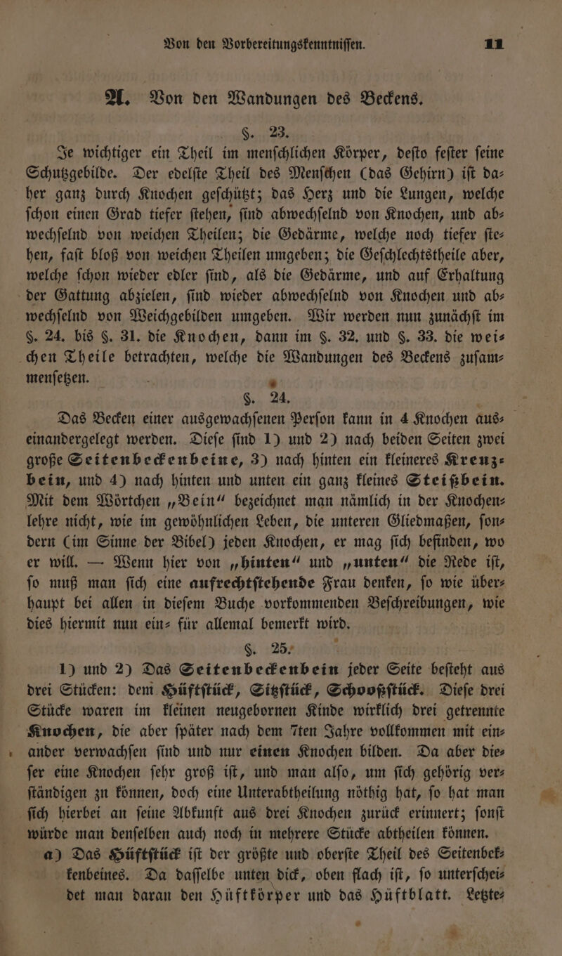 A. Von den Wandungen des Beckens. 9.29. Je wichtiger ein Theil im menſchlichen Körper, deſto feſter ſeine Schutzgebilde. Der edelſte Theil des Menſchen (das Gehirn) iſt da— her ganz durch Knochen geſchützt; das Herz und die Lungen, welche ſchon einen Grad tiefer ſtehen, ſind abwechſelnd von Knochen, und ab— wechſelnd von weichen Theilen; die Gedärme, welche noch tiefer ſte— hen, faſt bloß von weichen Theilen umgeben; die Geſchlechtstheile aber, welche ſchon wieder edler find, als die Gedärme, und auf Erhaltung der Gattung abzielen, ſind wieder abwechſelnd von Knochen und ab— wechſelnd von Weichgebilden umgeben. Wir werden nun zunächſt im $. 24. bis §. 31. die Knochen, dann im $. 32. und §. 33. die weis chen Theile betrachten, welche die Wandungen des Beckens zuſam— menſetzen. 8 94 einandergelegt werden. Dieſe ſind 1) und 2) nach beiden Seiten zwei große Seitenbeckenbeine, 3) nach hinten ein kleineres Kreuz— bein, und 4) nach hinten und unten ein ganz kleines Steißbein. Mit dem Wörtchen „Bein“ bezeichnet man nämlich in der Knochen⸗ lehre nicht, wie im gewöhnlichen Leben, die unteren Gliedmaßen, ſon⸗ dern (im Sinne der Bibel) jeden Knochen, er mag ſich befinden, wo er will. — Wenn hier von „hinten“ und „unten“ die Rede iſt, ſo muß man ſich eine aufrechtſtehende Frau denken, ſo wie über⸗ haupt bei allen in dieſem Buche vorkommenden Beſchreibungen, wie dies hiermit nun ein- für allemal bemerkt wird. §. 25. 1) und 2) Das Seitenbeckenbein jeder Seite beſteht aus drei Stücken: dem Hüftſtück, Sitzſtück, Schooßſtück. Dieſe drei Stücke waren im kleinen neugebornen Kinde wirklich drei getrennte Knochen, die aber ſpäter nach dem Tten Jahre vollkommen mit ein⸗ ander verwachſen ſind und nur einen Knochen bilden. Da aber die⸗ ſer eine Knochen ſehr groß iſt, und man alſo, um ſich gehörig ver— ſtändigen zu können, doch eine Unterabtheilung nöthig hat, ſo hat man ſich hierbei an ſeine Abkunft aus drei Knochen zurück erinnert; ſonſt würde man denſelben auch noch in mehrere Stücke abtheilen können. a) Das Hüftſtück iſt der größte und oberſte Theil des Seitenbek⸗ kenbeines. Da daſſelbe unten dick, oben flach iſt, ſo unterſchei⸗ det man daran den Hüftkörper und das Hüftblatt. Letzte⸗ *