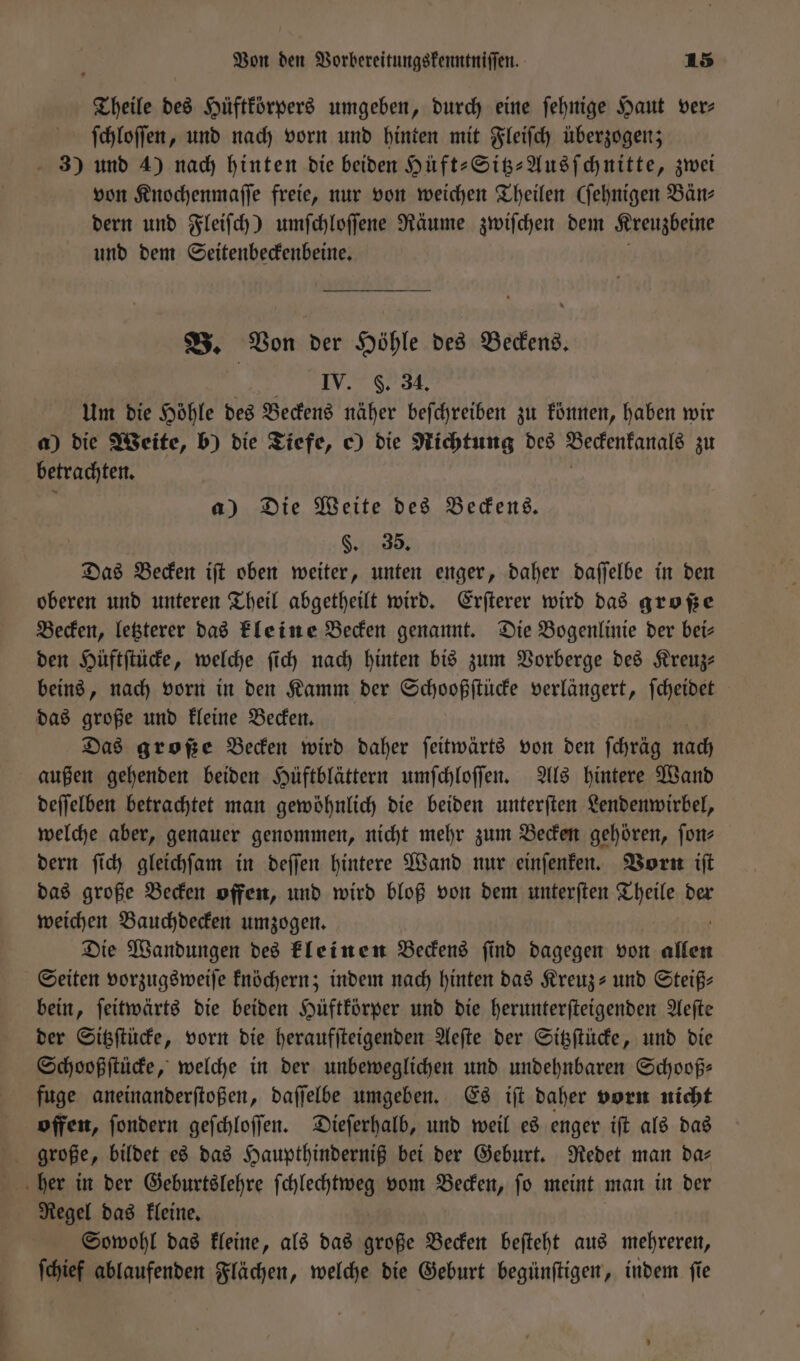 Theile des Hüftkörpers umgeben, durch eine ſehnige Haut ver⸗ ſchloſſen, und nach vorn und hinten mit Fleiſch überzogen; - 3) und 4) nach hinten die beiden Hüft-Sitz-Ausſchnitte, zwei von Knochenmaſſe freie, nur von weichen Theilen (ſehnigen Bän⸗ dern und Fleiſch) umſchloſſene Räume zwiſchen dem Kreuzbeine und dem Seitenbeckenbeine. B. Von der Höhle des Beckens. IV. F. 34. Um die Höhle des Beckens näher beſchreiben zu können, haben wir a) die Weite, b) die Tiefe, e) die Richtung des Beckenkanals zu betrachten. a) Die Weite des Beckens. | §. 35. Das Becken iſt oben weiter, unten enger, daher daſſelbe in den oberen und unteren Theil abgetheilt wird. Erſterer wird das große Becken, letzterer das kleine Becken genannt. Die Bogenlinie der bei— den Hüftſtücke, welche ſich nach hinten bis zum Vorberge des Kreuz— beins, nach vorn in den Kamm der Schooßſtücke verlängert, ſcheidet das große und kleine Becken. Das große Becken wird daher ſeitwärts von den ſchräg nach außen gehenden beiden Hüftblättern umſchloſſen. Als hintere Wand deſſelben betrachtet man gewöhnlich die beiden unterſten Lendenwirbel, welche aber, genauer genommen, nicht mehr zum Becken gehören, ſon⸗ dern ſich gleichſam in deſſen hintere Wand nur einſenken. Vorn iſt das große Becken offen, und wird bloß von dem unterſten Theile der weichen Bauchdecken umzogen. Die Wandungen des kleinen Beckens ſind dagegen von 1 Seiten vorzugsweiſe knöchern; indem nach hinten das Kreuz- und Steiß- bein, ſeitwärts die beiden Hüftkörper und die herunterſteigenden Aeſte der Sitzſtücke, vorn die heraufſteigenden Aeſte der Sitzſtücke, und die Schooßſtücke, welche in der unbeweglichen und undehnbaren Schooß— fuge aneinanderſtoßen, daſſelbe umgeben. Es iſt daher vorn nicht offen, ſondern geſchloſſen. Dieſerhalb, und weil es enger iſt als das große, bildet es das Haupthinderniß bei der Geburt. Redet man da⸗ Regel das kleine. Sowohl das kleine, als das große Becken beſteht aus mehreren, ſchief ablaufenden Flächen, welche die Geburt begünſtigen, indem ſie