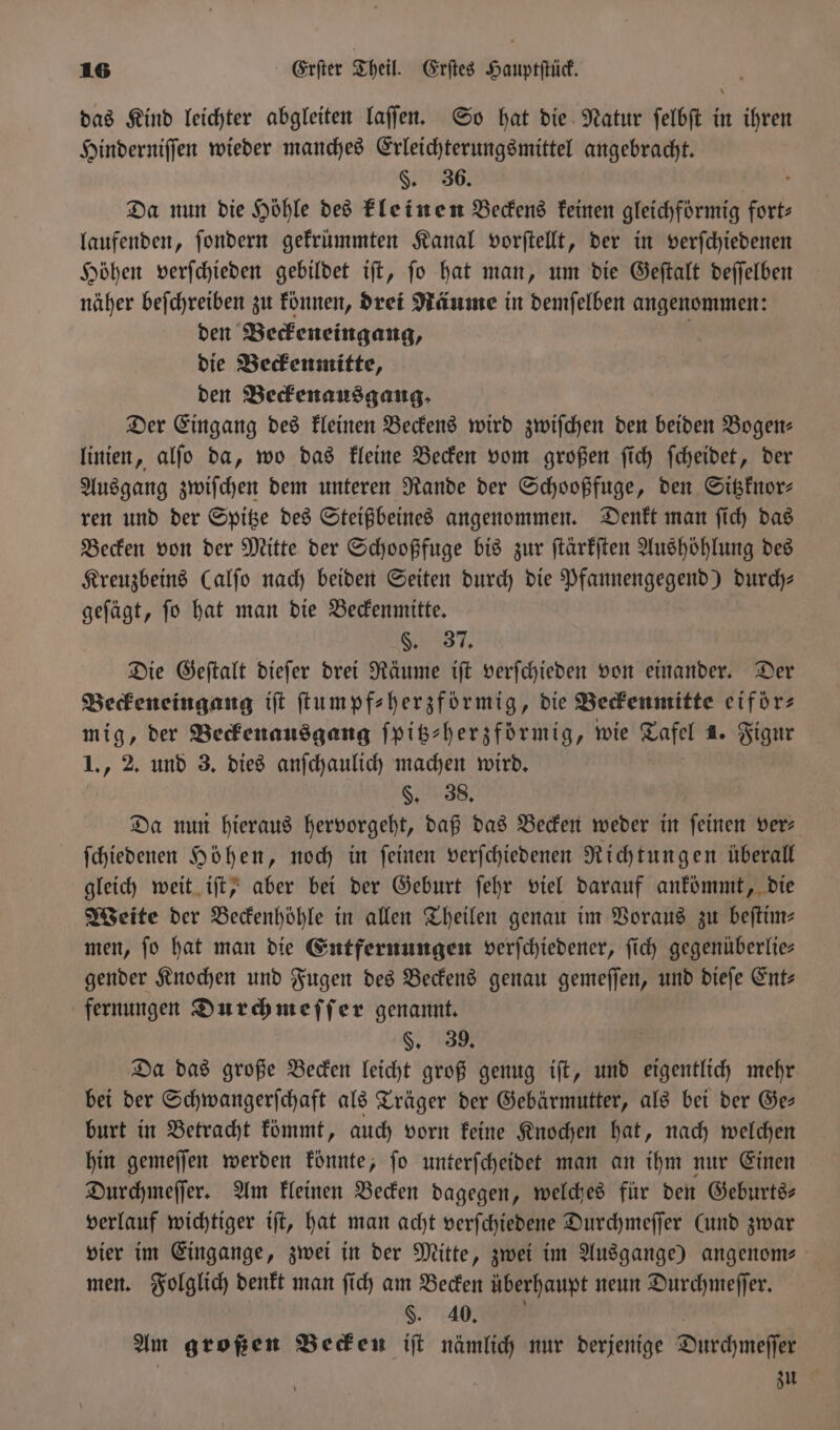 das Kind leichter abgleiten laſſen. So hat die Natur ſelbſt in ihren Hinderniſſen wieder manches Erleichterungsmittel angebracht. §. 36. Da nun die Höhle des kleinen Beckens keinen gleichfoͤrmig furt, laufenden, ſondern gekrümmten Kanal vorſtellt, der in verſchiedenen Höhen verſchieden gebildet iſt, ſo hat man, um die Geſtalt deſſelben näher beſchreiben zu können, drei Räume in demſelben angenommen: den Beckeneingang, n die Beckenmitte, den Beckenausgang. Der Eingang des kleinen Beckens wird zwiſchen den beiden Bogen- linien, alſo da, wo das kleine Becken vom großen ſich ſcheidet, der Ausgang zwiſchen dem unteren Rande der Schooßfuge, den Sitzknor— ren und der Spitze des Steißbeines angenommen. Denkt man ſich das Becken von der Mitte der Schooßfuge bis zur ſtärkſten Aushöhlung des Kreuzbeins Calfo nach beiden Seiten durch die Pfannengegend) durch⸗ geſägt, ſo hat man die Beckenmitte. §. 37. Die Geſtalt dieſer drei Räume iſt verſchieden von einander. Der Beckeneingang iſt ſtumpf⸗herzförmig, die Beckenmitte eiför⸗ mig, der Beckenausgang ſpitz-herzförmig, wie Dort 1. Figur 1., 2. und 3. dies anſchaulich machen wird. §. 38. Da nun hieraus hervorgeht, daß das Becken weder in feinen ver ſchiedenen Höhen, noch in ſeinen verſchiedenen Richtungen überall gleich weit iſt, aber bei der Geburt ſehr viel darauf ankömmt, die Weite der Beckenhöhle in allen Theilen genau im Voraus zu beſtim— men, fo hat man die Entfernungen verſchiedener, ſich gegenüberlie— gender Knochen und Fugen des Beckens genau gemeſſen, und dieſe Ent: fernungen Durchmeſſer genannt. §. 39. Da das große Becken leicht groß genug iſt, und eigentlich mehr bei der Schwangerſchaft als Träger der Gebärmutter, als bei der Ge— burt in Betracht kömmt, auch vorn keine Knochen hat, nach welchen hin gemeſſen werden könnte, ſo unterſcheidet man an ihm nur Einen Durchmeſſer. Am kleinen Becken dagegen, welches für den Geburts⸗ verlauf wichtiger iſt, hat man acht verſchiedene Durchmeſſer (und zwar vier im Eingange, zwei in der Mitte, zwei im Ausgange) angenom- men. Folglich denkt man ſich am Becken überhaupt neun Durchmeſſer. §. 40. Am großen Becken iſt nämlich nur derjenige Durchmeſſer zu