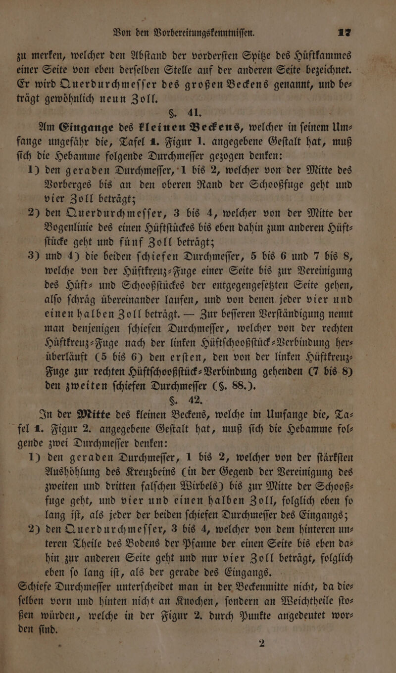 zu merken, welcher den Abſtand der vorderſten Spitze des Hüftkammes einer Seite von eben derſelben Stelle auf der anderen Seite bezeichnet. Er wird Querdurchmeſſer des großen Beckens genannt, und be— trägt gewöhnlich neun Zoll. §. 41. Am Eingange des kleinen Beckens, welcher in fene Um⸗ fange ungefähr die, Tafel 4. Figur 1. angegebene Geſtalt hat, muß ſich die Hebamme folgende Durchmeſſer gezogen denken: 1) den geraden Durchmeſſer, 1 bis 2, welcher von der Mitte des Vorberges bis an den oberen Rand der Schooßfuge geht und vier Zoll beträgt; 2) den Querdurchmeſſer, 3 bis 4, welcher von der Mitte der Bogenlinie des einen Hüftſtückes bis eben dahin zum anderen Hüft- ſtücke geht und fünf Zoll beträgt; 3) und 4) die beiden ſchiefen Durchmeſſer, 5 bis 6 und 7 bis 8, welche von der Hüftkreuz-Fuge einer Seite bis zur Vereinigung des Hüft⸗ und Schooßſtückes der entgegengeſetzten Seite gehen, alſo ſchräg übereinander laufen, und von denen jeder vier und einen halben Zoll beträgt. — Zur beſſeren Verſtändigung nennt man denjenigen ſchiefen Durchmeſſer, welcher von der rechten Hüftkreuz⸗Fuge nach der linken Hüftſchooßſtück-Verbindung her⸗ überläuft (5 bis 6) den erſten, den von der linken Hüftkreuz⸗ Fuge zur rechten Hüftſchooßſtück⸗Verbindung gehenden (7 bis 8) den zweiten ſchiefen Durchmeſſer CS. 88.). §. 42, In der Mitte des kleinen Beckens, welche im Umfange die, Ta⸗ fel a. Figur 2. angegebene Geſtalt hat, muß ſich die Hebamme fol gende zwei Durchmeſſer denken: 1) den geraden Durchmeſſer, 1 bis 2, welcher von der ſtärkſten Aushöhlung des Kreuzbeins (in der Gegend der Vereinigung des zweiten und dritten falſchen Wirbels) bis zur Mitte der Schooß⸗ fuge geht, und vier und einen halben Zoll, folglich eben ſo lang iſt, als jeder der beiden ſchiefen Durchmeſſer des Eingangs; 2) den Querdurchmeſſer, 3 bis 4, welcher von dem hinteren un: teren Theile des Bodens der Pfanne der einen Seite bis eben da— hin zur anderen Seite geht und nur vier Zoll beträgt, folglich eben ſo lang iſt, als der gerade des Eingangs. Schiefe Durchmeſſer unterſcheidet man in der Beckenmitte nicht, da die⸗ ſelben vorn und hinten nicht an Knochen, ſondern an Weichtheile ſto— ßen würden, welche in der Figur 2. durch Punkte angedeutet wor⸗ den ſind. . 2