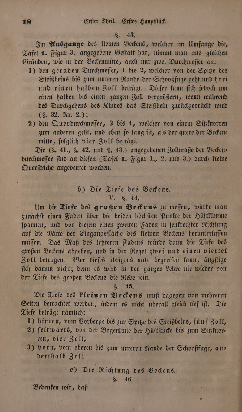 §. 43. Im Ausgange des kleinen Beckens, welcher im Umfange die, Tafel 2. Figur 3. angegebene Geſtalt hat, nimmt man aus gleichen Gründen, wie in der Beckenmitte, auch nur zwei Durchmeſſer an: 1) den geraden Durchmeſſer, 1 bis 2, welcher von der Spitze des Steißbeins bis zum unteren Rande der Schooßfuge geht und drei und einen halben Zoll beträgt. Dieſer kann ſich jedoch um einen halben bis einen ganzen Zoll vergrößern, wenn während des Durchgehens des Kindes das Steißbein zurückgedrückt wird ( 32. Nr. 2.); 2) den Querdurchmeſſer, 3 bis 4, welcher von einem Sitzknorren zum anderen geht, und eben ſo lang iſt, als der quere der Becken— mitte, folglich vier Zoll beträgt. Die (F. 41., §. 42. und §. 43.) angegebenen Zollmaße der Becken⸗ durchmeſſer find an dieſen (Tafel 1. Figur 1., 2. und 3.) durch kleine Querſtriche angedeutet worden. b) Die Tiefe des Beckens. V. . 44. Um die Tiefe des großen Beckens zu meſſen, würde man zunächſt einen Faden über die beiden höchſten Punkte der Hüftkämme ſpannen, und von dieſem einen zweiten Faden in ſenkrechter Richtung auf die Mitte der Eingangsfläche des kleinen Beckens herunterlaſſen müſſen. Das Maß des letzteren Fadens würde dann die Tiefe des großen Beckens abgeben, und in der Regel zwei und einen viertel Zoll betragen. Wer dieſes übrigens nicht begreifen kann, ängſtige ſich darum nicht; denn es wird in der ganzen Lehre nie wieder von der Tiefe des großen Beckens die Rede ſein. | §. 45. Die Tiefe des kleinen Beckens muß dagegen von mehreren Seiten betrachtet werden, indem es nicht Naeh gleich tief iſt. Die Tiefe beträgt nämlich: 1) hinten, vom Vorberge bis zur Spitze des Steißbeins, fünf Zoll, 2) ſeitwärts, von der Bogenlinie der Hüftſtücke bis zum Sitzknor⸗ ren, vier Zoll, 30 vorn, vom oberen bis zum unteren Rande der Schooßfuge, an— derthalb Zoll. c) Die Richtung des Beckens. a §. 46. Bedenken wir, daß r