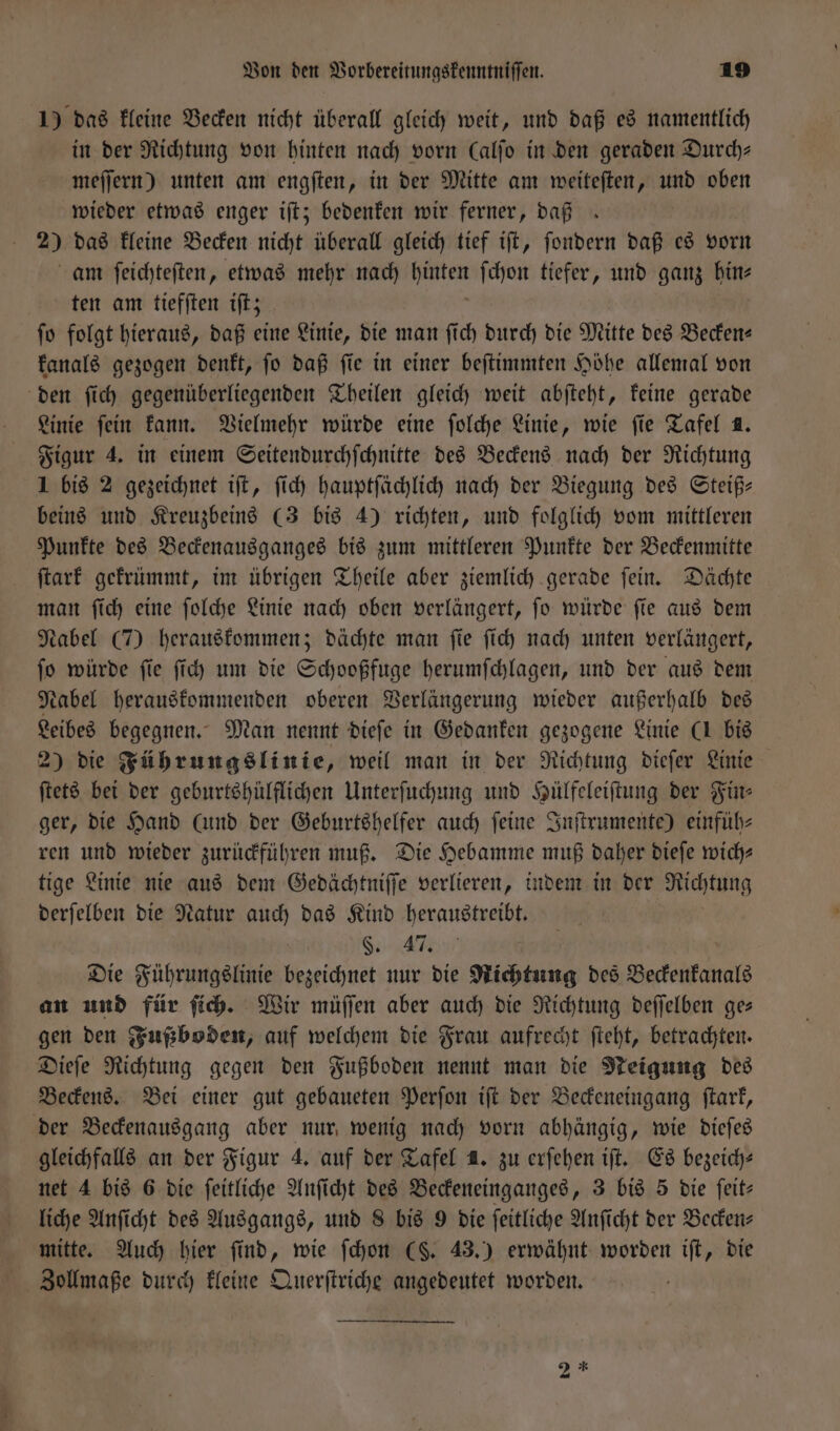 1) das kleine Becken nicht überall gleich weit, und daß es namentlich in der Richtung von hinten nach vorn (alſo in den geraden Durch— meſſern) unten am engſten, in der Mitte am weiteſten, und oben wieder etwas enger iſt; bedenken wir ferner, daß 20 das kleine Becken nicht überall gleich tief iſt, ſondern daß es vorn am ſeichteſten, etwas mehr nach gate ſchon tiefer, und ganz hin⸗ ten am tiefſten iſt; ſo folgt hieraus, daß eine Linie, die man ſich durch die Mitte des Becken— kanals gezogen denkt, ſo daß ſie in einer beſtimmten Höhe allemal von den ſich gegenüberliegenden Theilen gleich weit abſteht, keine gerade Linie fein kann. Vielmehr würde eine ſolche Linie, wie fie Tafel 1. Figur 4. in einem Seitendurchſchnitte des Beckens nach der Richtung 1 bis 2 gezeichnet iſt, ſich hauptſächlich nach der Biegung des Steiß— beins und Kreuzbeins (3 bis 4) richten, und folglich vom mittleren Punkte des Beckenausganges bis zum mittleren Punkte der Beckenmitte ſtark gekrümmt, im übrigen Theile aber ziemlich gerade ſein. Dächte man ſich eine ſolche Linie nach oben verlängert, ſo würde ſie aus dem Nabel (7) herauskommen; dächte man ſie ſich nach unten verlängert, ſo würde ſie ſich um die Schooßfuge herumſchlagen, und der aus dem Nabel herauskommenden oberen Verlängerung wieder außerhalb des Leibes begegnen. Man nennt dieſe in Gedanken gezogene Linie (1 bis 2) die Führungslinie, weil man in der Richtung dieſer Linie ſtets bei der geburtshülflichen Unterſuchung und Hülfeleiſtung der Für: ger, die Hand (und der Geburtshelfer auch feine Inſtrumente) einfüh⸗ ren und wieder zurückführen muß. Die Hebamme muß daher dieſe wich—⸗ tige Linie nie aus dem Gedächtniſſe verlieren, indem in der Richtung derſelben die Natur auch das Kind heraustreibt. S. Die Führungslinie bezeichnet nur die Richtung des Beckenkanals an und für ſich. Wir müſſen aber auch die Richtung deſſelben ges gen den Fußboden, auf welchem die Frau aufrecht ſteht, betrachten. Dieſe Richtung gegen den Fußboden nennt man die Neigung des Beckens. Bei einer gut gebaueten Perſon iſt der Beckeneingang ſtark, der Beckenausgang aber nur wenig nach vorn abhängig, wie dieſes gleichfalls an der Figur 4. auf der Tafel 4. zu erſehen iſt. Es bezeich— net 4 bis 6 die ſeitliche Anſicht des Beckeneinganges, 3 bis z die ſeit— liche Anſicht des Ausgangs, und 8 bis 9 die ſeitliche Anſicht der Becken— mitte. Auch hier find, wie ſchon (§. 43.) erwähnt worden iſt, die Zollmaße durch kleine Querſtriche angedeutet worden. 2 *