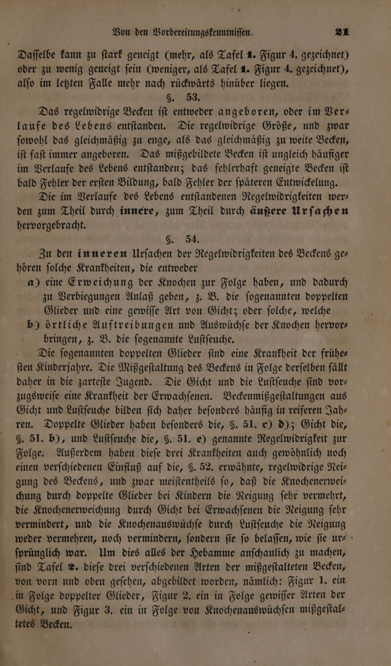 Daſſelbe kann zu ſtark geneigt (mehr, als Tafel 1. Figur 4. gezeichnet) oder zu wenig geneigt ſein (weniger, als Tafel 1. Figur 4. gezeichnet), alſo im letzten Falle mehr nach rückwärts hinüber liegen. §. 53. Das regelwidrige Becken iſt entweder angeboren, oder im Ver— laufe des Lebens entſtanden. Die regelwidrige Größe, und zwar ſowohl das gleichmäßig zu enge, als das gleichmäßig zu weite Becken, iſt faſt immer angeboren. Das mißgebildete Becken iſt ungleich häufiger im Verlaufe des Lebens entſtanden; das fehlerhaft geneigte Becken iſt bald Fehler der erſten Bildung, bald Fehler der ſpäteren Entwickelung. Die im Verlaufe des Lebens entſtandenen Regelwidrigkeiten wer— den zum Theil durch innere, zum Theil durch anne Urſachen hervorgebracht. §. 54. Zu den inneren Urſachen der Regelwidrigkeiten des Beckens ge— hören ſolche Krankheiten, die entweder a) eine Erweichung der Knochen zur Folge haben, und dadurch zu Verbiegungen Anlaß geben, z. B. die ſogenannten doppelten Glieder und eine gewiſſe Art von Gicht; oder ſolche, welche b) örtliche Auftreibungen und Auswüchſe der Knochen hervor— bringen, z. B. die ſogenannte Luſtſeuche. Die ſogenannten doppelten Glieder ſind eine Krankheit der frühe— ſten Kinderjahre. Die Mißgeſtaltung des Beckens in Folge derſelben fällt daher in die zarteſte Jugend. Die Gicht und die Luſtſeuche ſind vor— zugsweiſe eine Krankheit der Erwachſenen. Beckenmißgeſtaltungen aus Gicht und Luſtſeuche bilden ſich daher beſonders häufig in reiferen Jah— ren. Doppelte Glieder haben beſonders die, §. 51. e) d); Gicht die, §. 51. b), und Luſtſeuche die, §. 51. e) genannte Regelwidrigkeit zur Folge. Außerdem haben dieſe drei Krankheiten auch gewöhnlich noch einen verſchiedenen Einfluß auf die, §. 52. erwähnte, regelwidrige Nei— gung des Beckens, und zwar meiſtentheils ſo, daß die Knochenerwei— chung durch doppelte Glieder bei Kindern die Neigung ſehr vermehrt, die Knochenerweichung durch Gicht bei Erwachſenen die Neigung ſehr vermindert, und die Knochenauswüchſe durch Luſtſeuche die Neigung weder vermehren, noch vermindern, ſondern fie fo belaſſen, wie fie ur- ſprünglich war. Um dies alles der Hebamme anſchaulich zu machen, ſind Tafel 2. dieſe drei verſchiedenen Arten der mißgeſtalteten Becken, von vorn und oben geſehen, abgebildet worden, nämlich: Figur 1. ein in Folge doppelter Glieder, Figur 2. ein in Folge gewiſſer Arten der Gicht, und Figur 3. ein in Folge von Knochenauswüchſen mißgeſtal— tetes Becken.