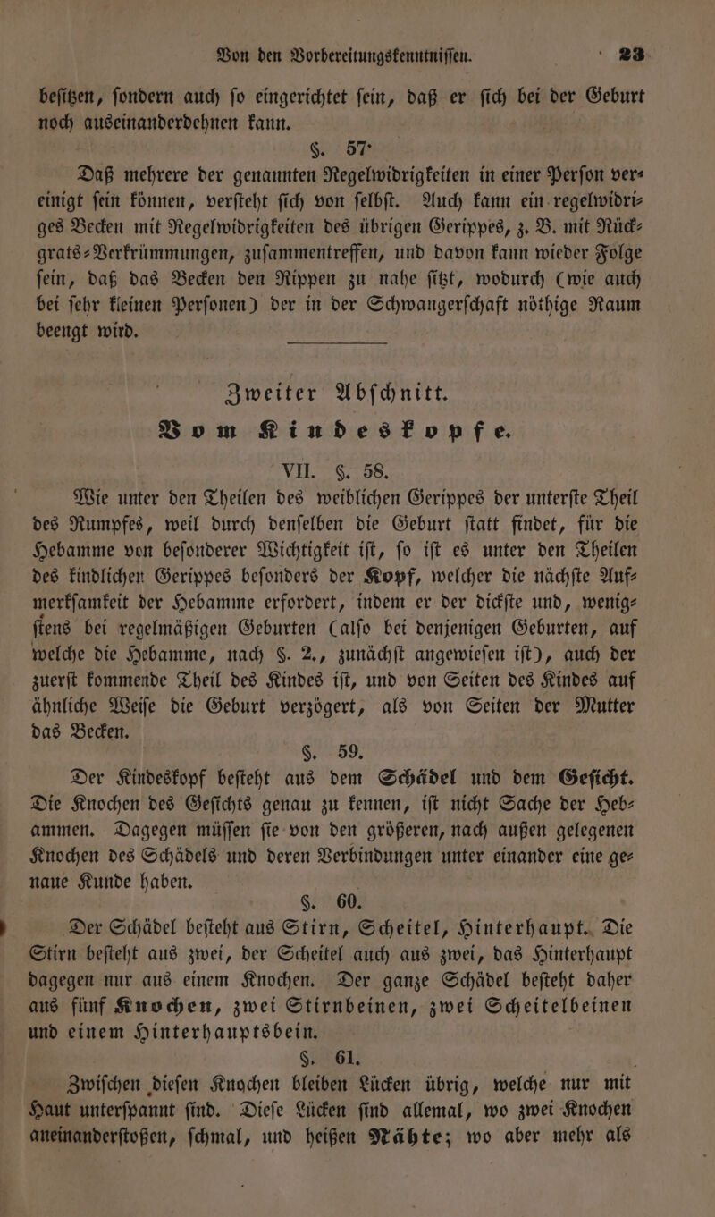 beſitzen, ſondern auch ſo eingerichtet ſein, daß er ſich bei der Geburt noch auseinanderdehnen kann. 0% Daß mehrere der genannten Regelwidrigkeiten in einer Perſon vers einigt fein können, verſteht ſich von ſelbſt. Auch kann ein regelwidri—⸗ ges Becken mit Regelwidrigkeiten des übrigen Gerippes, z. B. mit Rück⸗ grats-Verkrümmungen, zufammentreffen, und davon kann wieder Folge ſein, daß das Becken den Rippen zu nahe ſitzt, wodurch (wie auch bei ſehr kleinen Perſonen) der in der Schwangerſchaft nöthige Raum beengt wird. Zweiter Abſchnitt. Vo m Kindes kopfe. VII. S. 58. Wie unter den Theilen des weiblichen Gerippes der unterſte Theil des Rumpfes, weil durch denſelben die Geburt ſtatt findet, für die Hebamme von beſonderer Wichtigkeit iſt, ſo iſt es unter den Theilen des kindlichen Gerippes beſonders der Kopf, welcher die nächſte Auf— merkſamkeit der Hebamme erfordert, indem er der dickſte und, wenig— ſtens bei regelmäßigen Geburten Calfo bei denjenigen Geburten, auf welche die Hebamme, nach $. 2., zunächſt angewieſen iſt), auch der zuerſt kommende Theil des Kindes iſt, und von Seiten des Kindes auf ähnliche Weiſe die Geburt verzögert, als von Seiten der Mutter das Becken. N59. Der Kindeskopf beſteht aus dem Schädel und dem Geſicht. Die Knochen des Geſichts genau zu kennen, iſt nicht Sache der Heb— ammen. Dagegen müſſen ſie von den größeren, nach außen gelegenen Knochen des Schädels und deren Verbindungen unter einander eine ge— naue Kunde haben. §. 60. Der Schädel beſteht aus Stirn, Scheitel, Hinterhaupt. Die Stirn beſteht aus zwei, der Scheitel auch aus zwei, das Hinterhaupt dagegen nur aus einem Knochen. Der ganze Schädel beſteht daher aus fünf Knochen, zwei Stirnbeinen, zwei Scheitelbeinen und einem Hinterhauptsbein. §. 61. Zwiſchen dieſen Knochen bleiben Lücken übrig, welche nur mit Haut unterſpannt ſind. Dieſe Lücken ſind allemal, wo zwei Knochen aneinanderſtoßen, ſchmal, und heißen Nähte; wo aber mehr als