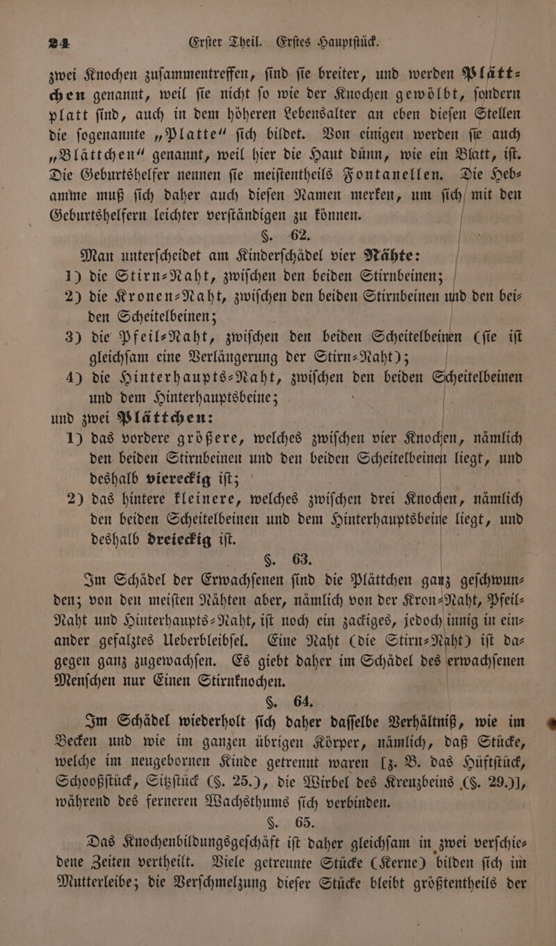 zwei Knochen zufammentreffen, find ſie breiter, und werden Plätt— chen genannt, weil ſie nicht ſo wie der Knochen gewölbt, ſondern platt ſind, auch in dem höheren Lebensalter an eben dieſen Stellen die ſogenannte „Platte“ ſich bildet. Von einigen werden ſie auch „Blättchen“ genannt, weil hier die Haut dünn, wie ein Blatt, iſt. Die Geburtshelfer nennen ſie meiſtentheils Fontanellen. Die Heb⸗ amme muß ſich daher auch dieſen Namen merken, um fi ich mit den Geburtshelfern leichter verſtändigen zu können. | §. 62. Man unterſcheidet am Kinderſchädel vier Nähte: | 1) die Stirn-Naht, zwiſchen den beiden Stirnbeinen; 2) die Kronen-Naht, zwiſchen den beiden Stirnbeinen ab den bei⸗ den Scheitelbeinen; N 3) die Pfeil⸗Naht, zwiſchen den beiden Scheitelbeinen Cfie iſt gleichſam eine Verlängerung der Stirn-Naht); | 4) die Hinterhaupts-Naht, e den beiden eitelbeinen und dem Hinterhauptsbeine; 0 und zwei Plättchen: 1) das vordere größere, welches zwiſchen vier Knochen, nämlich den beiden Stirnbeinen und den beiden Scheitelbeinen liegt, und deshalb viereckig iſt; 2) das hintere kleinere, welches zwiſchen drei 1 nämlich den beiden Scheitelbeinen und dem Hinterhauptsbeine liegt, und deshalb dreieckig iſt. §. 63. Im Schädel der Erwachſenen ſind die Plättchen ganz geſchwun⸗ den; von den meiſten Nähten aber, nämlich von der Kron-Naht, Pfeil- Naht und Hinterhaupts-Naht, iſt noch ein zackiges, jedoch innig in ein⸗ ander gefalztes Ueberbleibſel. Eine Naht (die Stirn- ei iſt das gegen ganz zugewachſen. Es giebt daher im Schädel des erwachſenen Menſchen nur Einen Stirnknochen. §. 64. Im Schädel wiederholt ſich daher daſſelbe Verhältniß, wie im Becken und wie im ganzen übrigen Körper, nämlich, daß Stücke, welche im neugebornen Kinde getrennt waren [z. B. das Hüftſtück, Schooßſtück, Sitzſtück (S. 25.), die Wirbel des Kreuzbeins (F. 29.) ], während des ferneren Wachsthums ſich verbinden. §. 65. Das Knochenbildungsgeſchäft iſt daher gleichſam in zwei verſchie— dene Zeiten vertheilt. Viele getrennte Stücke (Kerne) bilden ſich im Mutterleibe; die Verſchmelzung dieſer Stücke bleibt größtentheils der