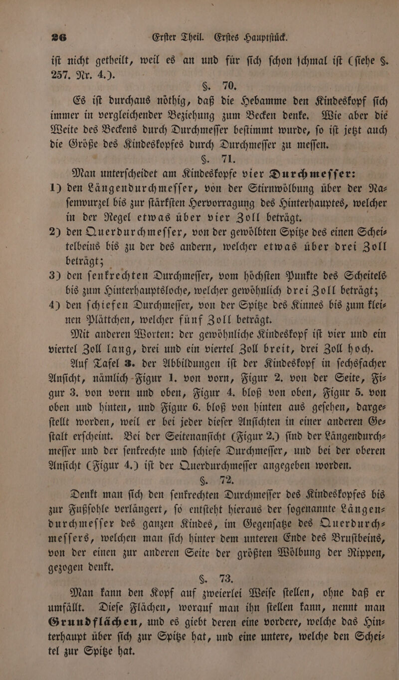 iſt nicht getheilt, weil es an und für ſich ſchon ſchmal iſt (ſiehe §. 257. Nr. 4.). §. 70. | Es iſt durchaus nöthig, daß die Hebamme den Kindeskopf ſich immer in vergleichender Beziehung zum Becken denke. Wie aber die Weite des Beckens durch Durchmeſſer beſtimmt wurde, ſo iſt jetzt auch die Größe des Kindeskopfes durch Durchmeſſer zu meſſen. | | §. 71. Man unterſcheidet am Kindeskopfe vier Durch meſſer: 1) den Längendurchmeſſer, von der Stirnwölbung über der Na- ſenwurzel bis zur ſtärkſten Hervorragung des Hinterhauptes, welcher in der Regel etwas über vier Zoll beträgt. ! 2) den Querdurchmeſſer, von der gewölbten Spitze des einen Scheis telbeins bis zu der des andern, welcher etwas über drei Zoll beträgt; 3) den ſenkrechten Durchmeſſer, vom höchſten Punkte des Scheitels bis zum Hinterhauptsloche, welcher gewöhnlich drei Zoll beträgt; 4) den ſchiefen Durchmeſſer, von der Spitze des Kinnes bis zum klei⸗ nen Plättchen, welcher fünf Zoll beträgt. Mit anderen Worten: der gewöhnliche Kindeskopf iſt vier und ein viertel Zoll lang, drei und ein viertel Zoll breit, drei Zoll hoch. Auf Tafel 3. der Abbildungen iſt der Kindeskopf in ſechsfacher Anſicht, nämlich Figur 1. von vorn, Figur 2. von der Seite, Fi⸗ gur 3. von vorn und oben, Figur 4. bloß von oben, Figur 5. von oben und hinten, und Figur 6. bloß von hinten aus geſehen, darge— ſtellt worden, weil er bei jeder dieſer Anſichten in einer anderen Ge— ſtalt erſcheint. Bei der Seitenanſicht (Figur 2.) find der Längendurch- meſſer und der ſenkrechte und ſchiefe Durchmeſſer, und bei der oberen Anſicht (Figur 4.) iſt der Querdurchmeſſer angegeben worden. F. N Denkt man ſich den ſenkrechten Durchmeſſer des Kindeskopfes bis zur Fußſohle verlängert, ſo entſteht hieraus der ſogenannte Längen— durchmeſſer des ganzen Kindes, im Gegenſatze des Querdurch— meſſers, welchen man ſich hinter dem unteren Ende des Bruſtbeins, von der einen zur anderen Seite der größten Wölbung der Rippen, gezogen denkt. §. 73 Man kann den Kopf auf zweierlei Weiſe ſtellen, ohne daß er umfällt. Dieſe Flächen, worauf man ihn ſtellen kann, nennt man Grundflächen, und es giebt deren eine vordere, welche das Hin⸗ terhaupt über ſich zur Spitze hat, und eine untere, welche den Schei— tel zur Spitze hat.