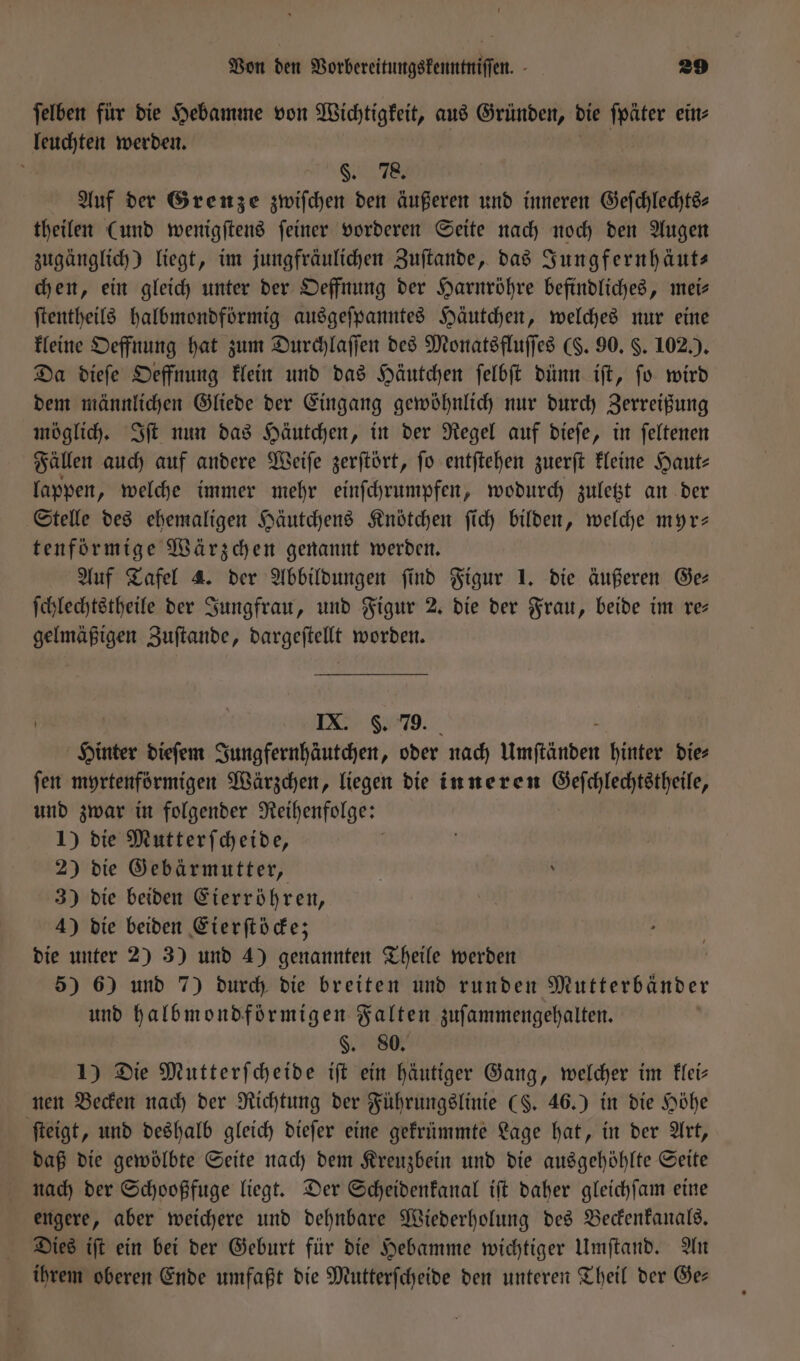 ſelben für die Hebamme von Wichtigkeit, aus Gründen, die ſpäter ein⸗ leuchten werden. | | a §. 78. Auf der Grenze zwiſchen den äußeren und inneren Geſchlechts— theilen (und wenigſtens feiner vorderen Seite nach noch den Augen zugänglich) liegt, im jungfräulichen Zuſtande, das Sungfernhäuts chen, ein gleich unter der Oeffnung der Harnröhre befindliches, mei— ſtentheils halbmondförmig ausgeſpanntes Häutchen, welches nur eine kleine Oeffnung hat zum Durchlaſſen des Monatsfluſſes (S. 90. §. 102.). Da dieſe Oeffnung klein und das Häutchen ſelbſt dünn iſt, ſo wird dem männlichen Gliede der Eingang gewöhnlich nur durch Zerreißung möglich. Iſt nun das Häutchen, in der Regel auf dieſe, in ſeltenen Fällen auch auf andere Weiſe zerſtört, fo entſtehen zuerſt kleine Haut⸗ lappen, welche immer mehr einſchrumpfen, wodurch zuletzt an der Stelle des ehemaligen Häutchens Knötchen ſich bilden, welche myr— tenförmige Wärzchen genannt werden. Auf Tafel 4. der Abbildungen ſind Figur 1. die äußeren Ge⸗ ſchlechtstheile der Jungfrau, und Figur 2. die der Frau, beide im re gelmäßigen Zuſtande, dargeſtellt worden. IX. S. 79. Hinter dieſem Jungfernhäutchen, oder nach Umſtänden hinter die⸗ ſen myrtenförmigen Wärzchen, liegen die inneren Geſchlechtstheile, und zwar in folgender Reihenfolge: 1) die Mutterſcheide, 2) die Gebärmutter, 3) die beiden Eierröhren, 4) die beiden Eierſtöcke; die unter 2) 3) und 4) genannten Theile werden 5) 6) und 7) durch die breiten und runden Mutterbänder und halbmondförmigen Falten zuſammengehalten. §. 80. 1) Die Mutterſcheide iſt ein häutiger Gang, welcher im klei— nen Becken nach der Richtung der Führungslinie (§. 46.) in die Höhe ſteigt, und deshalb gleich dieſer eine gekrümmte Lage hat, in der Art, daß die gewölbte Seite nach dem Kreuzbein und die ausgehöhlte Seite nach der Schooßfuge liegt. Der Scheidenkanal iſt daher gleichſam eine engere, aber weichere und dehnbare Wiederholung des Beckenkanals. Dies iſt ein bei der Geburt für die Hebamme wichtiger Umſtand. An ihrem oberen Ende umfaßt die Mutterſcheide den unteren Theil der Ge—