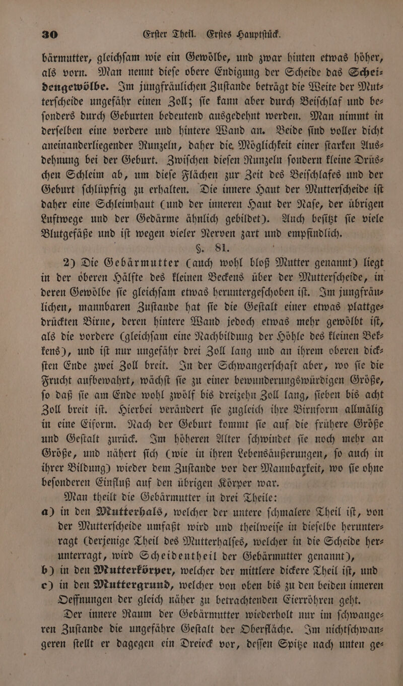 bärmutter, gleichſam wie ein Gewölbe, und zwar hinten etwas höher, als vorn. Man nennt dieſe obere Endigung der Scheide das Schei— dengewölbe. Im jungfräulichen Zuſtande beträgt die Weite der Mut⸗ terſcheide ungefähr einen Zoll; fie kann aber durch Beiſchlaf und be— ſonders durch Geburten bedeutend ausgedehnt werden. Man nimmt in derſelben eine vordere und hintere Wand an. Beide ſind voller dicht aneinanderliegender Runzeln, daher die Möglichkeit einer ſtarken Aus— dehnung bei der Geburt. Zwiſchen dieſen Runzeln ſondern kleine Drüs— chen Schleim ab, um dieſe Flächen zur Zeit des Beiſchlafes und der Geburt ſchlüpfrig zu erhalten. Die innere Haut der Mutterſcheide iſt daher eine Schleimhaut (und der inneren Haut der Naſe, der übrigen Luftwege und der Gedärme ähnlich gebildet). Auch beſitzt ſie viele Blutgefäße und iſt wegen vieler Nerven zart und empfindlich. a8 | 2) Die Gebärmutter (auch wohl bloß Mutter genannt) liegt in der oberen Hälfte des kleinen Beckens über der Mutterſcheide, in deren Gewölbe fie gleichſam etwas heruntergefchoben iſt. Im jungfräu⸗ lichen, mannbaren Zuſtande hat ſie die Geſtalt einer etwas plattge— drückten Birne, deren hintere Wand jedoch etwas mehr gewölbt iſt, als die vordere (gleichſam eine Nachbildung der Höhle des kleinen Bek— kens), und iſt nur ungefähr drei Zoll lang und an ihrem oberen dick— ſten Ende zwei Zoll breit. In der Schwangerſchaft aber, wo ſie die Frucht aufbewahrt, wächſt ſie zu einer bewunderungswürdigen Größe, ſo daß ſie am Ende wohl zwölf bis dreizehn Zoll lang, ſieben bis acht Zoll breit iſt. Hierbei verändert ſie zugleich ihre Birnform allmälig in eine Eiform. Nach der Geburt kommt ſie auf die frühere Größe und Geſtalt zurück. Im höheren Alter ſchwindet ſie noch mehr an Größe, und nähert ſich (wie in ihren Lebensäußerungen, ſo auch in ihrer Bildung) wieder dem Zuſtande vor der Mannbarkeit, wo fie ohne beſonderen Einfluß auf den übrigen Körper war. Man theilt die Gebärmutter in drei Theile: a) in den Mutterhals, welcher der untere ſchmalere Theil iſt, von der Mutterſcheide umfaßt wird und theilweiſe in dieſelbe herunter— ragt (derjenige Theil des Mutterhalſes, welcher in die Scheide her— unterragt, wird Scheidentheil der Gebärmutter genannt), b) in den Mutterkörper, welcher der mittlere dickere Theil iſt, und c) in den Muttergrund, welcher von oben bis zu den beiden inneren Oeffnungen der gleich näher zu betrachtenden Eierröhren geht. Der innere Raum der Gebärmutter wiederholt nur im ſchwange— ren Zuſtande die ungefähre Geſtalt der Oberfläche. Im nichtſchwan— geren ſtellt er dagegen ein Dreieck vor, deſſen Spitze nach unten ge—