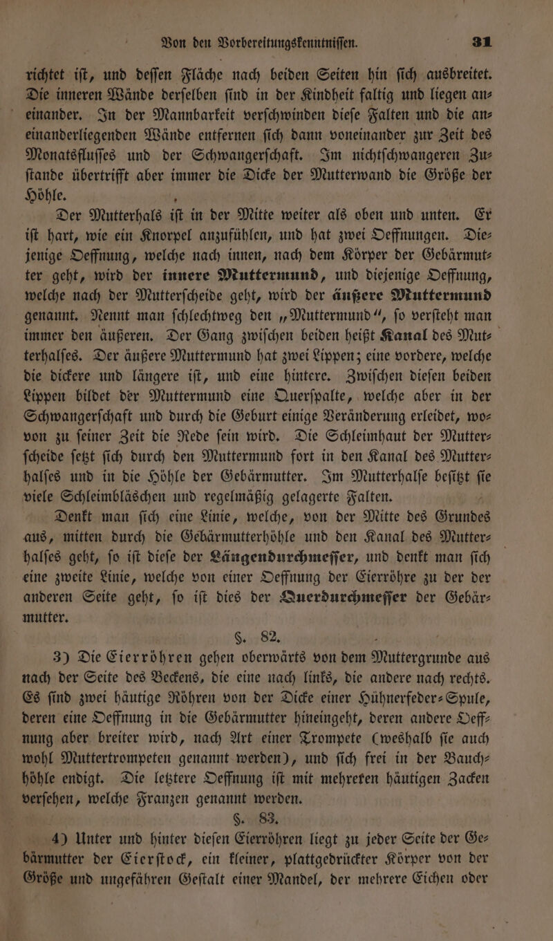 richtet iſt, und deſſen Fläche nach beiden Seiten hin ſich ausbreitet. Die inneren Wände derſelben find in der Kindheit faltig und liegen an⸗ einander. In der Mannbarkeit verſchwinden dieſe Falten und die ans einanderliegenden Wände entfernen ſich dann voneinander zur Zeit des Monatsfluſſes und der Schwangerſchaft. Im nichtſchwangeren Zu— ſtande übertrifft aber immer die Dicke der Mutterwand die Größe der Höhle. Der Mutterhals if in der Mitte weiter als oben und unten. Er iſt hart, wie ein Knorpel anzufühlen, und hat zwei Oeffnungen. Die— jenige Oeffnung, welche nach innen, nach dem Körper der Gebärmut— ter geht, wird der innere Muttermund, und diejenige Oeffnung, welche nach der Mutterſcheide geht, wird der änßere Muttermund genannt. Nennt man ſchlechtweg den „Muttermund“, ſo verſteht man immer den äußeren. Der Gang zwiſchen beiden heißt Kanal des Mut⸗ terhalſes. Der äußere Muttermund hat zwei Lippen; eine vordere, welche die dickere und längere iſt, und eine hintere. Zwiſchen dieſen beiden Lippen bildet der Muttermund eine Querſpalte, welche aber in der Schwangerſchaft und durch die Geburt einige Veränderung erleidet, wo— von zu feiner Zeit die Rede fein wird. Die Schleimhaut der Mutter— ſcheide fett ſich durch den Muttermund fort in den Kanal des Mutter: halſes und in die Höhle der Gebärmutter. Im Mutterhalſe beſitzt ſie viele Schleimbläschen und regelmäßig gelagerte Falten. Denkt man ſich eine Linie, welche, von der Mitte des Grundes aus, mitten durch die Gebärmutterhöhle und den Kanal des Mutter— halſes geht, ſo iſt dieſe der Längendurchmeſſer, und denkt man ſich eine zweite Linie, welche von einer Oeffnung der Eierröhre zu der der anderen Seite geht, ſo iſt dies der Querdurchmeſſer der Gebär— mutter. §. 82. 5 | 3) Die Eierröhren gehen oberwärts von dem Muttergrunde aus nach der Seite des Beckens, die eine nach links, die andere nach rechts. Es ſind zwei häutige Röhren von der Dicke einer Hühnerfeder-Spule, deren eine Oeffnung in die Gebärmutter hineingeht, deren andere Oeff— nung aber breiter wird, nach Art einer Trompete (weshalb ſie auch wohl Muttertrompeten genannt werden), und ſich frei in der Bauch— höhle endigt. Die letztere Oeffnung iſt mit mehreren häutigen Zacken herſehen „ welche Franzen genannt werden. §. 83. 4) Unter und hinter dieſen Eierröhren liegt zu jeder Seite der Ge— bärmutter der Eierſtock, ein kleiner, plattgedrückter Körper von der Größe und ungefähren Geſtalt einer Mandel, der mehrere Eichen oder