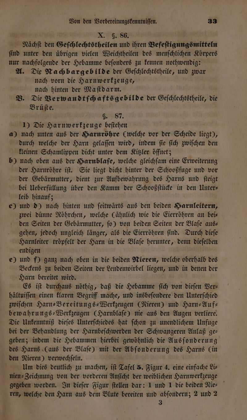 X. F. 86. Nächſt den Geſchlechtstheilen und ihren Befeſtigungsmitteln ſind unter den übrigen vielen Weichtheilen des menſchlichen Körpers nur nachfolgende der Hebamme beſonders zu kennen nothwendig: A. Die Nachbargebilde der Geſchlechtstheile, und zwar nach vorn die Harnwerkzeuge, nach hinten der Maſtdarm. B. Die Verwandtſchaftsgebilde der Geſchlechtstheile, die Brüſte. s. 87. 1) Die Harnwerkzeuge beſtehen a) nach unten aus der Harnröhre (welche vor der Scheide liegt), durch welche der Harn gelaſſen wird, indem ſie ſich zwiſchen den kleinen Schamlippen dicht unter dem Kitzler öffnet; b) nach oben aus der Harnblaſe, welche gleichſam eine Erweiterung der Harnröhre iſt. Sie liegt dicht hinter der Schooßfuge und vor der Gebärmutter, dient zur Aufbewahrung des Harns und ſteigt bei Ueberfüllung über den Kamm der Schooßſtücke in den Unter⸗ leib hinauf; | e) und d) nach hinten und ſeitwärts aus den beiden Harnleitern, zwei dünne Röhrchen, welche (ähnlich wie die Eierröhren an bei— den Seiten der Gebärmutter, ſo) von beiden Seiten der Blaſe aus— gehen, jedoch ungleich länger, als die Eierröhren ſind. Durch dieſe Harnleiter tröpfelt der Harn in die Blaſe herunter, denn dieſelben endigen e) und f) ganz nach oben in die beiden Nieren, welche oberhalb des Beckens zu beiden Seiten der Lendenwirbel liegen, und in denen der Harn bereitet wird. Es iſt durchaus nöthig, daß die Hebamme ſich von dieſen Ver hältuiſſen einen klaren Begriff mache, und insbeſondere den Unterſchied zwiſchen Harn⸗Bereitungs-Werkzeugen (Nieren) und Harn-Auf⸗ bewahrungs-Werkzeugen (Harnblaſe) nie aus den Augen verliere. Die Unkenntniß dieſes Unterſchiedes hat ſchon zu unendlichem Unfuge bei der Behandlung der Harnbeſchwerden der Schwangeren Anlaß ge— geben; indem die Hebammen hierbei gewöhnlich die Ausſonderung des Harns (aus der Blaſe) mit der Abſonderung des Harns Cin den Nieren) verwechſeln. Um dies deutlich zu machen, iſt Tafel 5. Figur 4. eine einfache ir niens Zeichnung von der vorderen Anficht der weiblichen Harnwerkzeuge gegeben worden. In dieſer Figur ftellen dar: 1 und 1 die beiden Nies ren, welche den Harn aus dem Blute bereiten und abſondern; 2 und 2 3