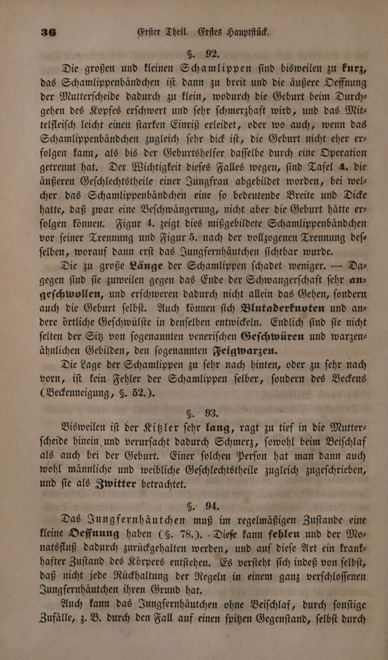 §. 92. Die großen und kleinen Schamlippen ſind bisweilen zu kurz, das Schamlippenbändchen iſt dann zu breit und die äußere Oeffnung der Mutterſcheide dadurch zu klein, wodurch die Geburt beim Durch— gehen des Kopfes erſchwert und ſehr ſchmerzhaft wird, und das Mit— telfleiſch leicht einen ſtarken Einriß erleidet, oder wo auch, wenn das Schamlippenbändchen zugleich ſehr dick iſt, die Geburt nicht eher er— folgen kann, als bis der Geburtshelfer daſſelbe durch eine Operation getrennt hat. Der Wichtigkeit dieſes Falles wegen, ſind Tafel 4. die äußeren Geſchlechtstheile einer Jungfrau abgebildet worden, bei wel— cher das Schamlippenbändchen eine ſo bedeutende Breite und Dicke hatte, daß zwar eine Beſchwängerung, nicht aber die Geburt hätte er— folgen können. Figur 4. zeigt dies mißgebildete Schamlippenbändchen vor ſeiner Trennung und Figur 5. nach der vollzogenen Trennung deſ— ſelben, worauf dann erſt das Jungfernhäutchen ſichtbar wurde. Die zu große Länge der Schamlippen ſchadet weniger. — Das gegen ſind ſie zuweilen gegen das Ende der Schwangerſchaft ſehr an— geſchwollen, und erſchweren dadurch nicht allein das Gehen, ſondern auch die Geburt ſelbſt. Auch können ſich Blutaderknoten und an⸗ dere örtliche Geſchwülſte in denſelben entwickeln. Endlich ſind ſie nicht ſelten der Sitz von ſogenannten veneriſchen Geſchwüren und warzen- ähnlichen Gebilden, den ſogenannten Feigwarzen. Die Lage der Schamlippen zu ſehr nach hinten, oder zu ſehr nach vorn, iſt kein Fehler der Schamlippen ſelber, ſondern des Beckens (Beckenneigung, §. 52.). §. 93. Bisweilen iſt der Kitzler ſehr lang, ragt zu tief in die Mutter⸗ ſcheide hinein und verurſacht dadurch Schmerz, ſowohl beim Beiſchlaf als auch bei der Geburt. Einer ſolchen Perſon hat man dann auch wohl männliche und weibliche Geſchlechtstheile zugleich zugeſchrieben, und ſie als Zwitter betrachtet. §. 94. | Das Jungfernhäutchen muß im regelmäßigen Zuftande eine kleine Oeffnung haben (S. 78.). Dieſe kann fehlen und der Mo⸗ natsfluß dadurch zurückgehalten werden, und auf dieſe Art ein krank— hafter Zuſtand des Körpers entſtehen. Es verſteht ſich indeß von ſelbſt, daß nicht jede Rückhaltung der Regeln in einem ganz verſchloſſenen Jungfernhäutchen ihren Grund hat. Auch kann das Jungfernhäutchen ohne Beiſchlaf, durch ſonſtige Zufälle, z. B. durch den Fall auf einen ſpitzen Gegenſtand, ſelbſt durch