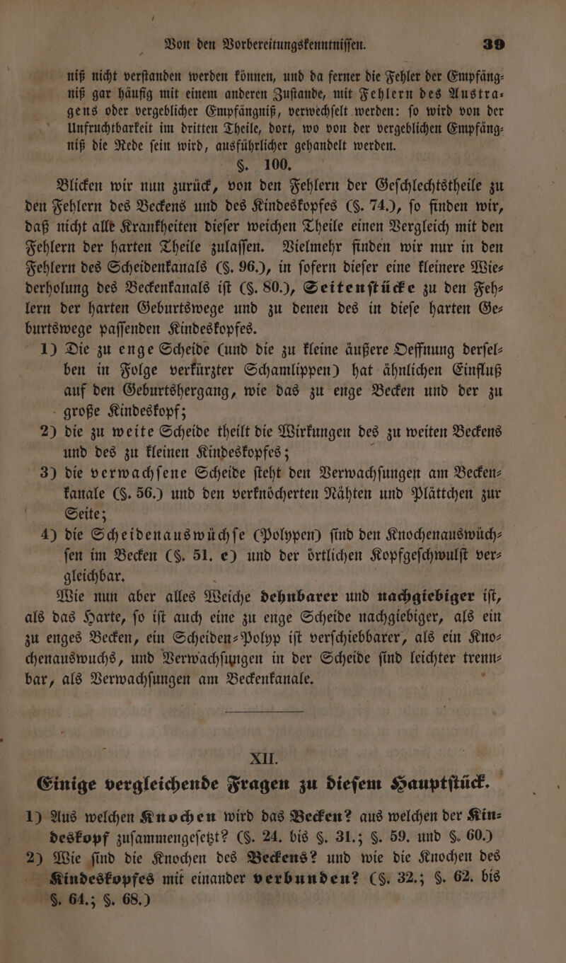 niß nicht verſtanden werden können, und da ferner die Fehler der Empfäng⸗ niß gar häufig mit einem anderen Zuſtande, mit Fehlern des Austra— gens oder vergeblicher Empfängniß, verwechſelt werden: ſo wird von der Unfruchtbarkeit im dritten Theile, dort, wo von der vergeblichen Empfäng⸗ niß die Rede ſein wird, ausführlicher gehandelt werden. §. 100, Blicken wir nun zurück, von den Fehlern der Geſchlechtstheile zu den Fehlern des Beckens und des Kindeskopfes (. 74.), fo finden wir, daß nicht alle Krankheiten dieſer weichen Theile einen Vergleich mit den Fehlern der harten Theile zulaſſen. Vielmehr finden wir nur in den Fehlern des Scheidenkanals (F. 96.), in ſofern dieſer eine kleinere Wie⸗ derholung des Beckenkanals iſt (S. 80.), Seitenſtücke zu den Feh⸗ lern der harten Geburtswege und zu denen des in dieſe harten Ge— burtswege paſſenden Kindeskopfes. 1) Die zu enge Scheide (und die zu kleine äußere Oeffnung derſel— ben in Folge verkürzter Schamlippen) hat ähnlichen Einfluß auf den Geburtshergang, wie das zu enge Becken und der zu große Kindeskopf; 2) die zu weite Scheide theilt die Wirkungen des zu weiten Beckens und des zu kleinen Kindeskopfes; 3) die verwachſene Scheide ſteht eit Verwachſungen am Becken⸗ kanale (§. 56.) und den verknöcherten Nähten und Plättchen zur Seite; 4) die Scheidenauswüchſe (Polypen) find den Knochenauswüch⸗ fen im Becken ($. 51. e) und der örtlichen Kopfgeſchwulſt ver⸗ gleichbar. Wie nun aber alles Weiche dehnbarer und nachgiebiger iſt, als das Harte, ſo iſt auch eine zu enge Scheide nachgiebiger, als ein zu enges Becken, ein Scheiden-Polyp iſt verſchiebbarer, als ein Kno— chenauswuchs, und Verwachſungen in der Scheide ſind leichter a bar, als Verwachſungen am Beckenkanale. XII. Einige vergleichende Fragen zu dieſem Hauptſtück. 1) Aus welchen Knochen wird das Becken? aus welchen der Kin⸗ deskopf zuſammengeſetzt? (. 24. bis §. 31,5 §. 59. und S. 60.) 2 Wie ſind die Knochen des Beckens? und wie die Knochen des Kindeskopfes mit einander verbunden? (S. 32.; F. 62. bis S. 64.; F. 68.)