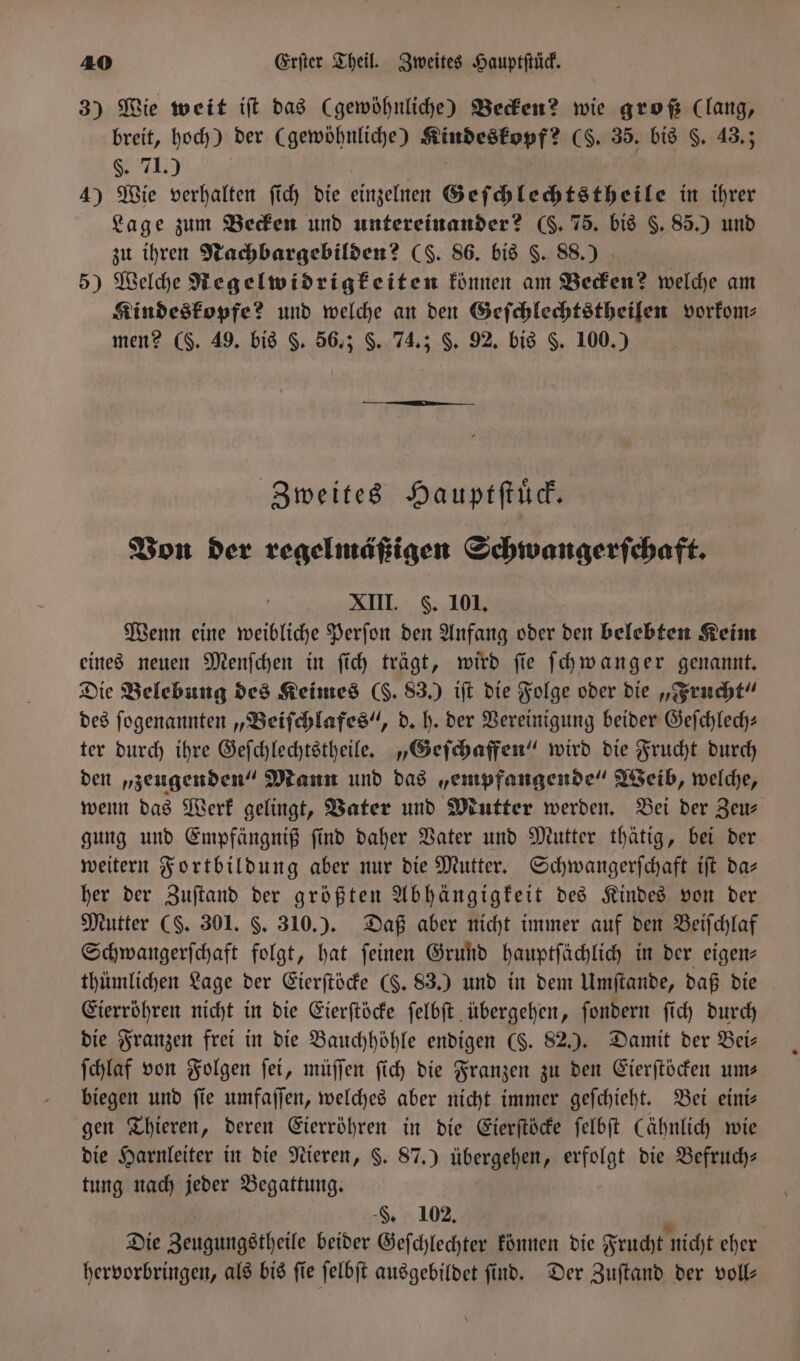 3) Wie weit iſt das (gewöhnliche) Becken? wie groß (lang, breit, hoch) der (gewöhnliche) Kindeskopf? (S. 35. bis §. 43.; §. 71.) 4) Wie verhalten ſich die einzelnen Geſchlechtstheile in ihrer Lage zum Becken und untereinander? (. 75. bis §. 85.) und zu ihren Nachbargebilden? (S. 86. bis $. 88.) 5) Welche Regelwidrigkeiten können am Becken? welche am Kindeskopfe? und welche an den Geſchlechtstheilen vorkom⸗ men? (§. 49. bis §. 56.; $. 74.; §. 92. bis F. 100.) Zweites Haupt ſtuͤck. Von der regelmäßigen Schwangerſchaft. XIII. F. 101. Wenn eine weibliche Perſon den Anfang oder den belebten Keim eines neuen Menſchen in ſich trägt, wird ſie ſchwanger genannt. Die Belebung des Keimes (H. 83.) iſt die Folge oder die „Frucht“ des ſogenannten „Beiſchlafes“, d. h. der Vereinigung beider Geſchlech— ter durch ihre Geſchlechtstheile. „Geſchaffen“ wird die Frucht durch den „zeugenden“ Mann und das „empfangende“ Weib, welche, wenn das Werk gelingt, Vater und Mutter werden. Bei der Zeu⸗ gung und Empfängniß ſind daher Vater und Mutter thätig, bei der weitern Fortbildung aber nur die Mutter. Schwangerſchaft iſt da- her der Zuſtand der größten Abhängigkeit des Kindes von der Mutter (S. 301. §. 310.). Daß aber nicht immer auf den Beiſchlaf Schwangerſchaft folgt, hat ſeinen Grund hauptſächlich in der eigen⸗ thümlichen Lage der Eierſtöcke (§. 83.) und in dem Umſtande, daß die Eierröhren nicht in die Eierſtöcke ſelbſt übergehen, ſondern ſich durch die Franzen frei in die Bauchhöhle endigen (§. 82.). Damit der Bei— ſchlaf von Folgen ſei, müſſen ſich die Franzen zu den Eierſtöcken um— biegen und fie umfaſſen, welches aber nicht immer geſchieht. Bei eini⸗ gen Thieren, deren Eierröhren in die Eierſtöcke ſelbſt (ähnlich wie die Harnleiter in die Nieren, §. 87.) übergehen, erfolgt die Befruch— tung nach jeder Begattung. -&amp;, 102. 9 Die Zeugungstheile beider Geſchlechter können die Frucht nicht eher hervorbringen, als bis ſie ſelbſt ausgebildet ſind. Der Zuſtand der voll—