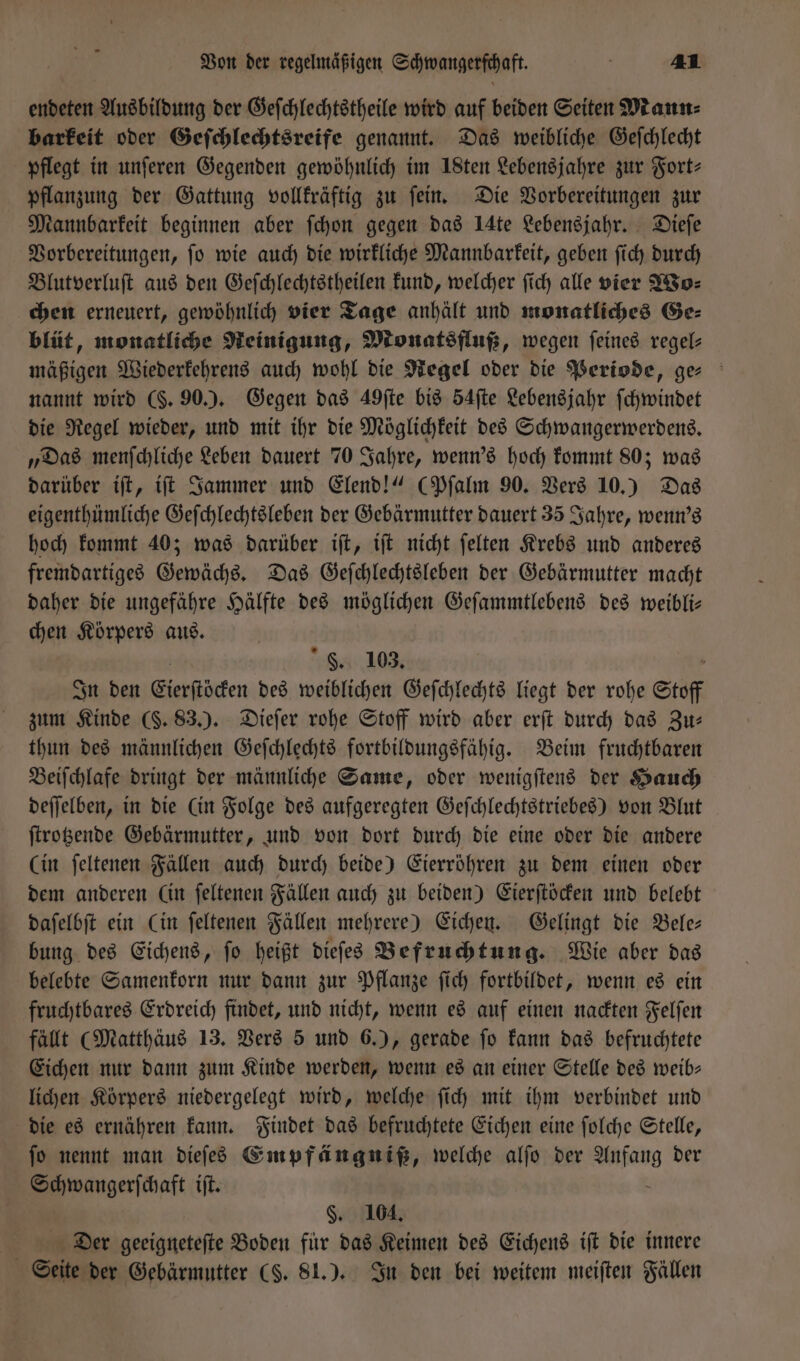 endeten Ausbildung der Geſchlechtstheile wird auf beiden Seiten Mann⸗ barkeit oder Geſchlechtsreife genannt. Das weibliche Geſchlecht pflegt in unſeren Gegenden gewöhnlich im 18ten Lebensjahre zur Fort— pflanzung der Gattung vollkräftig zu ſein. Die Vorbereitungen zur Mannbarkeit beginnen aber ſchon gegen das IAte Lebensjahr. Dieſe Vorbereitungen, ſo wie auch die wirkliche Mannbarkeit, geben ſich durch Blutverluſt aus den Geſchlechtstheilen kund, welcher ſich alle vier Wo— chen erneuert, gewöhnlich vier Tage anhält und monatliches Ge⸗ blüt, monatliche Reinigung, Monatsfluß, wegen feines regel— mäßigen Wiederkehrens auch wohl die Regel oder die Periode, ge- nannt wird (S. 90.). Gegen das 49ſte bis 54ſte Lebensjahr ſchwindet die Regel wieder, und mit ihr die Möglichkeit des Schwangerwerdens. „Das menſchliche Leben dauert 70 Jahre, wenn's hoch kommt 80; was darüber iſt, iſt Jammer und Elend!“ (Pſalm 90. Vers 10.) Das eigenthümliche Geſchlechtsleben der Gebärmutter dauert 35 Jahre, wenn's hoch kommt 40; was darüber iſt, iſt nicht ſelten Krebs und anderes fremdartiges Gewächs. Das Geſchlechtsleben der Gebärmutter macht daher die ungefähre Hälfte des möglichen Geſammtlebens des weibli— chen Körpers aus. F. 103. „ In den Cierſtöcken des weiblichen Geſchlechts liegt der rohe Stoff zum Kinde (S. 83.). Dieſer rohe Stoff wird aber erſt durch das Zu: thun des männlichen Geſchlechts fortbildungsfähig. Beim fruchtbaren Beiſchlafe dringt der männliche Same, oder wenigſtens der Hauch deſſelben, in die (in Folge des aufgeregten Geſchlechtstriebes) von Blut ſtrotzende Gebärmutter, und von dort durch die eine oder die andere (in ſeltenen Fällen auch durch beide) Eierröhren zu dem einen oder dem anderen (in ſeltenen Fällen auch zu beiden) Eierſtöcken und belebt daſelbſt ein (in ſeltenen Fällen mehrere) Eichen. Gelingt die Bele— bung des Eichens, ſo heißt dieſes Befruchtung. Wie aber das belebte Samenkorn nur dann zur Pflanze ſich fortbildet, wenn es ein fruchtbares Erdreich findet, und nicht, wenn es auf einen nackten Felſen fällt (Matthäus 13. Vers 5 und 6.), gerade ſo kann das befruchtete Eichen nur dann zum Kinde werden, wenn es an einer Stelle des weib— lichen Körpers niedergelegt wird, welche ſich mit ihm verbindet und die es ernähren kann. Findet das befruchtete Eichen eine ſolche Stelle, fo nennt man dieſes Empfängniß, welche alſo der eve der amangeriihaft ift. §. 104. Der geeigneteſte Boden für das Keimen des Eichens iſt die innere Seite der Gebärmutter (S. 81.). In den bei weitem meiſten Fällen