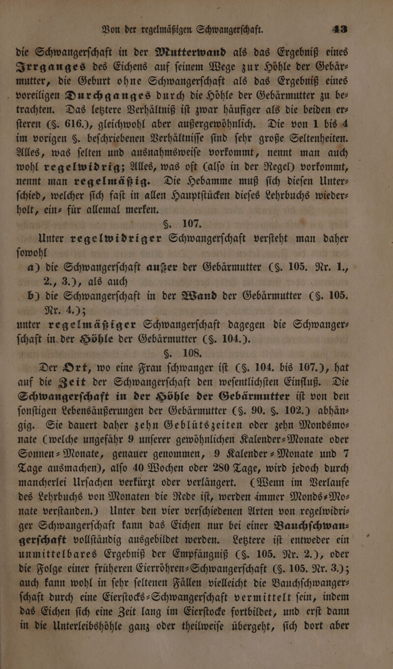 die Schwangerſchaft in der Mutterwand als das Ergebniß eines Irrganges des Eichens auf ſeinem Wege zur Höhle der Gebär— mutter, die Geburt ohne Schwangerſchaft als das Ergebniß eines voreiligen Durchganges durch die Höhle der Gebärmutter zu ber trachten. Das letztere Verhältniß iſt zwar häufiger als die beiden er⸗ ſteren ($. 616.), gleichwohl aber außergewöhnlich. Die von 1 bis 4 im vorigen F. beſchriebenen Verhältniſſe find ſehr große Seltenheiten. Alles, was ſelten und ausnahmsweiſe vorkommt, nennt man auch wohl regelwidrig; Alles, was oft (alſo in der Regel) vorkommt, nennt man regelmäßig. Die Hebamme muß ſich dieſen Unter⸗ ſchied, welcher ſich faſt in allen Hauptſtücken dieſes Lehrbuchs wieder: holt, ein» für e merken. §. 107. Unter eee Schwangerſchaft verſteht man daher ſowohl a) die Schwangerſchaft außer der Ghebäkmnkten (§. 105. Nr. L, 2., 3.), als auch b) die Schwangerfchaft in der Wand der Gebärmutter (8. 105. Nr. 4.); unter regelmäßiger Schwangerſchaft dagegen die Schwanger: a in der Höhle der Gebärmutter (S. 104.). §. 108. Der Ort, wo eine Frau ſchwanger iſt (§. 104. bis 107.), hat auf die Zeit der Schwangerſchaft den weſentlichſten Einfluß. Die Schwangerſchaft in der Höhle der Gebärmutter iſt von den ſonſtigen Lebensäußerungen der Gebärmutter (§. 90. §. 102.) abhän⸗ gig. Sie dauert daher zehn Geblütszeiten oder zehn Mondsmo— nate (welche ungefähr 9 unſerer gewöhnlichen Kalender-Monate oder Sonnen- Monate, genauer genommen, 9 Kalender-Monate und 7 Tage ausmachen), alſo 40 Wochen oder 280 Tage, wird jedoch durch mancherlei Urſachen verkürzt oder verlängert. (Wenn im Verlaufe des Lehrbuchs von Monaten die Rede iſt, werden immer Mondes Mo: nate verſtanden.) Unter den vier verſchiedenen Arten von regelwidri— ger Schwangerſchaft kann das Eichen nur bei einer Bauchſchwan⸗ gerſchaft vollſtändig ausgebildet werden. Letztere iſt entweder ein unmittelbares Ergebniß der Empfängniß CS. 105. Nr. 2.), oder die Folge einer früheren Eierröhren-Schwangerſchaft (§. 105. Nr. 3.); auch kann wohl in ſehr ſeltenen Fällen vielleicht die Bauchſchwanger— ſchaft durch eine Eierſtocks-Schwangerſchaft vermittelt ſein, indem das Eichen ſich eine Zeit lang im Eierſtocke fortbildet, und erſt dann in die Unterleibshöhle ganz oder theilweiſe übergeht, ſich dort aber