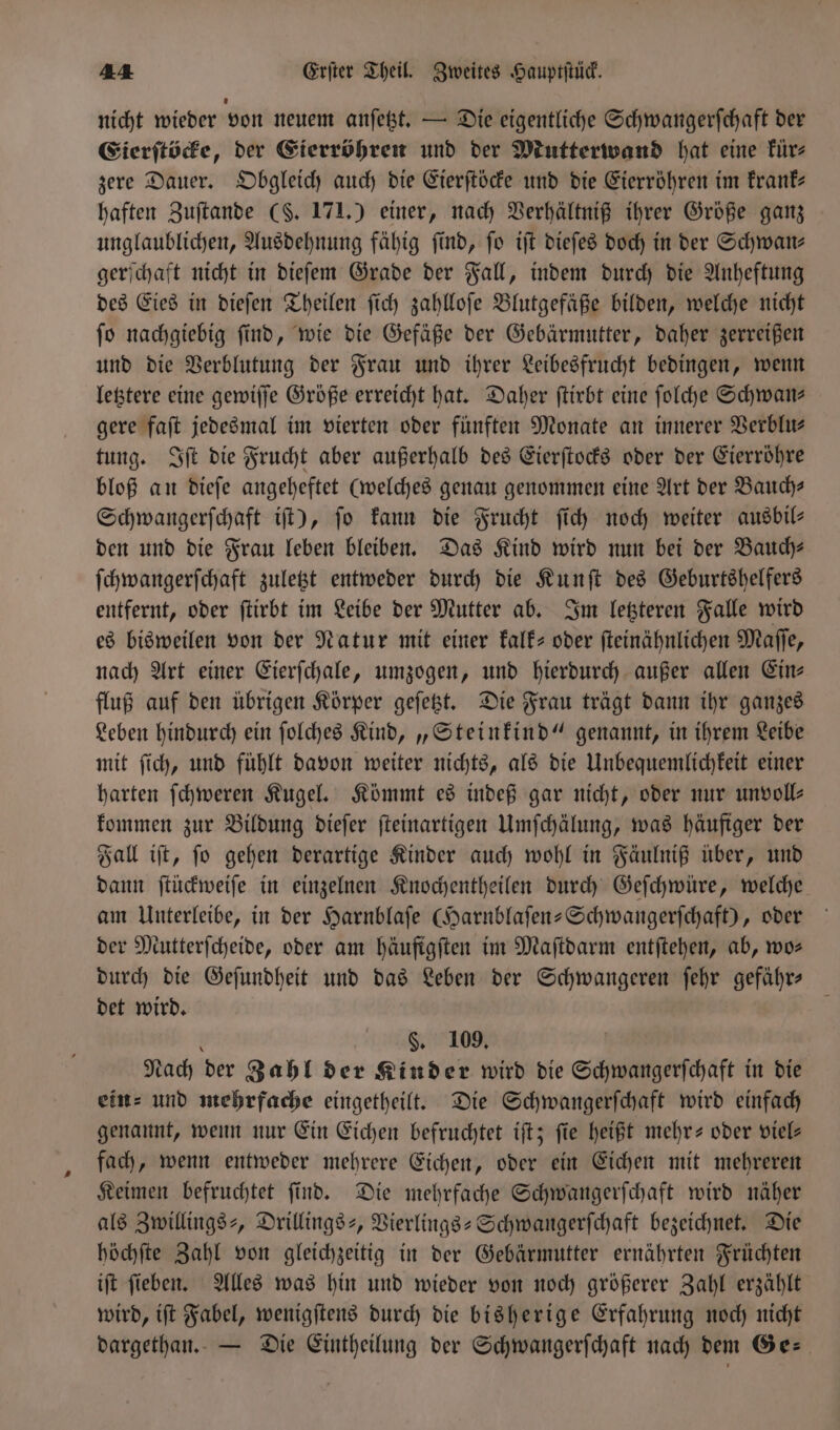 nicht wieder von neuem anſetzt. — Die eigentliche Schwangerſchaft der Eierſtöcke, der Eierröhren und der Mutterwand hat eine kür⸗ zere Dauer. Obgleich auch die Eierſtöcke und die Eierröhren im krank— haften Zuſtande (S. 171.) einer, nach Verhältniß ihrer Größe ganz unglaublichen, Ausdehnung fähig find, fo iſt dieſes doch in der Schwan⸗ gerſchaft nicht in dieſem Grade der Fall, indem durch die Anheftung des Eies in dieſen Theilen ſich zahlloſe Blutgefäße bilden, welche nicht fo nachgiebig find, wie die Gefäße der Gebärmutter, daher zerreißen und die Verblutung der Frau und ihrer Leibesfrucht bedingen, wenn letztere eine gewiſſe Größe erreicht hat. Daher ſtirbt eine ſolche Schwans gere faſt jedesmal im vierten oder fünften Monate an innerer Verblu— tung. Iſt die Frucht aber außerhalb des Eierſtocks oder der Eierröhre bloß an dieſe angeheftet (welches genau genommen eine Art der Bauch— Schwangerſchaft iſt), jo kann die Frucht ſich noch weiter ausbil- den und die Frau leben bleiben. Das Kind wird nun bei der Bauch— ſchwangerſchaft zuletzt entweder durch die Kunſt des Geburtöhelfers entfernt, oder ſtirbt im Leibe der Mutter ab. Im letzteren Falle wird es bisweilen von der Natur mit einer kalk- oder ſteinähnlichen Maſſe, nach Art einer Eierſchale, umzogen, und hierdurch außer allen Ein⸗ fluß auf den übrigen Körper geſetzt. Die Frau trägt dann ihr ganzes Leben hindurch ein ſolches Kind, „Steinkind“ genannt, in ihrem Leibe mit ſich, und fühlt davon weiter nichts, als die Unbequemlichkeit einer harten ſchweren Kugel. Kömmt es indeß gar nicht, oder nur unvoll— kommen zur Bildung dieſer ſteinartigen Umſchälung, was häufiger der Fall iſt, ſo gehen derartige Kinder auch wohl in Fäulniß über, und dann ſtückweiſe in einzelnen Knochentheilen durch Geſchwüre, welche am Unterleibe, in der Harnblaſe Garnblaſen-Schwangerſchaft), oder der Mutterſcheide, oder am häufigſten im Maſtdarm entſtehen, ab, wo» durch die Geſundheit und das Leben der Schwangeren ſehr gefähr— det wird. t §. 109, Nach der Zahl der Kinder wird die Schwangerſchaft in die ein⸗ und mehrfache eingetheilt. Die Schwangerſchaft wird einfach genannt, wenn nur Ein Eichen befruchtet iſt; fie heißt mehr- oder viel⸗ fach, wenn entweder mehrere Eichen, oder ein Eichen mit mehreren Keimen befruchtet ſind. Die mehrfache Schwangerſchaft wird näher als Zwillings-, Drillings-, Vierlings-Schwangerſchaft bezeichnet. Die höchſte Zahl von gleichzeitig in der Gebärmutter ernährten Früchten iſt fieben. Alles was hin und wieder von noch größerer Zahl erzählt wird, iſt Fabel, wenigſtens durch die bisherige Erfahrung noch nicht dargethan. — Die Eintheilung der Schwangerfchaft nach dem Ge