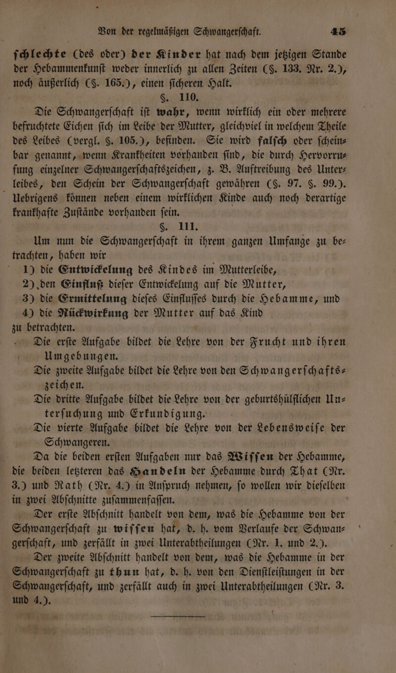 ſchlechte (des oder) der Kinder hat nach dem jetzigen Stande der Hebammenkunſt weder innerlich zu allen Zeiten (§. 133. Nr. 2. &gt; noch äußerlich CS. 165.) , einen ficheren Halt. | §. 110. Die Eßhwwangerſchaft iſt wahr, wenn wirklich ein oder ere befruchtete Eichen ſich im Leibe der Mutter, gleichviel in welchem Theile des Leibes (vergl. §. 105.), befinden. Sie wird falſch oder ſchein⸗ bar genannt, wenn Krankheiten vorhanden find, die durch Hervorru⸗ fung einzelner Schwangerſchaftszeichen, z. B. Auftreibung des Unter⸗ leibes, den Schein der Schwangerſchaft gewähren (§. 97. §. 99.). uebrigens können neben einem wirklichen Kinde auch noch derartige krankhafte Zuſtände vorhanden ſein. §. III. Um nun die Schwangerſchaft in ihrem ganzen Umfange zu be— trachten, haben wir 1) die Entwickelung des Kindes im Mutterleibe, 2) den Einfluß dieſer Entwickelung auf die Mutter, 3) die Ermittelung dieſes Einfluſſes durch die Hebamme, und 4) die Rückwirkung der Mutter auf das Kind zu betrachten. Die erſte Aufgabe bildet die Lehre von der Frucht und ihren Umgebungen. Die zweite Aufgabe bildet die Lehre von den Schwangerſchafts— zeichen. Die dritte Aufgabe bildet die Lehre von der geburtshülflichen Un⸗ terſuchung und Erkundigung. Die vierte Aufgabe bildet die Lehre von der Lebens weiſe der Schwangeren. a Da die beiden erſten Aufgaben nur das Wiſſen Be Hebamme, die beiden letzteren das Handeln der Hebamme durch That (Nr. 3.) und Rath (Nr. 4.) in Anſpruch nehmen, ſo wollen wir dieſelben in zwei Abſchnitte zuſammenfaſſen. Der erſte Abſchnitt handelt von dem, was die Hebamme von der Schwangerſchaft zu wiſſen hat, d. h. vom Verlaufe der Schwan⸗ gerſchaft, und zerfällt in zwei Unterabtheilungen (Nr. 1. und 2.). Der zweite Abſchnitt handelt von dem, was die Hebamme in der Schwangerſchaft zu thun hat, d. h. von den Dienſtleiſtungen in der Schwangerſchaft, und zerfällt auch in zwei Unterabtheilungen (Nr. 3 und 4,), N . 0 0