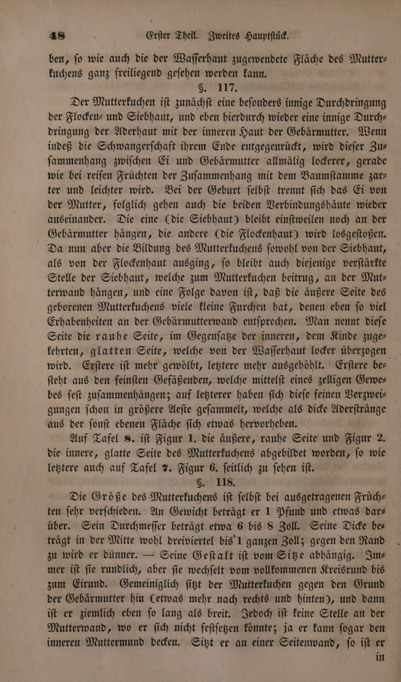 ben, ſo wie auch die der Waſſerhaut zugewendete Fläche des Mutter⸗ kuchens ganz freiliegend geſehen werden kann. §. 117. Der Mutterkuchen iſt zunächſt eine beſonders innige Durchdringung der Flocken⸗ und Siebhaut, und eben hierdurch wieder eine innige Durch— dringung der Aderhaut mit der inneren Haut der Gebärmutter. Wenn indeß die Schwangerſchaft ihrem Ende entgegenrückt, wird dieſer Zu— ſammenhang zwiſchen Ei und Gebärmutter allmälig lockerer, gerade wie bei reifen Früchten der Zuſammenhang mit dem Baumſtamme zar- ter und leichter wird. Bei der Geburt ſelbſt trennt ſich das Ei von der Mutter, folglich gehen auch die beiden Verbindungshäute wieder auseinander. Die eine (die Siebhaut) bleibt einſtweilen noch an der Gebärmutter hängen, die andere (die Flockenhaut) wird losgeſtoßen. Da nun aber die Bildung des Mutterkuchens ſowohl von der Siebhaut, als von der Flockenhaut ausging, ſo bleibt auch diejenige verſtärkte Stelle der Siebhaut, welche zum Mutterkuchen beitrug, an der Mut⸗ terwand hängen, und eine Folge davon iſt, daß die äußere Seite des geborenen Mutterkuchens viele kleine Furchen hat, denen eben ſo viel Erhabenheiten an der Gebärmutterwand entſprechen. Man nennt dieſe Seite die rauhe Seite, im Gegenſatze der inneren, dem Kinde zuge— wird. Erſtere iſt mehr gewölbt, letztere mehr ausgehöhlt. Erſtere be— ſteht aus den feinſten Gefäßenden, welche mittelſt eines zelligen Gewe— bes feſt zuſammenhängen; auf letzterer haben ſich dieſe feinen Verzwei— gungen ſchon in größere Aeſte geſammelt, welche als dicke Aderſtränge aus der ſonſt ebenen Fläche ſich etwas hervorheben. Auf Tafel 8. iſt Figur 1. die äußere, rauhe Seite und Figur 2. die innere, glatte Seite des Mutterkuchens abgebildet worden, ſo wie letztere auch auf Tafel 7. Figur 6. ſeitlich zu ſehen iſt. | §. 118. Die Größe des Mutterkuchens iſt ſelbſt bei ausgetragenen Früch— ten ſehr verſchieden. An Gewicht beträgt er 1 Pfund und etwas dar- über. Sein Durchmeſſer beträgt etwa 6 bis 8 Zoll. Seine Dicke be— trägt in der Mitte wohl dreiviertel bis 1 ganzen Zoll; gegen den Rand zu wird er dünner. — Seine Geſtalt iſt vom Sitze abhängig. Sms mer iſt ſie rundlich, aber ſie wechſelt vom vollkommenen Kreisrund bis zum Eirund. Gemeiniglich ſitzt der Mutterkuchen gegen den Grund der Gebärmutter hin (etwas mehr nach rechts und hinten), und dann iſt er ziemlich eben ſo lang als breit. Jedoch iſt keine Stelle an der Mutterwand, wo er ſich nicht feſtſetzen könnte; ja er kann ſogar den inneren Muttermund decken. Sitzt er an einer Seitenwand, ſo iſt er | in