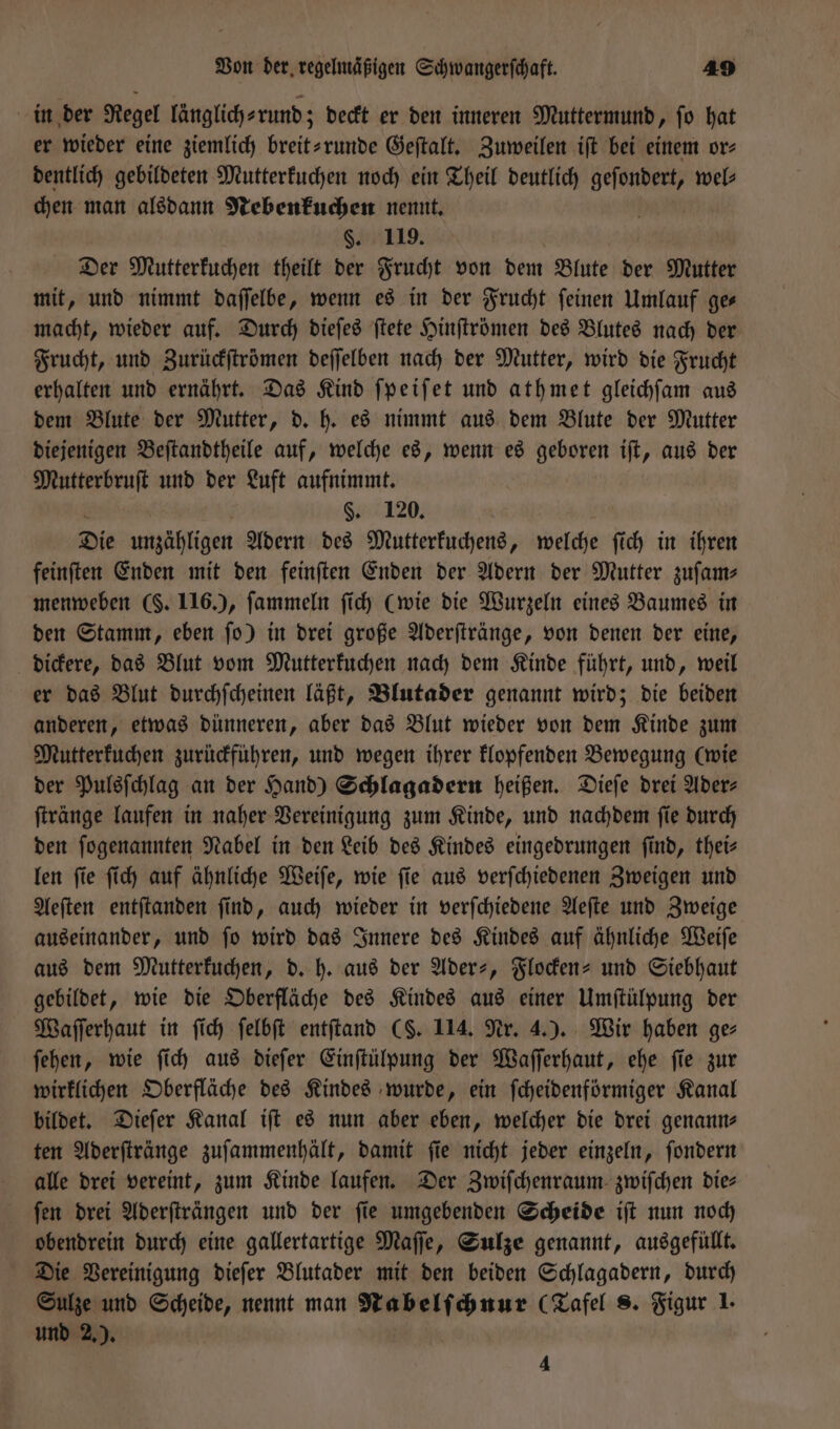 in der Regel länglich⸗rund; deckt er den inneren Muttermund, fo hat er wieder eine ziemlich breit-runde Geſtalt. Zuweilen iſt bei einem or⸗ dentlich gebildeten Mutterkuchen noch ein Theil deutlich geſondert, wel— chen man alsdann Nebenkuchen nennt. §. 119. | | Der Mutterkuchen theilt der Frucht von dem Blute der Mutter mit, und nimmt daſſelbe, wenn es in der Frucht feinen Umlauf ges macht, wieder auf. Durch dieſes ſtete Hinſtrömen des Blutes nach der Frucht, und Zurückſtrömen deſſelben nach der Mutter, wird die Frucht erhalten und ernährt. Das Kind ſpeiſet und ath met gleichſam aus dem Blute der Mutter, d. h. es nimmt aus dem Blute der Mutter diejenigen Beſtandtheile auf, welche es, wenn es geboren iſt, aus der Mutterbruſt und der Luft aufnimmt. 4 i §. 120. Die unzähligen Adern des Mutterkuchens, welche ſich in ihren feinſten Enden mit den feinſten Enden der Adern der Mutter zuſam— menweben (. 116.), ſammeln ſich (wie die Wurzeln eines Baumes in den Stamm, eben ſo) in drei große Aderſtränge, von denen der eine, dickere, das Blut vom Mutterkuchen nach dem Kinde führt, und, weil er das Blut durchſcheinen läßt, Blutader genannt wird; die beiden anderen, etwas dünneren, aber das Blut wieder von dem Kinde zum Mutterkuchen zurückführen, und wegen ihrer klopfenden Bewegung (wie der Pulsſchlag an der Hand) Schlagadern heißen. Dieſe drei Ader⸗ ſtränge laufen in naher Vereinigung zum Kinde, und nachdem ſie durch den ſogenannten Nabel in den Leib des Kindes eingedrungen find, thei— len ſie ſich auf ähnliche Weiſe, wie ſie aus verſchiedenen Zweigen und Aeſten entſtanden ſind, auch wieder in verſchiedene Aeſte und Zweige auseinander, und ſo wird das Innere des Kindes auf ähnliche Weiſe aus dem Mutterkuchen, d. h. aus der Ader-, Flocken- und Siebhaut gebildet, wie die Oberfläche des Kindes aus einer Umſtülpung der Waſſerhaut in ſich ſelbſt entſtand CS. 114. Nr. 4.). Wir haben ge ſehen, wie ſich aus dieſer Einſtülpung der Waſſerhaut, ehe ſie zur wirklichen Oberfläche des Kindes wurde, ein ſcheidenförmiger Kanal bildet. Dieſer Kanal iſt es nun aber eben, welcher die drei genann- ten Aderſtränge zuſammenhält, damit ſie nicht jeder einzeln, ſondern alle drei vereint, zum Kinde laufen. Der Zwiſchenraum zwiſchen die⸗ ſen drei Aderſträngen und der ſie umgebenden Scheide iſt nun noch obendrein durch eine gallertartige Maſſe, Sulze genannt, ausgefüllt. Die Vereinigung dieſer Blutader mit den beiden Schlagadern, durch Sulze und Scheide, nennt man Nabelſchnur (Tafel 8. Figur 1. und 2.). 4