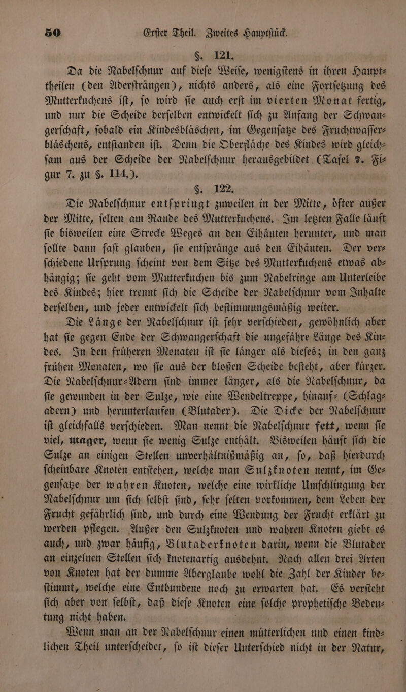 §. 121. Da die Nabelſchnur auf dieſe Weiſe, wenigſtens in ihren Haupt⸗ theilen (den Aderſträngen), nichts anders, als eine Fortſetzung des Mutterkuchens iſt, ſo wird ſie auch erſt im vierten Monat fertig, und nur die Scheide derſelben entwickelt ſich zu Anfang der Schwan— gerſchaft, ſobald ein Kindesbläschen, im Gegenſatze des Fruchtwaſſer— bläschens, entſtanden iſt. Denn die Oberfläche des Kindes wird gleich— ſam aus der Scheide der Nabelſchnur herausgebildet (Tafel 7. Fi⸗ gur 7. zu §. 114.) §. 122. Die Nabelſchnur entſpringt zuweilen in der Mitte, öfter außer der Mitte, ſelten am Rande des Mutterkuchens. Im letzten Falle läuft ſie bisweilen eine Strecke Weges an den Eihäuten herunter, und man ſollte dann faſt glauben, ſie entſpränge aus den Eihäuten. Der ver— ſchiedene Urſprung ſcheint von dem Sitze des Mutterkuchens etwas ab— hängig; ſie geht vom Mutterkuchen bis zum Nabelringe am Unterleibe des Kindes; hier trennt ſich die Scheide der Nabelſchnur vom Inhalte derſelben, und jeder entwickelt ſich beſtimmungsmäßig weiter. Die Länge der Nabelſchnur iſt ſehr verſchieden, gewöhnlich aber hat ſie gegen Ende der Schwangerſchaft die ungefähre Länge des Kin— des. In den früheren Monaten iſt ſie länger als dieſes; in den ganz frühen Monaten, wo ſie aus der bloßen Scheide beſteht, aber kürzer. Die Nabelſchnur-Adern ſind immer länger, als die Nabelſchnur, da fie gewunden in der Sulze, wie eine Wendeltreppe, hinauf-Schlag— adern) und herunterlaufen (Blutader). Die Dicke der Nabelſchnur iſt gleichfalls verſchieden. Man nennt die Nabelſchnur fett, wenn ſie viel, mager, wenn ſie wenig Sulze enthält. Bisweilen häuft ſich die Sulze an einigen Stellen unverhältnißmäßig an, ſo, daß hierdurch ſcheinbare Knoten entſtehen, welche man Sulzknoten nennt, im Ge— genſatze der wahren Knoten, welche eine wirkliche Umſchlingung der Nabelſchnur um ſich ſelbſt ſind, ſehr ſelten vorkommen, dem Leben der Frucht gefährlich ſind, und durch eine Wendung der Frucht erklärt zu werden pflegen. Außer den Sulzknoten und wahren Knoten giebt es auch, und zwar häufig, Blutaderknoten darin, wenn die Blutader an einzelnen Stellen ſich knotenartig ausdehnt. Nach allen drei Arten von Knoten hat der dumme Aberglaube wohl die Zahl der Kinder be— ſtimmt, welche eine Entbundene noch zu erwarten hat. Es verſteht ſich aber von ſelbſt, daß dieſe Knoten eine ſolche prophetiſche Bedeu- tung nicht haben. Wenn man an der Nabelſchnur einen a und einen kind⸗ lichen Theil unterſcheidet, fo iſt dieſer Unterſchied nicht in der Natur,