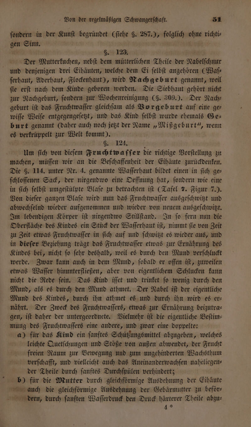 ſondern in der Kunſt begründet (ſiehe S. 287. 0 folglich ohne richti⸗ gen Sinn. §. 123. Der Mutterkuchen, nebſt dem mütterlichen Theile der Nabelſchnur und denjenigen drei Eihäuten, welche dem Ei ſelbſt angehören (Waſ— ſerhaut, Aderhaut, Flockenhaut), wird Nachgeburt genannt, weil ſie erſt nach dem Kinde geboren werden. Die Siebhaut gehört nicht zur Nachgeburt, ſondern zur Wochenreinigung (S. 309.). Der Nach⸗ geburt iſt das Fruchtwaſſer gleichſam als Vorgeburt auf eine ge wiſſe Weiſe entgegengeſetzt, und das Kind ſelbſt wurde ehemals Ge— burt genannt (daher auch noch jetzt der Name „Mißgeburt“, wenn es mp zur Welt kommt). 8. 124. Um ſich von dieſem Fruchtwaſſer die richtige Vorſtellung zu machen, müſſen wir an die Beſchaffenheit der Eihäute zurückdenken. Die F. 114. unter Nr. 4. genannte Waſſerhaut bildet einen in ſich ge⸗ ſchloſſenen Sack, der nirgendwo eine Oeffnung hat, ſondern wie eine in ſich ſelbſt umgeſtülpte Blaſe zu betrachten iſt (Tafel 7. Figur 7.) Von dieſer ganzen Blaſe wird nun das Fruchtwaſſer ausgeſchwitzt und abwechſelnd wieder aufgenommen und wieder von neuem ausgeſchwitzt. Im lebendigen Körper iſt nirgendwo Stillſtand. In ſo fern nun die Oberfläche des Kindes ein Stück der Waſſerhaut iſt, nimmt ſie von Zeit zu Zeit etwas Fruchtwaſſer in ſich auf und ſchwitzt es wieder aus, und in dieſer Beziehung trägt das Fruchtwaſſer etwas zur Ernährung des Kindes bei, nicht ſo ſehr deshalb, weil es durch den Mund verſchluckt werde. Zwar kann auch in dem Mund, ſobald er offen iſt, zuweilen etwas Waſſer hinunterfließen, aber von eigentlichem Schlucken kann nicht die Rede ſein. Das Kind iſſet und trinket ſo wenig durch den Mund, als es durch den Mund athmet. Der Nabel iſt der eigentliche Mund des Kindes, durch ihn athmet es und durch ihn wird es er— nährt. Der Zweck des Fruchtwaſſers, etwas zur Ernährung beizutra— gen, iſt daher der untergeordnete. Vielmehr iſt die eigentliche Beſtim— mung des Fruchtwaſſers eine andere, und zwar eine doppelte: a) für das Kind ein ſanftes Schützungsmittel abzugeben, welches leichte Quetſchungen und Stöße von außen abwendet, der Frucht freien Raum zur Bewegung und zum ungehinderten Wachsthum verſchafft, und vielleicht auch das Aneinanderwachſen naheliegen- der Theile durch ſanftes Durchſpülen verhindert; b) für die Mutter durch gleichförmige Ausdehnung der Eihäute auch die gleichförmige Ausdehnung der Gebärmutter zu beför⸗ N dern, durch ſanften Waſſerdruck den Druck härterer Theile abzu⸗ 4 *.