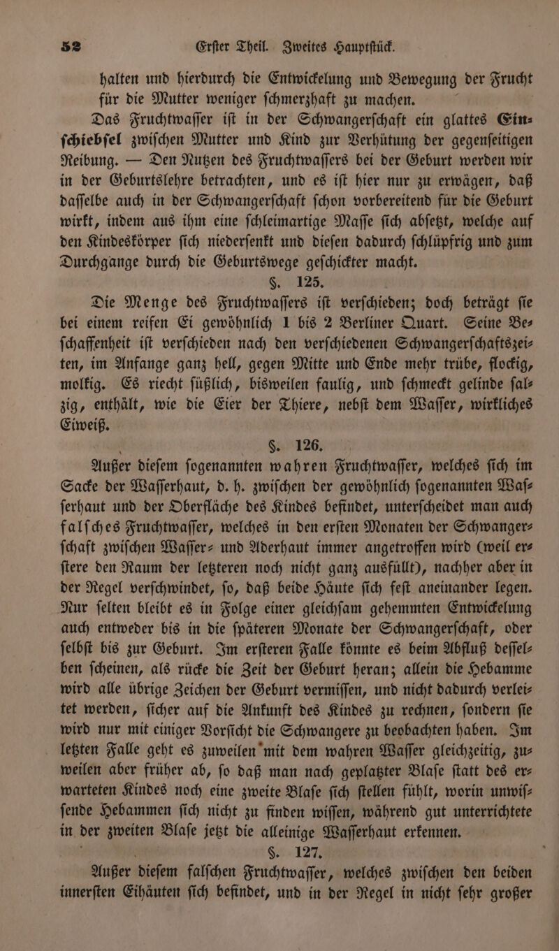 halten und hierdurch die Entwickelung und Bewegung der Frucht für die Mutter weniger ſchmerzhaft zu machen. Das Fruchtwaſſer iſt in der Schwangerſchaft ein glattes Eins: ſchiebſel zwiſchen Mutter und Kind zur Verhütung der gegenſeitigen Reibung. — Den Nutzen des Fruchtwaſſers bei der Geburt werden wir in der Geburtslehre betrachten, und es iſt hier nur zu erwägen, daß daſſelbe auch in der Schwangerſchaft ſchon vorbereitend für die Geburt wirkt, indem aus ihm eine ſchleimartige Maſſe ſich abſetzt, welche auf den Kindeskörper ſich niederſenkt und dieſen dadurch ſchlüpfrig und zum Durchgange durch die Geburtswege geſchickter macht. §. 125. Die Menge des Fruchtwaſſers iſt verſchieden; doch beträgt ſie bei einem reifen Ei gewöhnlich 1 bis 2 Berliner Quart. Seine Bes ſchaffenheit iſt verſchieden nach den verſchiedenen Schwangerſchaftszei—⸗ ten, im Anfange ganz hell, gegen Mitte und Ende mehr trübe, flockig, molkig. Es riecht ſüßlich, bisweilen faulig, und ſchmeckt gelinde ſal— zig, enthält, wie die Eier der Thiere, nebſt dem Waſſer, wirkliches Eiweiß. §. 126. Außer dieſem ſogenannten wahren Fruchtwaſſer, welches ſich im Sacke der Waſſerhaut, d. h. zwiſchen der gewöhnlich ſogenannten Waſ— ſerhaut und der Oberfläche des Kindes befindet, unterſcheidet man auch falſches Fruchtwaſſer, welches in den erſten Monaten der Schwanger— ſchaft zwiſchen Waſſer- und Aderhaut immer angetroffen wird (weil ers ſtere den Raum der letzteren noch nicht ganz ausfüllt), nachher aber in der Regel verſchwindet, ſo, daß beide Häute ſich feſt aneinander legen. Nur ſelten bleibt es in Folge einer gleichſam gehemmten Entwickelung auch entweder bis in die fpäteren Monate der Schwangerſchaft, oder ſelbſt bis zur Geburt. Im erſteren Falle könnte es beim Abfluß deffel- ben ſcheinen, als rücke die Zeit der Geburt heran; allein die Hebamme wird alle übrige Zeichen der Geburt vermiſſen, und nicht dadurch verlei⸗ tet werden, ſicher auf die Ankunft des Kindes zu rechnen, ſondern ſie wird nur mit einiger Vorſicht die Schwangere zu beobachten haben. Im letzten Falle geht es zuweilen mit dem wahren Waſſer gleichzeitig, zus weilen aber früher ab, ſo daß man nach geplatzter Blaſe ſtatt des er— warteten Kindes noch eine zweite Blaſe ſich ſtellen fühlt, worin unwiſ— ſende Hebammen ſich nicht zu finden wiſſen, während gut unterrichtete in der zweiten Blaſe jetzt die alleinige Waſſerhaut erkennen. 5 §. 127. Außer dieſem falſchen Fruchtwaſſer, welches zwiſchen den beiden innerſten Eihäuten ſich befindet, und in der Regel in nicht ſehr großer