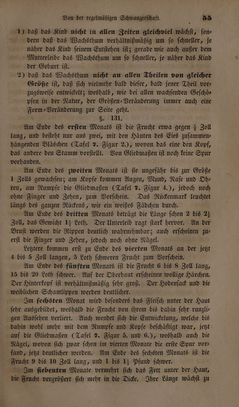 1) daß das Kind nicht in allen Zeiten gleichviel wächſt, ſon⸗ dern daß das Wachsthum verhältnißmäßig um ſo ſchneller, je näher das Kind ſeinem Entſtehen iſt; gerade wie auch außer dem Mutterleibe das Wachsthum um ſo ſchneller, je näher das Kind der Geburt iſt. 2) daß das Wachsthum nicht an allen Theilen von gleicher Größe iſt, daß ſich vielmehr bald dieſer, bald jener Theil vor⸗ zugsweiſe entwickelt; weshalb, wie bei allen wachſenden Geſchö— pfen in der Natur, der Größen-Veränderung immer auch eine 8 Veränderung zur Seite geht. §. 131. Am Ende des erſten Monats iſt die Frucht etwa gegen + Zoll lang, und beſteht nur aus zwei, mit den Häuten des Eies zuſammen⸗ hängenden Bläschen (Tafel 7. Figur 2.), wovon das eine den Kopf, das andere den Stamm vorſtellt. Von Gliedmaßen iſt noch keine Spur vorhanden. Am Ende des zweiten Monats iſt ſie ungefähr bis zur Größe 1 Zolls gewachſen; am Kopfe kommen Augen, Mund, Naſe und Oh— ren, am Rumpfe die Gliedmaßen (Tafel 7. Figur 4.), jedoch noch ohne Finger und Zehen, zum Vorſchein. Das Rückenmark leuchtet längs des ganzen Rückens, wie ein weißes Fädchen durch. Am Ende des dritten Monats beträgt die Länge ſchon 2 bis 24 Zoll, das Gewicht 14 Loth. Der Unterleib ragt ſtark hervor. An der Bruſt werden die Rippen deutlich wahrnehmbar; auch erſcheinen zu: erſt die Finger und Zehen, jedoch noch ohne Nägel. Letztere kommen erſt zu Ende des vierten Monats an der jetzt 4 bis 5 Zoll langen, 5 Loth ſchweren Frucht zum Vorſchein. Am Ende des fünften Monats iſt die Frucht 6 bis 8 Zoll lang, 15 bis 20 Loth ſchwer. Auf der Oberhaut erſcheinen wollige Härchen. Der Hinterkopf iſt verhältnißmäßig ſehr groß. Der Hodenſack und die weiblichen Schamlippen werden deutlicher. Im ſechsten Monat wird beſonders das Fleiſch unter der Haut ſehr ausgebildet, weshalb die Frucht von ihrem bis dahin ſehr runzli— gen Ausſehen verliert. Auch wendet ſich die Entwickelung, welche bis dahin wohl mehr mit dem Rumpfe und Kopfe beſchäftigt war, jetzt auf die Gliedmaßen (Tafel 7. Figur 5. und 6.), weshalb auch die Nägel, wovon ſich zwar ſchon im vierten Monate die erſte Spur vor— fand, jetzt deutlicher werden. Am Ende des ſechsten Monats iſt die Frucht 9 bis 10 Zoll lang, und 1 bis 14 Pfund ſchwer. Inm ſiebenten Monate vermehrt ſich das Fett unter der Haut, die Frucht vergrößert ſich mehr in die Dicke. Ihre Länge wächſt zu