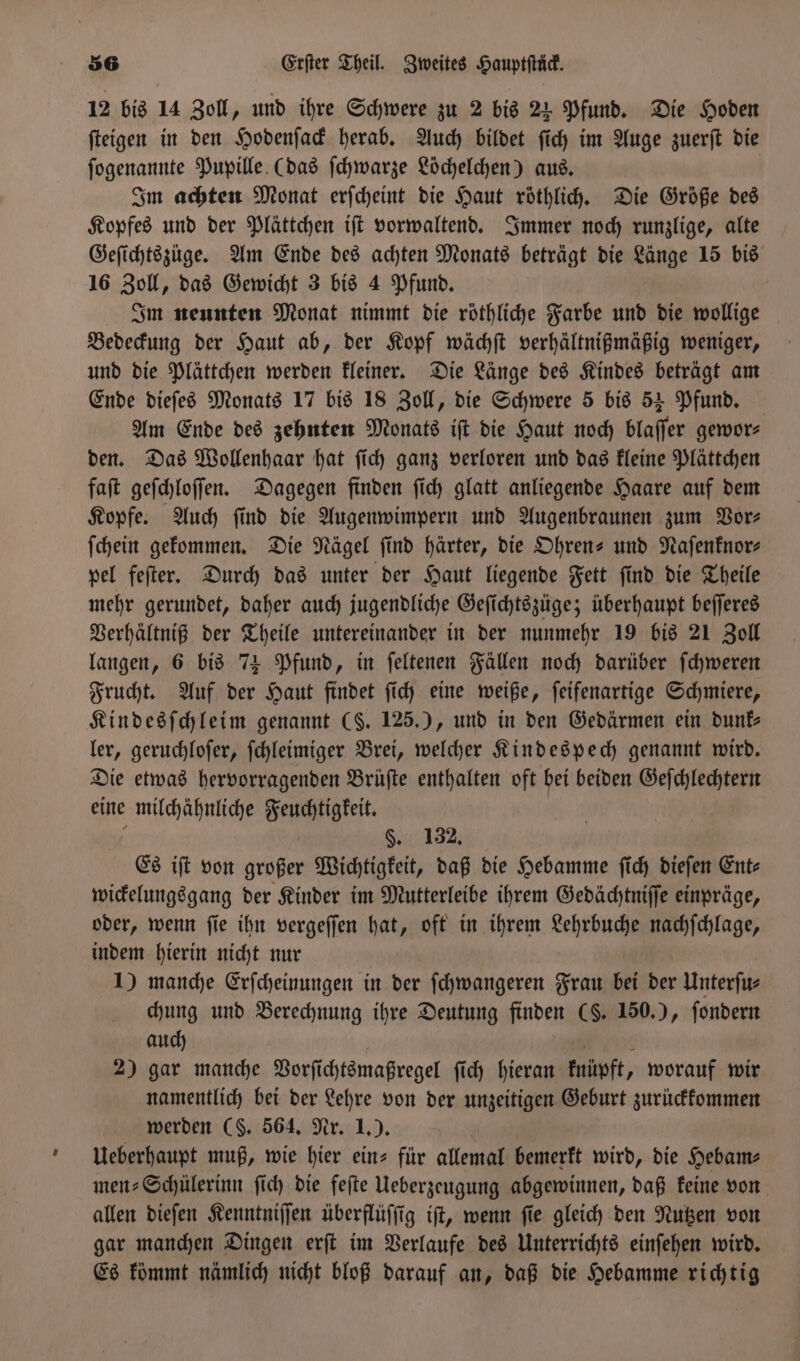 12 bis 14 Zoll, und ihre Schwere zu 2 bis 24 Pfund. Die Hoden ſteigen in den Hodenſack herab. Auch bildet ſich im Auge zuerſt die ſogenannte Pupille (das ſchwarze Löchelchen) aus. Im achten Monat erſcheint die Haut röthlich. Die Größe des Kopfes und der Plättchen iſt vorwaltend. Immer noch runzlige, alte Geſichtszuge. Am Ende des achten Monats beträgt die Länge 15 bis 16 Zoll, das Gewicht 3 bis 4 Pfund. Im neunten Monat nimmt die röthliche Farbe und die wollige Bedeckung der Haut ab, der Kopf wächſt verhältnißmäßig weniger, und die Plättchen werden kleiner. Die Länge des Kindes beträgt am Ende dieſes Monats 17 bis 18 Zoll, die Schwere 5 bis 54 Pfund. Am Ende des zehnten Monats iſt die Haut noch blaſſer gewor⸗ den. Das Wollenhaar hat ſich ganz verloren und das kleine Plättchen faſt geſchloſſen. Dagegen finden ſich glatt anliegende Haare auf dem Kopfe. Auch ſind die Augenwimpern und Augenbraunen zum Vor⸗ ſchein gekommen. Die Nägel ſind härter, die Ohren- und Naſenknor⸗ pel feſter. Durch das unter der Haut liegende Fett ſind die Theile mehr gerundet, daher auch jugendliche Geſichtszüge; überhaupt beſſeres Verhältniß der Theile untereinander in der nunmehr 19 bis 21 Zoll langen, 6 bis 74 Pfund, in ſeltenen Fällen noch darüber ſchweren Frucht. Auf der Haut findet ſich eine weiße, ſeifenartige Schmiere, Kindesſchleim genannt (S. 125.), und in den Gedärmen ein dunk⸗ ler, geruchloſer, ſchleimiger Brei, welcher Kindespech genannt wird. Die etwas hervorragenden Brüſte enthalten oft bei beiden Geſchlechtern eine milchähnliche Feuchtigkeit. §. 132, Es iſt von großer Wichtigkeit, daß die Hebamme ſich dieſen Ent⸗ wickelungsgang der Kinder im Mutterleibe ihrem Gedächtniſſe einpräge, oder, wenn ſie ihn vergeſſen hat, oft in ihrem Lehrbuche nachſchlage, indem hierin nicht nur 1) manche Erſcheinungen in der ſchwangeren Frau bei der Unterfu- chung und Berechnung ihre Deutung finden (8. 150.), fondern auch 2) gar manche Vorſichtsmaßregel ſich hieran knüpft, worauf wir namentlich bei der Lehre von der unzeitigen Geburt zurückkommen werden (S. 564. Nr. 1.). Ueberhaupt muß, wie hier ein- für allemal Te wird, die Hebam⸗ men⸗Schülerinn ſich die feſte Ueberzeugung abgewinnen, daß keine von allen dieſen Kenntniſſen überflüſſig iſt, wenn ſie gleich den Nutzen von gar manchen Dingen erſt im Verlaufe des Unterrichts einſehen wird. Es kömmt nämlich nicht bloß darauf an, daß die Hebamme richtig