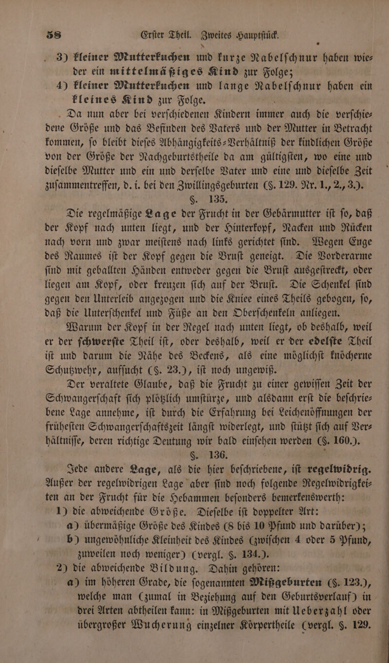 3) kleiner Mutterkuchen und kurze Nabelſchnur haben wie⸗ der ein mittelmäßiges Kind zur Folge; 4) kleiner Mutterkuchen und lange 1 haben ein kleines Kind zur Folge. Da nun aber bei verſchiedenen Kindern immer auch die verſchie⸗ pelt Größe und das Befinden des Vaters und der Mutter in Betracht kommen, ſo bleibt dieſes Abhängigkeits-Verhältniß der kindlichen Größe von der Größe der Nachgeburtstheile da am gültigſten, wo eine und dieſelbe Mutter und ein und derſelbe Vater und eine und dieſelbe Zeit zuſammentreffen, d. i. bei den Zwillingsgeburten ($. 129. Nr. 1., 2., 3.). §. 135. Die regelmäßige Lage der Frucht in der Gebärmutter iſt ſo, daß der Kopf nach unten liegt, und der Hinterkopf, Nacken und Rücken nach vorn und zwar meiſtens nach links gerichtet ſind. Wegen Enge des Raumes iſt der Kopf gegen die Bruſt geneigt. Die Vorderarme ſind mit geballten Händen entweder gegen die Bruſt ausgeſtreckt, oder liegen am Kopf, oder kreuzen ſich auf der Bruſt. Die Schenkel ſind gegen den Unterleib angezogen und die Kniee eines Theils gebogen, ſo, daß die Unterſchenkel und Füße an den Oberſchenkeln anliegen. Warum der Kopf in der Regel nach unten liegt, ob deshalb, weil er der ſchwerſte Theil iſt, oder deshalb, weil er der edelſte Theil iſt und darum die Nähe des Beckens, als eine möglichſt knöcherne Schutzwehr, aufſucht (S. 23.), iſt noch ungewiß. Der veraltete Glaube, daß die Frucht zu einer gewiſſen Zeit der Schwangerſchaft ſich plötzlich umſtürze, und alsdann erſt die beſchrie— bene Lage annehme, iſt durch die Erfahrung bei Leichenöffnungen der früheſten Schwangerſchaftszeit längſt widerlegt, und ſtützt ſich auf Ver⸗ hältniſſe, deren richtige Deutung wir bald einſehen werden (8. 160.). §. 136. Jede andere Lage, als die hier beſchriebene, iſt regelwidrig. Außer der regelwidrigen Lage aber find noch folgende Regelwidrigkei— ten an der Frucht für die Hebammen beſonders bemerkenswerth: 1) die abweichende Größe. Dieſelbe iſt doppelter Art: a) übermäßige Größe des Kindes (8 bis 10 Pfund und darüber); b) ungewöhnliche Kleinheit des Kindes Gwifchen 4 oder 5 Pfund, zuweilen noch weniger) (vergl. §. 134.). 2) die abweichende Bildung. Dahin gehören: a) im höheren Grade, die ſogenannten Mißgeburten (§. 123.), drei Arten abtheilen kann: in Mißgeburten mit Ueberzahl oder übergroßer Wucherung einzelner Koͤrpertheile (vergl. S. 129. —