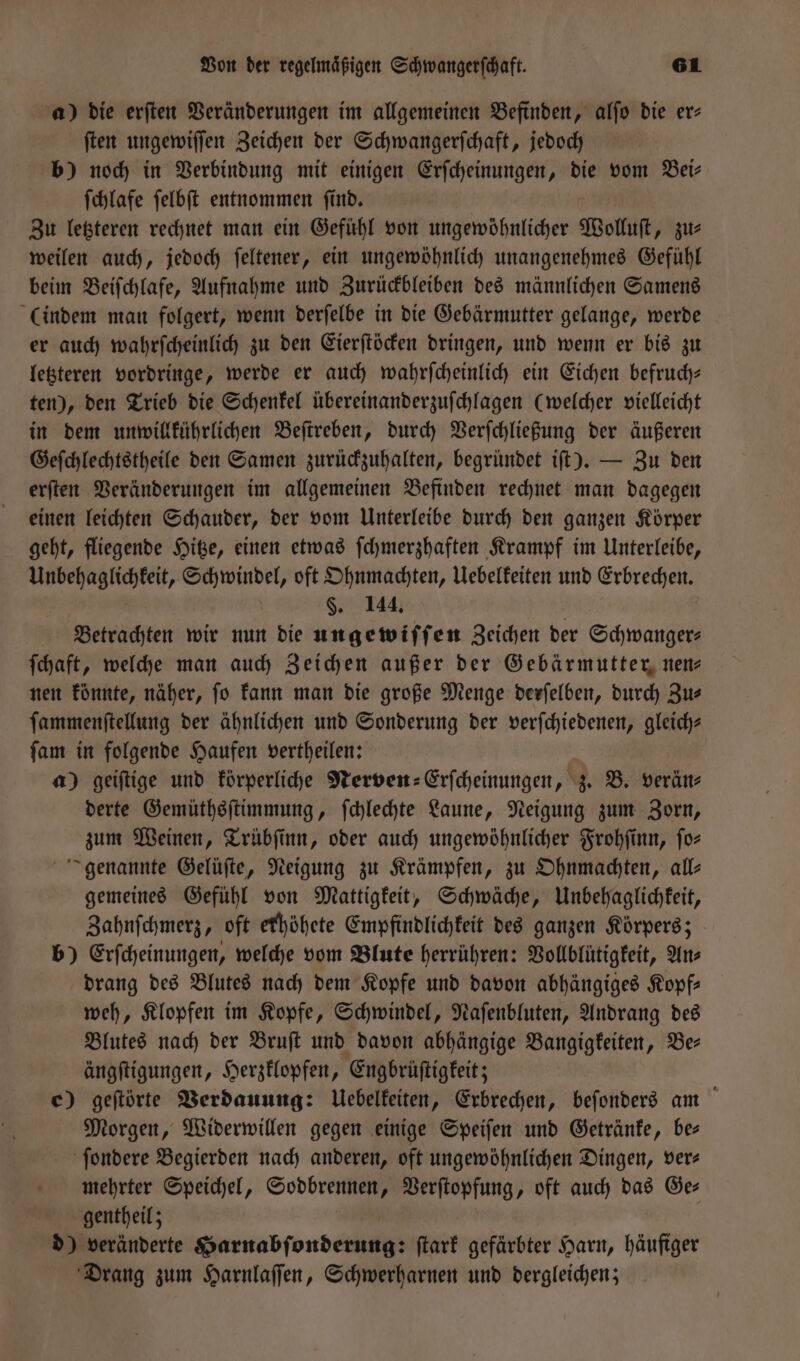 a) die erſten Veränderungen im allgemeinen Befinden, alſo die er⸗ ſten ungewiſſen Zeichen der Schwangerſchaft, jedoch b) noch in Verbindung mit einigen Erſcheinungen, die vom Bei: ſchlafe ſelbſt entnommen ſind. Zu letzteren rechnet man ein Gefühl von ungewöhnlicher Wolluſt, zu— weilen auch, jedoch ſeltener, ein ungewöhnlich unangenehmes Gefühl beim Beiſchlafe, Aufnahme und Zurückbleiben des männlichen Samens (indem man folgert, wenn derſelbe in die Gebärmutter gelange, werde er auch wahrſcheinlich zu den Eierſtöcken dringen, und wenn er bis zu letzteren vordringe, werde er auch wahrſcheinlich ein Eichen befruch— ten), den Trieb die Schenkel übereinanderzuſchlagen (welcher vielleicht in dem unwillkührlichen Beſtreben, durch Verſchließung der äußeren Geſchlechtstheile den Samen zurückzuhalten, begründet iſt). — Zu den erſten Veränderungen im allgemeinen Befinden rechnet man dagegen einen leichten Schauder, der vom Unterleibe durch den ganzen Körper geht, fliegende Hitze, einen etwas ſchmerzhaften Krampf im Unterleibe, nern ern Schwindel, oft Ohnmachten, Uebelkeiten und Erbrechen. §. 144. Betrachten wir nun die ungewiſſen Zeichen der Schwanger⸗ ſchaft, welche man auch Zeichen außer der Gebärmutter nen— nen könnte, näher, fo kann man die große Menge derſelben, durch Zus ſammenſtellung der ähnlichen und Sonderung der verſchiedenen, gleich? ſam in folgende Haufen vertheilen: a) geiſtige und körperliche Nerven⸗Erſcheinungen, z. B. verän⸗ derte Gemüthsſtimmung, ſchlechte Laune, Neigung zum Zorn, zum Weinen, Trübſinn, oder auch ungewöhnlicher Frohſinn, fo- genannte Gelüſte, Neigung zu Krämpfen, zu Ohnmachten, all— gemeines Gefühl von Mattigkeit, Schwäche, Unbehaglichkeit, Zahnſchmerz, oft erhöhete Empfindlichkeit des ganzen Körpers; b) Erſcheinungen, welche vom Blute herrühren: Vollblütigkeit, Ans drang des Blutes nach dem Kopfe und davon abhängiges Kopf— weh, Klopfen im Kopfe, Schwindel, Naſenbluten, Andrang des Blutes nach der Bruſt und davon abhängige Bangigkeiten, Be ängſtigungen, Herzklopfen, Engbrüſtigkeit; e) geſtörte Verdauung: Uebelkeiten, Erbrechen, beſonders am Morgen, Widerwillen gegen einige Speiſen und Getränke, bes ſondere Begierden nach anderen, oft ungewöhnlichen Dingen, ver⸗ mehrter Speichel, Sodbrennen, Verſtopfung, oft auch das Ge⸗ gentheil; d) veränderte Harnabſonderung: ſtark gefärbter Harn, häufiger Drang zum Harnlaſſen, Schwerharnen und dergleichen;