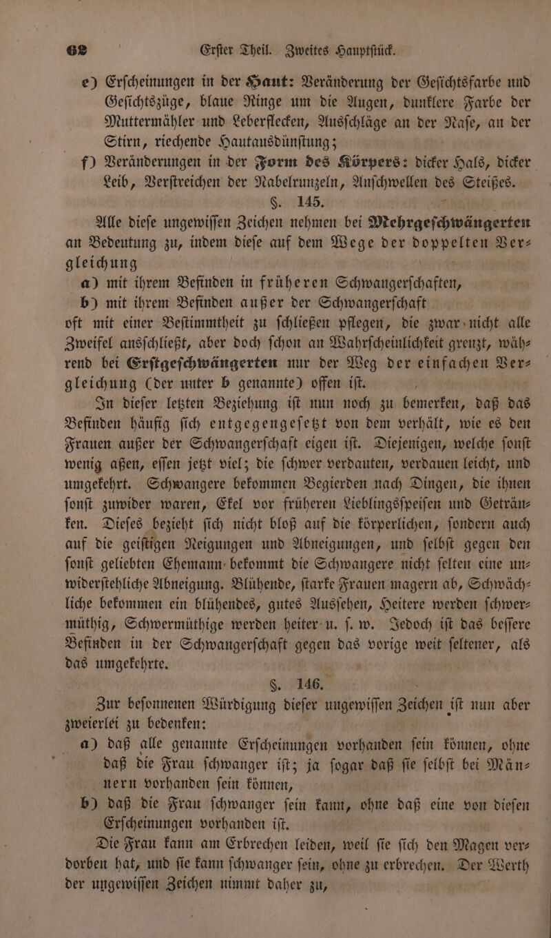 e) Erſcheinungen in der Haut: Veränderung der Geſichtsfarbe und Geſichtszuge, blaue Ringe um die Augen, dunklere Farbe der Muttermähler und Leberflecken, Ausſchläge an der Naſe, an der Stirn, riechende Hautausdünſtung; f) Veränderungen in der Form des Körpers: dicker Hals, dicker Leib, Verſtreichen der Nabelrunzeln, Anſchwellen aa Steißes. §. 145. Alle dieſe ungewiſſen Zeichen nehmen bei Mehrgeſchwängerten an Bedeutung zu, indem dieſe auf dem Wege der damen Ver- gleichung a) mit ihrem Befinden in früheren Schwangerſchaften, b) mit ihrem Befinden außer der Schwangerſchaft oft mit einer Beſtimmtheit zu ſchließen pflegen, die zwar nicht alle Zweifel ansſchließt, aber doch ſchon an Wahrſcheinlichkeit grenzt, wäh⸗ rend bei Erſtgeſchwängerten nur der Weg der einfachen Ver— gleichung (der unter b genannte) offen iſt. In dieſer letzten Beziehung iſt nun noch zu bemerken, daß das Befinden häufig ſich entgegengeſetzt von dem verhält, wie es den Frauen außer der Schwangerſchaft eigen iſt. Diejenigen, welche ſonſt wenig aßen, eſſen jetzt viel; die ſchwer verdauten, verdauen leicht, und umgekehrt. Schwangere bekommen Begierden nach Dingen, die ihnen ſonſt zuwider waren, Ekel vor früheren Lieblingsſpeiſen und Geträn— ken. Dieſes . ſich nicht bloß auf die körperlichen, ſondern auch auf die geiſtigen Neigungen und Abneigungen, und ſelbſt gegen den ſonſt geliebten Ehemann bekommt die Schwangere nicht ſelten eine un⸗ widerſtehliche Abneigung. Blühende, ſtarke Frauen magern ab, Schwäch— liche bekommen ein blühendes, gutes Ausſehen, Heitere werden ſchwer— müthig, Schwermüthige werden heiter u. ſ. w. Jedoch iſt das beſſere Befinden in der Schwangerſchaft gegen das De weit ter, als das umgekehrte. 8. 146. Zur beſonnenen Würdigung dieſer ungewiſſen Zeichen iſt nun aber zweierlei zu bedenken: a) daß alle genannte Erſcheinungen vorhanden ſein können, ohne daß die Frau ſchwanger iſt; ja ſogar daß fie ſelbſt bei Män- nern vorhanden ſein können, b) daß die Frau ſchwanger ſein kaun Bu daß eine von dieſen Erſcheinungen vorhanden iſt. Die Frau kann am Erbrechen leiden, weil fie ſich den Magen verz dorben hat, und fie kann ſchwanger fein, ohne zu erbrechen. Der Werth der ungewiſſen Zeichen nimmt daher zu,