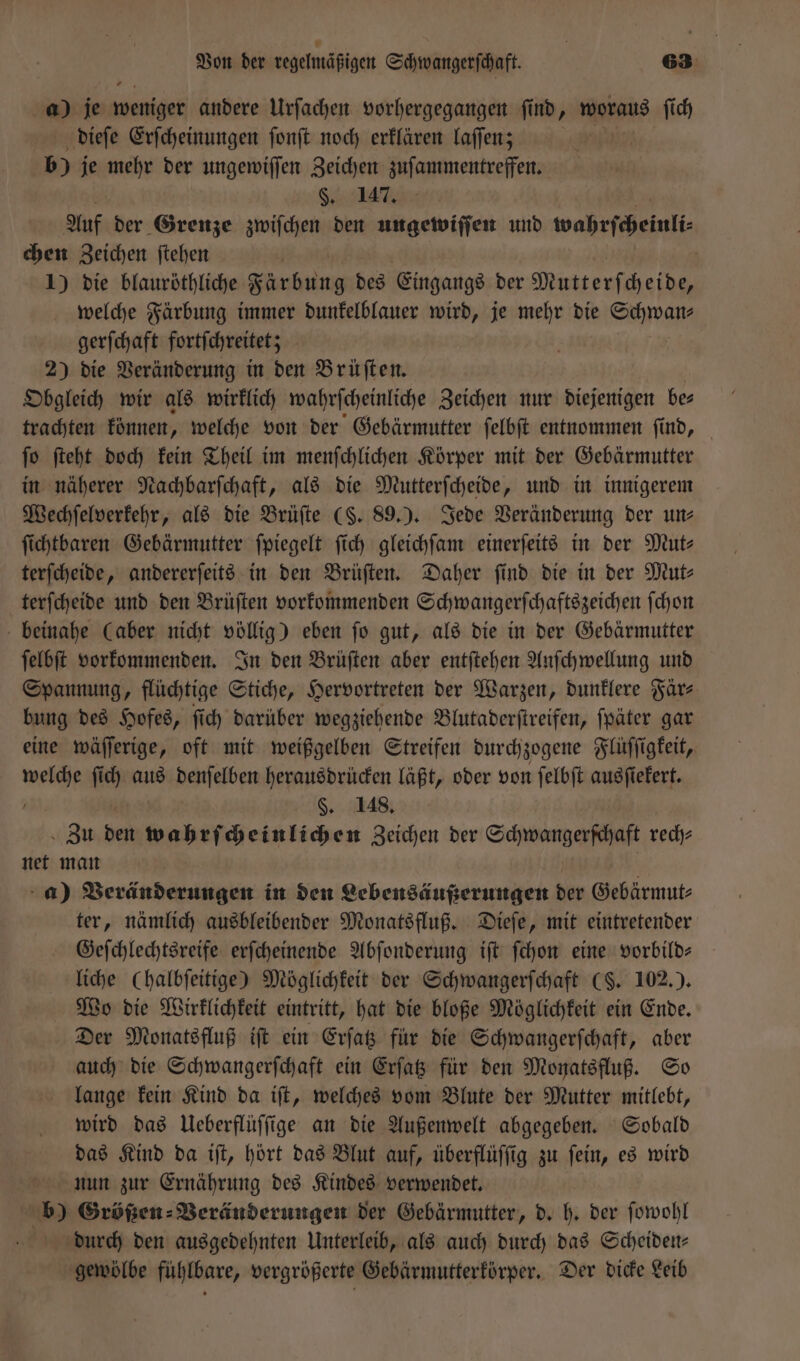 a) je weniger andere Urſachen vorhergegangen ſi ind, mans ſich dieſe Erſcheinungen ſonſt noch erklären laſſen; b) je mehr der ungewiſſen Zeichen zuſammentreffen. §. 147. Auf der Grenze zwiſchen den ungewiſſen und wahrſcheinli chen Zeichen ſtehen i 1) die blauröthliche Färbung des Eingangs der Mutterſcheide, welche Färbung immer dunkelblauer wird, je mehr die Schwan⸗ gerſchaft fortſchreitet; 2) die Veränderung in den Brüſten. Obgleich wir als wirklich wahrſcheinliche Zeichen nur diejenigen be⸗ trachten können, welche von der Gebärmutter ſelbſt entnommen find, _ ſo ſteht doch kein Theil im menſchlichen Körper mit der Gebärmutter in näherer Nachbarſchaft, als die Mutterſcheide, und in innigerem Wechſelverkehr, als die Brüſte (S. 89.). Jede Veränderung der un— ſichtbaren Gebärmutter ſpiegelt ſich gleichſam einerſeits in der Mut- terſcheide, andererſeits in den Brüſten. Daher find die in der Mut- terſcheide und den Brüſten vorkommenden Schwangerſchaftszeichen ſchon beinahe (aber nicht völlig) eben ſo gut, als die in der Gebärmutter ſelbſt vorkommenden. In den Brüſten aber entſtehen Anſchwellung und Spannung, flüchtige Stiche, Hervortreten der Warzen, dunklere Fär⸗ bung des Hofes, ſich darüber wegziehende Blutaderſtreifen, ſpäter gar eine wäſſerige, oft mit weißgelben Streifen durchzogene Flüſſigkeit, ieee ſich ur denſelben herausdrücken läßt, oder von ſelbſt ausſiekert. §. 148. Zu den wahrſcheinlichen Zeichen der Schwangerſchaft rech⸗ net man a) Veränderungen in den Lebensäußerungen der Gebärmu⸗ ter, nämlich ausbleibender Monatsfluß. Dieſe, mit eintretender Geſchlechtsreife erſcheinende Abſonderung iſt ſchon eine vorbild— liche Chalbfeitige) Möglichkeit der Schwangerſchaft (§. 102.). Wo die Wirklichkeit eintritt, hat die bloße Möglichkeit ein Ende. Der Monatsfluß iſt ein Erſatz für die Schwangerſchaft, aber auch die Schwangerſchaft ein Erſatz für den Monatsfluß. So lange kein Kind da iſt, welches vom Blute der Mutter mitlebt, wird das Ueberflüſſige an die Außenwelt abgegeben. Sobald das Kind da iſt, hört das Blut auf, überflüſſig zu ſein, es wird nun zur Ernährung des Kindes verwendet. b) Größen: Veränderungen der Gebärmutter, d. h. der ſowohl durch den ausgedehnten Unterleib, als auch durch das Scheiden— gewölbe fühlbare, vergrößerte Gebärmutterkörper. Der dicke Leib