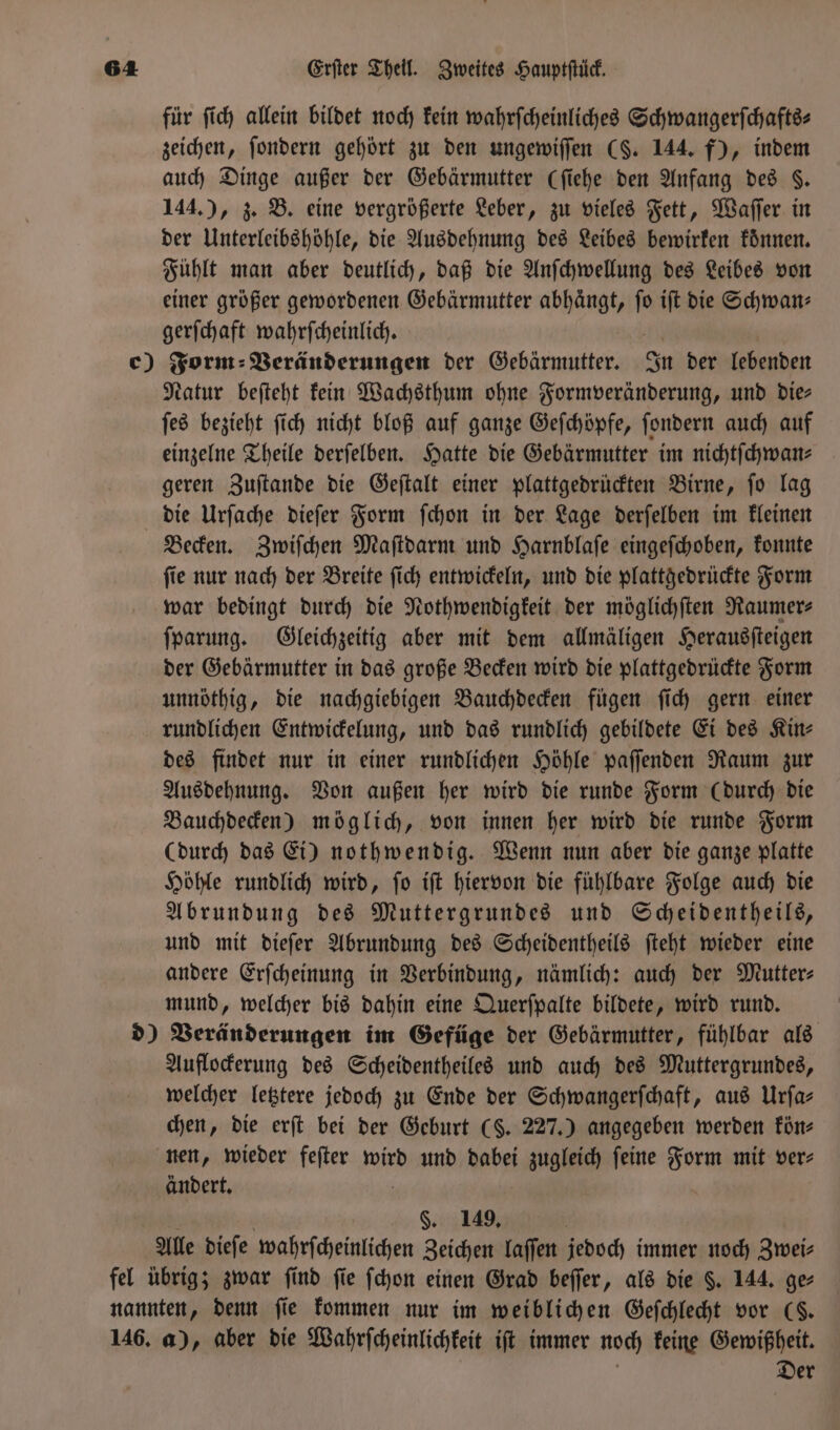 für ſich allein bildet noch kein wahrſcheinliches Schwangerſchafts⸗ zeichen, ſondern gehört zu den ungewiſſen (§. 144. f), indem auch Dinge außer der Gebärmutter (ſiehe den Anfang des 8. 144.), z. B. eine vergrößerte Leber, zu vieles Fett, Waſſer in der Unterleibshöhle, die Ausdehnung des Leibes bewirken konnen. Fühlt man aber deutlich, daß die Anſchwellung des Leibes von einer größer gewordenen Gebärmutter abhängt, fo iſt die Schwan— gerſchaft wahrſcheinlich. Natur beſteht kein Wachsthum ohne Formveränderung, und Die ſes bezieht ſich nicht bloß auf ganze Geſchöpfe, ſondern auch auf einzelne Theile derſelben. Hatte die Gebärmutter im nichtſchwan⸗ geren Zuſtande die Geſtalt einer plattgedrückten Birne, ſo lag die Urſache dieſer Form ſchon in der Lage derſelben im kleinen Becken. Zwiſchen Maſtdarm und Harnblaſe eingeſchoben, konnte ſie nur nach der Breite ſich entwickeln, und die plattgedrückte Form war bedingt durch die Nothwendigkeit der möglichſten Raumer⸗ ſparung. Gleichzeitig aber mit dem allmäligen Herausſteigen der Gebärmutter in das große Becken wird die plattgedrückte Form unnöthig, die nachgiebigen Bauchdecken fügen ſich gern einer rundlichen Entwickelung, und das rundlich gebildete Ei des Kin- des findet nur in einer rundlichen Höhle paſſenden Raum zur Ausdehnung. Von außen her wird die runde Form (durch die Bauchdecken) möglich, von innen her wird die runde Form (durch das Ei) nothwendig. Wenn nun aber die ganze platte Höhle rundlich wird, ſo iſt hiervon die fühlbare Folge auch die Abrundung des Muttergrundes und Scheidentheils, und mit dieſer Abrundung des Scheidentheils ſteht wieder eine andere Erſcheinung in Verbindung, nämlich: auch der Mutter: mund, welcher bis dahin eine Querſpalte bildete, wird rund. Auflockerung des Scheidentheiles und auch des Muttergrundes, welcher letztere jedoch zu Ende der Schwangerſchaft, aus Urfa- chen, die erſt bei der Geburt (§. 227.) angegeben werden kön— nen, wieder feſter wird und dabei zugleich feine Form mit ver- andert. §. 149. Der