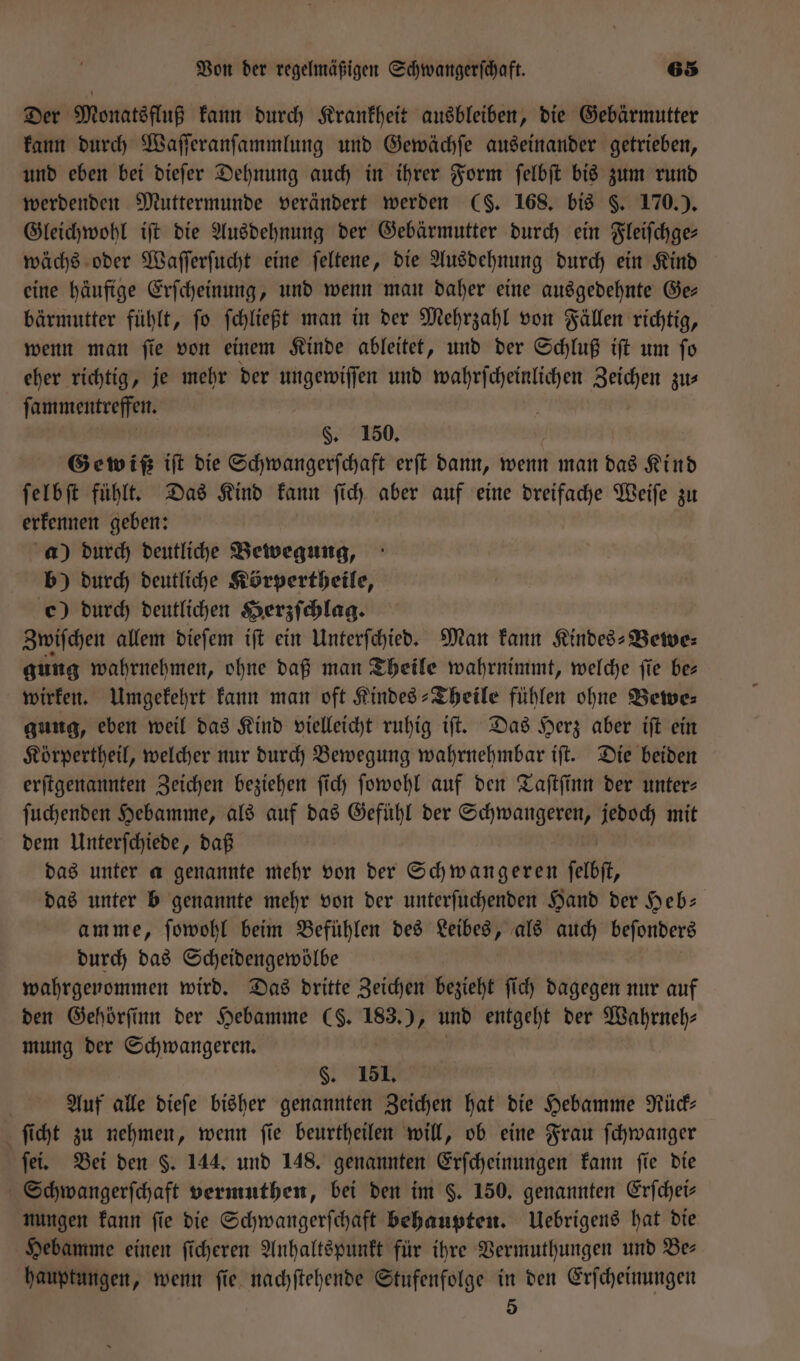 Der Monatsfluß kann durch Krankheit ausbleiben, die Gebärmutter kann durch Waſſeranſammlung und Gewächſe auseinander getrieben, und eben bei dieſer Dehnung auch in ihrer Form ſelbſt bis zum rund werdenden Muttermunde verändert werden ($. 168. bis §. 170.). Gleichwohl ift die Ausdehnung der Gebärmutter durch ein Fleiſchge— wächs oder Waſſerſucht eine ſeltene, die Ausdehnung durch ein Kind eine häufige Erſcheinung, und wenn man daher eine ausgedehnte Ge— bärmutter fühlt, ſo ſchließt man in der Mehrzahl von Fällen richtig, wenn man ſie von einem Kinde ableitet, und der Schluß iſt um ſo eher richtig, je mehr der ungewiſſen und wahrſcheinlichen Zeichen zu⸗ ſammentreffen. | §. 150. Gewißß ift die Schwangerſchaft erſt dann, wenn man das Kind ſelbſt fühlt. Das Kind kann ſich aber auf eine dreifache Weiſe zu erkennen geben: a) durch deutliche Bewegung, b) durch deutliche Körpertheile, c) durch deutlichen Herzſchlag. Zwiſchen allem dieſem iſt ein Unterſchied. Man kann Kindes-Bewe⸗ gung wahrnehmen, ohne daß man Theile wahrnimmt, welche ſie be— wirken. Umgekehrt kann man oft Kindes-Theile fühlen ohne Bewe⸗ gung, eben weil das Kind vielleicht ruhig iſt. Das Herz aber iſt ein Körpertheil, welcher nur durch Bewegung wahrnehmbar iſt. Die beiden erſtgenannten Zeichen beziehen ſich ſowohl auf den Taſtſinn der unters ſuchenden Hebamme, als auf das Gefühl der Schwangeren, jedoch mit dem Unterſchiede, daß | das unter a genannte mehr von der Schwangeren felbft, das unter b genannte mehr von der unterſuchenden Hand der Heb— amme, ſowohl beim Befühlen des Leibes, als auch beſonders durch das Scheidengewölbe wahrgenommen wird. Das dritte Zeichen bezieht ſich dagegen nur auf den Gehörſinn der Hebamme (S. 183.), und entgeht der Wahrneh⸗ mung der Schwangeren. §. 151. Auf alle dieſe bisher genannten Zeichen hat die Hebamme Rück⸗ ſicht zu nehmen, wenn ſie beurtheilen will, ob eine Frau ſchwanger ſei. Bei den §. 144. und 148. genannten Erſcheinungen kann fie die Schwangerſchaft vermuthen, bei den im §. 150. genannten Erſchei⸗ nungen kann ſie die Schwangerſchaft behaupten. Uebrigens hat die Hebamme einen ſicheren Anhaltspunkt für ihre Vermuthungen und Be— hauptungen, wenn ſie nachſtehende Stufenfolge in den Erſcheinungen 5