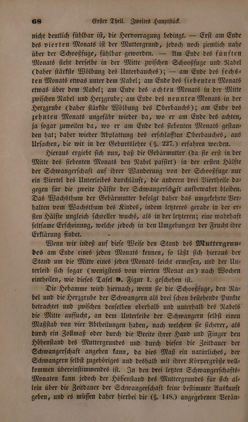 nicht deutlich fühlbar iſt, die Hervorragung bedingt. — Erſt am Ende des vierten Monats iſt der Muttergrund, jedoch noch ziemlich nahe über der Schooßfuge, fühlbar geworden. — Am Ende des fünften Monats ſteht derſelbe in der Mitte zwiſchen Schooßfuge und Nabel (daher ſtärkſte Wölbung des Unterbauches); — am Ende des ſechs— ten Monats etwas unter dem Nabel; am Ende des ſiebenten Monats etwas über dem Nabel; am Ende des achten Monats in der Mitte zwiſchen Nabel und Herzgrube; am Ende des neunten Monats in der Herzgrube (daher ſtärkſte Wölbung des Oberbauchs); am Ende des zehnten Monats ungefähr wieder da, wo er am Ende des achten, ja ſogar zuweilen da, wo er am Ende des ſiebenten Monats geſtan— den hat; daher wieder Abplattung des erſchlafften Oberbauches, aus Urſachen, die wir in der Geburtslehre (§. 227.) erfahren werden. Hieraus ergiebt ſich nun, daß die Gebärmutter (da ſie erſt in der Mitte des ſiebenten Monats den Nabel paſſirt) in der erſten Hälfte der Schwangerſchaft auf ihrer Wanderung von der Schooßfuge nur ein Viertel des Unterleibes durchläuft, die anderen drei Viertheile da— gegen für die zweite Hälfte der Schwangerſchaft aufbewahrt bleiben. Das Wachsthum der Gebärmutter befolgt daher das umgekehrte Ver— halten vom Wachsthum des Kindes, indem letzteres gerade in der er— ſten Hälfte ungleich ſchneller wuchs, als in der letzteren; eine wahrhaft ſeltſame Erſcheinung, welche jedoch in den Umgebungen der Frucht ihre Erklarung findet. Wenn wir indeß auf dieſe Weiſe den Stand des Muttergrun⸗ des am Ende eines jeden Monats kennen, ſo läßt ſich hieraus der Stand um die Mitte eines jeden Monats leicht ermeſſen, und der Un— terleib ſich ſogar (wenigſtens vom vierten Monat an) nach Wochen eintheilen, wie dieſes Tafel 9. Figur 1. geſchehen iſt. Die Hebamme wird hiernach, wenn ſie die Schooßfuge, den Na⸗ bel und die Herzgrube der Schwangern als drei ſchon beſtehende Punkte betrachtet und zwiſchen denſelben oberhalb und unterhalb des Nabels die Mitte aufſucht, an dem Unterleibe der Schwangern ſelbſt einen Maßſtab von vier Abtheilungen haben, nach welchem ſie ſicherer, als durch ein Zollmaß oder durch die Breite ihrer Hand und Finger den Hoͤhenſtand des Muttergrundes und durch dieſen die Zeitdauer der Schwangerſchaft angeben kann, da dies Maß ein natürliches, der Schwangern ſelbſt zugehöriges und deshalb mit ihrer Körpergröße voll— kommen übereinſtimmendes iſt. In den drei letzten Schwangerſchafts— Monaten kann jedoch der Höhenſtand des Muttergrundes für ſich al— lein über die Zeitdauer der Schwangerſchaft keine beſtimmte Auskunft geben, und es müſſen daher hierbei die (§. 148.) angegebenen Verän—