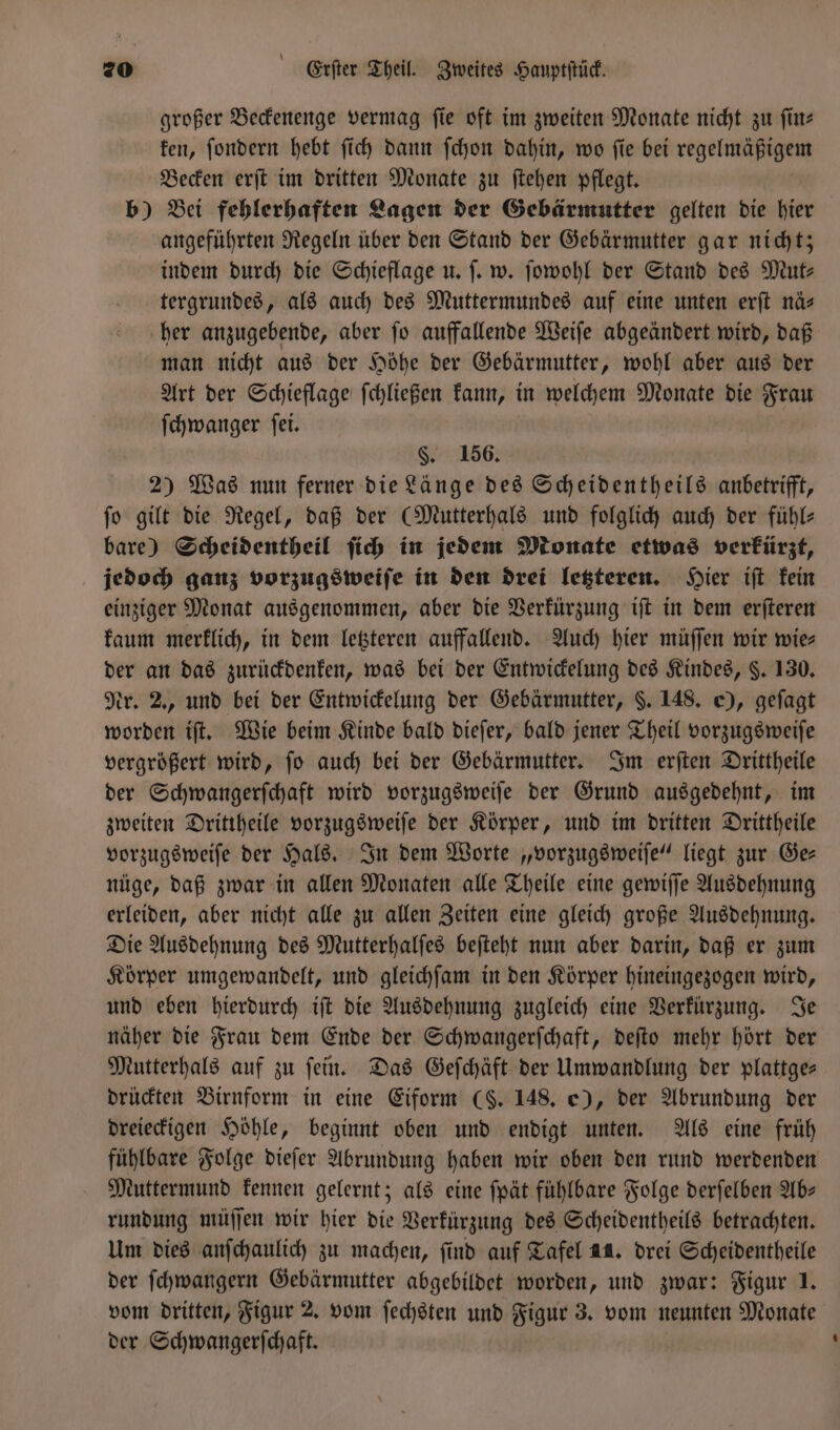 großer Beckenenge vermag fie oft im zweiten Monate nicht zu ſin⸗ ken, ſondern hebt ſich dann ſchon dahin, wo ſie bei regekühcem Becken erſt im dritten Monate zu ſtehen pflegt. b) Bei fehlerhaften Lagen der Gebärmutter gelten die hier angeführten Regeln über den Stand der Gebärmutter gar nicht; indem durch die Schieflage u. ſ. w. ſowohl der Stand des Mut— tergrundes, als auch des Muttermundes auf eine unten erſt nä&gt; her anzugebende, aber ſo auffallende Weiſe abgeändert wird, daß man nicht aus der Höhe der Gebärmutter, wohl aber aus der Art der Schieflage ſchließen kann, in welchem Monate die Frau ſchwanger ſei. §. 156. 2) Was nun ferner die Länge des Scheidentheils anbetrifft, ſo gilt die Regel, daß der (Mutterhals und folglich auch der fühl— bare) Scheidentheil ſich in jedem Monate etwas verkürzt, jedoch ganz vorzugsweiſe in den drei letzteren. Hier iſt kein einziger Monat ausgenommen, aber die Verkürzung iſt in dem erſteren kaum merklich, in dem letzteren auffallend. Auch hier müſſen wir wie— der an das zurückdenken, was bei der Entwickelung des Kindes, §. 130. Nr. 2., und bei der Entwickelung der Gebärmutter, $. 148. ©), geſagt worden iſt. Wie beim Kinde bald dieſer, bald jener Theil vorzugsweiſe vergrößert wird, ſo auch bei der Gebärmutter. Im erſten Drittheile der Schwangerſchaft wird vorzugsweiſe der Grund ausgedehnt, im zweiten Drittheile vorzugsweiſe der Körper, und im dritten Drittheile vorzugsweiſe der Hals. In dem Worte „vorzugsweiſe“ liegt zur Ge— nüge, daß zwar in allen Monaten alle Theile eine gewiſſe Ausdehnung erleiden, aber nicht alle zu allen Zeiten eine gleich große Ausdehnung. Die Ausdehnung des Mutterhalſes beſteht nun aber darin, daß er zum Körper umgewandelt, und gleichſam in den Körper hineingezogen wird, und eben hierdurch iſt die Ausdehnung zugleich eine Verkürzung. Je näher die Frau dem Ende der Schwangerſchaft, deſto mehr hört der Mutterhals auf zu ſein. Das Geſchäft der Umwandlung der plattge— drückten Birnform in eine Eiform (S. 148. e), der Abrundung der dreieckigen Höhle, beginnt oben und endigt unten. Als eine früh fühlbare Folge dieſer Abrundung haben wir oben den rund werdenden Muttermund kennen gelernt; als eine ſpät fühlbare Folge derſelben Ab— rundung müſſen wir hier die Verkürzung des Scheidentheils betrachten. Um dies anſchaulich zu machen, find auf Tafel 11. drei Scheidentheile der ſchwangern Gebärmutter abgebildet worden, und zwar: Figur 1. vom dritten, Figur 2. vom ſechsten und Figur 3. vom neunten Monate der Schwangerſchaft.