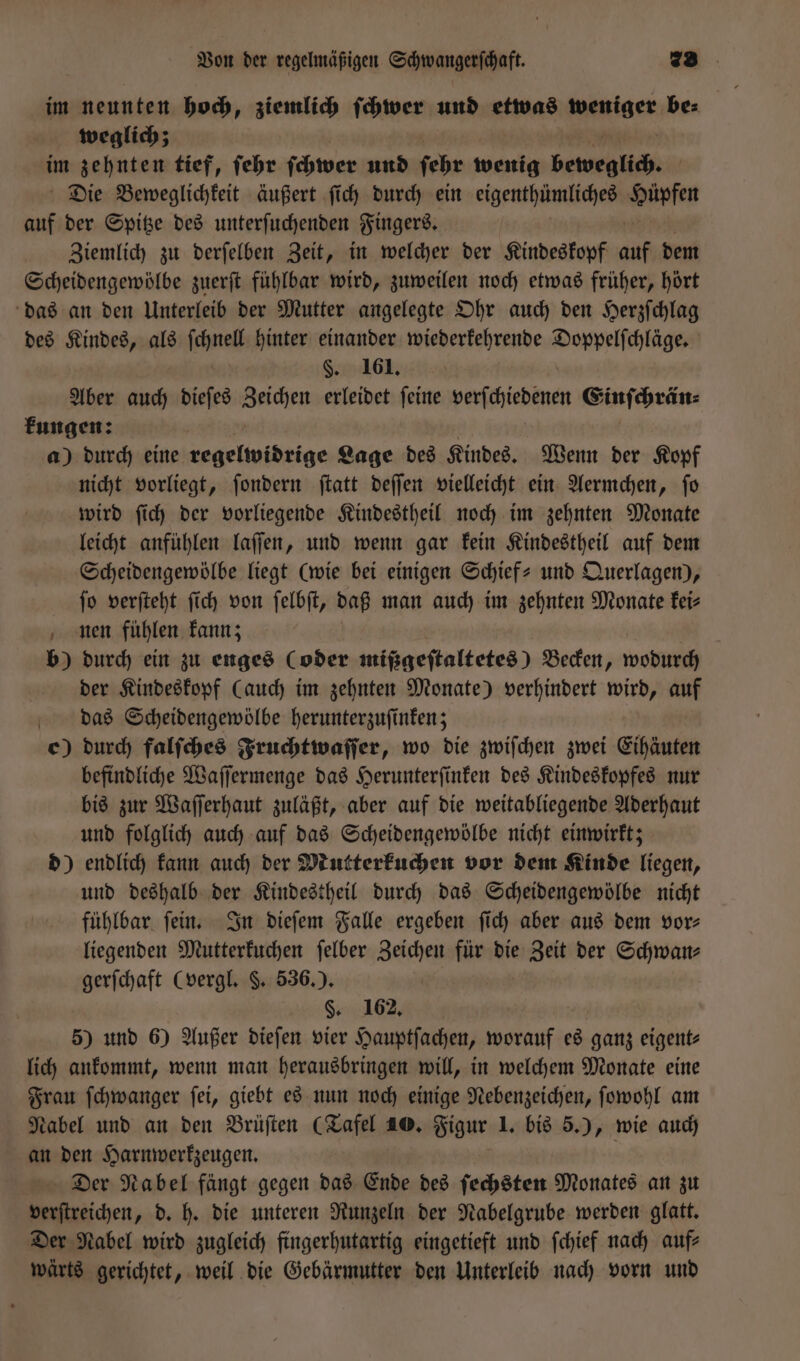 im neunten hoch, ziemlich ſchwer und etwas iber be⸗ weglich; im zehnten tief, ſehr ſchwer und ſehr wenig beweglich. Die Beweglichkeit äußert ſich durch ein eigenthümliches Hure auf der Spitze des unterſuchenden Fingers. Ziemlich zu derſelben Zeit, in welcher der Kindeskopf auf dem Scheidengewölbe zuerſt fühlbar wird, zuweilen noch etwas früher, hört das an den Unterleib der Mutter angelegte Ohr auch den Herzſchlag des Kindes, als ſchmelt hinter einander wiederkehrende Warren §. 161. Aber auch dieſes Zeichen erleidet ſeine verſchiedenen Einſchrän⸗ kungen: a) durch eine regelwidrige Lage des Kindes. Wenn der Kopf nicht vorliegt, ſondern ſtatt deſſen vielleicht ein Aermchen, ſo wird ſich der vorliegende Kindestheil noch im zehnten Monate leicht anfühlen laſſen, und wenn gar kein Kindestheil auf dem Scheidengewölbe liegt (wie bei einigen Schief- und Querlagen), ſo verſteht ſich von ſelbſt, daß man auch im zehnten Monate kei⸗ nen fühlen kann; b) durch ein zu enges (oder mißgeftaltetes) Becken, wodurch der Kindeskopf (auch im zehnten Monate) verhindert wird, auf das Scheidengewölbe herunterzuſinken; c) durch falſches Fruchtwaſſer, wo die zwiſchen zwei Eihäuten befindliche Waſſermenge das Herunterſinken des Kindeskopfes nur bis zur Waſſerhaut zuläßt, aber auf die weitabliegende Aderhaut und folglich auch auf das Scheidengewölbe nicht einwirkt; d) endlich kann auch der Mutterkuchen vor dem Kinde liegen, und deshalb der Kindestheil durch das Scheidengewölbe nicht fühlbar ſein. In dieſem Falle ergeben ſich aber aus dem vor— liegenden Mutterkuchen ſelber Zeichen für die Zeit der Schwan⸗ gerſchaft (vergl. §. 536.). | §. 162, 5) und 6) Außer dieſen vier Hauptſachen, worauf es ganz eigent⸗ lich ankommt, wenn man herausbringen will, in welchem Monate eine Frau ſchwanger ſei, giebt es nun noch einige Nebenzeichen, ſowohl am Nabel und an den Brüſten (Tafel 40. Figur 1. bis 5.), wie auch an den Harnwerkzeugen. Der Nabel fängt gegen das Ende des ſechsten Monates an zu verſtreichen, d. h. die unteren Runzeln der Nabelgrube werden glatt. Der Nabel wird zugleich fingerhutartig eingetieft und ſchief nach auf⸗ wärts gerichtet, weil die Gebärmutter den Unterleib nach vorn und