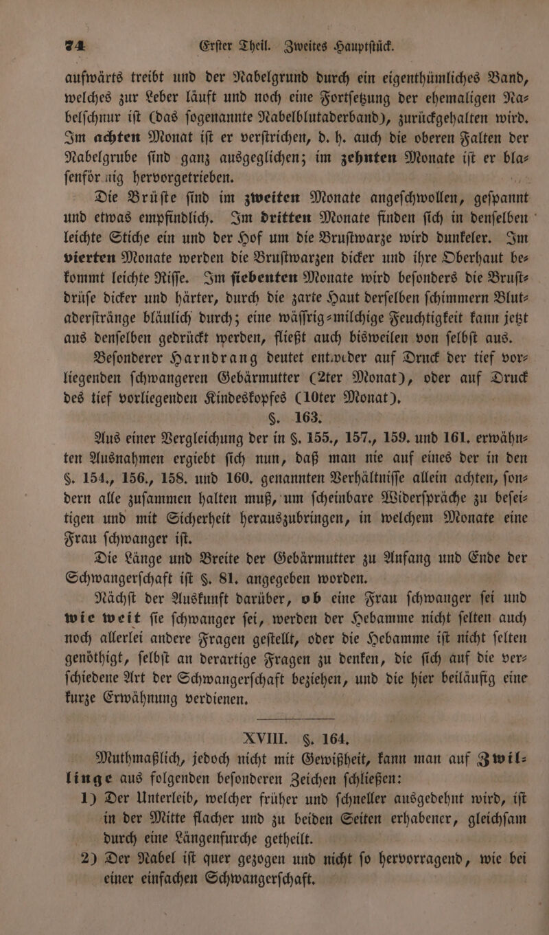 aufwärts treibt und der Nabelgrund durch ein eigenthümliches Band, welches zur Leber läuft und noch eine Fortſetzung der ehemaligen Na— belſchnur iſt (das ſogenannte Nabelblutaderband), zurückgehalten wird. Im achten Monat iſt er verſtrichen, d. h. auch die oberen Falten der Nabelgrube find ganz ausgeglichen; im zehnten Monate iſt er bla⸗ ſenför k nig hervorgetrieben. i Die Brüſte ſind im zweiten Monate angeſchwollen, un und etwas empfindlich. Im dritten Monate finden ſich in denſelben leichte Stiche ein und der Hof um die Bruſtwarze wird dunkeler. Im vierten Monate werden die Bruſtwarzen dicker und ihre Oberhaut be— kommt leichte Riſſe. Im ſiebenten Monate wird beſonders die Bruſt⸗ drüſe dicker und härter, durch die zarte Haut derſelben ſchimmern Blut- aderſtränge bläulich durch; eine wäſſrig-milchige Feuchtigkeit kann jetzt aus denſelben gedrückt werden, fließt auch bisweilen von ſelbſt aus. Beſonderer Harndrang deutet entweder auf Druck der tief vor— liegenden ſchwangeren Gebärmutter (2ter Monat), oder auf Druck des tief vorliegenden Kindeskopfes (10ter Monat). | §. 163, Aus einer Vergleichung der in §. 155., 157., 159. und 161. erwähn⸗ ten Ausnahmen ergiebt ſich nun, daß man nie auf eines der in den §. 154., 156., 158. und 160. genannten Verhältniſſe allein achten, ſon⸗ dern alle zuſammen halten muß, um ſcheinbare Widerſpräche zu beſei— tigen und mit Sicherheit herauszubringen, in welchem Monate eine Frau ſchwanger iſt. Die Länge und Breite der Gebärmutter zu Anfang und Ende der Schwangerſchaft iſt §. 81. angegeben worden. Nächſt der Auskunft darüber, ob eine Frau ſchwanger ſei und wie weit ſie ſchwanger ſei, werden der Hebamme nicht ſelten auch noch allerlei andere Fragen geſtellt, oder die Hebamme iſt nicht ſelten genöthigt, ſelbſt an derartige Fragen zu denken, die ſich auf die ver— ſchiedene Art der Schwangerſchaft beziehen, und die hier ige eine kurze Erwähnung verdienen. XVIII. F. 164. Muthmaßlich, jedoch nicht mit Gewißheit, kann man auf Zwil⸗ linge aus folgenden beſonderen Zeichen ſchließen: 1) Der Unterleib, welcher früher und ſchneller ausgedehnt wird, iſt in der Mitte flacher und zu beiden Seiten erhabener, ae durch eine Längenfurche getheilt. 2) Der Nabel iſt quer gezogen und nicht ſo eaorragene wie bei einer einfachen Schwangerſchaft.