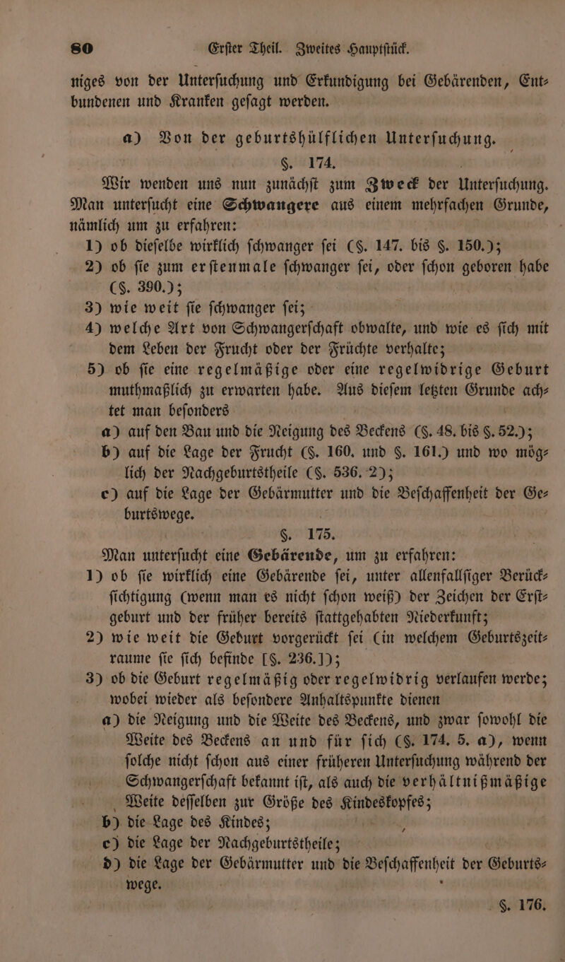 niges von der Unterſuchung und Erkundigung bei Gebärenden, Ent: bundenen und Kranken geſagt werden. a) Von der geburtshülflichen Unterſuchung. §. 174. Wir wenden uns nun zunächſt zum Zweck der Unterſuchung. Man unterſucht eine Schwangere aus einem mehrfachen Grunde, nämlich um zu erfahren: 1) ob dieſelbe wirklich ſchwanger ſei (§. 147. bis §. 150.) 2) ob fie zum er ſtenmale fchwanger ſei, oder ſchon geboren habe (S. 390.) 3) wie weit fie ſchwanger ſei; 4) welche Art von Schwangerſchaft bee und wie es ſich mit dem Leben der Frucht oder der Früchte verhalte; 5) ob ſie eine regelmäßige oder eine regelwidrige Geburt muthmaßlich zu erwarten habe. Aus dieſem letzten Grunde ach⸗ tet man beſonders a) auf den Bau und die Neigung des Beckens (§. 48. bis §. 52 203 b) auf die Lage der Frucht (. 160. und §. 161.) und wo mög⸗ lich der Nachgeburtstheile (S. 536. 2); c) auf die Lage der Gebärmutter und die Beſchaffenheit der Ge⸗ burtswege. S. 175. Man et eine Gebärende, um zu erfahren: 1) ob fie wirklich eine Gebärende ſei, unter allenfallſiger Berück— ſichtigung (wenn man es nicht ſchon weiß) der Zeichen der Erſt— geburt und der früher bereits ſtattgehabten Niederkunft; 2) wie weit die Geburt vorgerückt ſei Cin welchem Geburtszeit⸗ raume fie ſich befinde [$. 236.1) ) 3) ob die Geburt regelmäßig oder regelwidrig verlaufen werde; wobei wieder als beſondere Anhaltspunkte dienen a) die Neigung und die Weite des Beckens, und zwar ſowohl die Weite des Beckens an und für ſich (S. 174. 5. a), wenn ſolche nicht ſchon aus einer früheren Unterſuchung während der Schwangerſchaft bekannt iſt, als auch die verhältnißmäßige Weite deſſelben zur Größe des 9 b) die Lage des Kindes; c) die Lage der Nachgeburtstheilez d) die Lage der Gebärmutter und die n der Geburts⸗ e 7 F. 176.