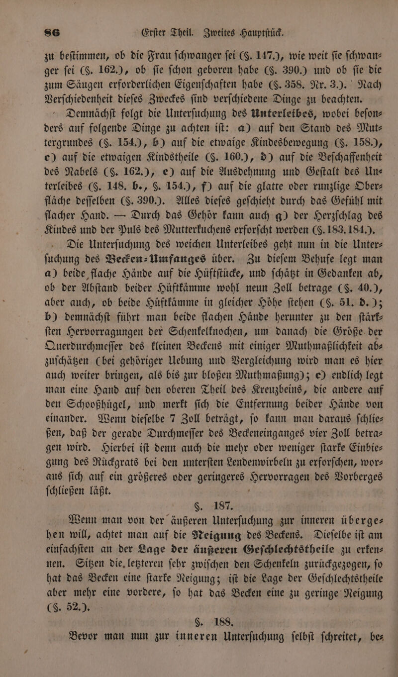 zu beſtimmen, ob die Frau ſchwanger ſei ($. 147.), wie weit fie ſchwan—⸗ ger ſei (. 162.), ob fie ſchon geboren habe (S. 390.) und ob fie die zum Säugen erforderlichen Eigenſchaften habe (§. 358. Nr. 3.). Nach Verſchiedenheit dieſes Zweckes ſind verſchiedene Dinge zu beachten. Demnächſt folgt die Unterſuchung des Unterleibes, wobei beſon⸗ ders auf folgende Dinge zu achten iſt: a) auf den Stand des Mut⸗ tergrundes (§. 154.), b) auf die etwaige Kindesbewegung (§. 158.), c) auf die etwaigen Kindstheile (§. 160.), d) auf die Beſchaffenheit des Nabels (S. 162.), e) auf die Ausdehnung und Geſtalt des Un— terleibes (§. 148. b., $. 154.), f) auf die glatte oder runzlige Ober— fläche deſſelben (. 390.). Alles dieſes geſchieht durch das Gefühl mit flacher Hand. — Durch das Gehör kann auch g) der Herzſchlag des Kindes und der Puls des Mutterkuchens erforfcht werden (§. 183. 184.). Die Unterſuchung des weichen Unterleibes geht nun in die Unter— ſuchung des Becken-Umfanges über. Zu dieſem Behufe legt man a) beide flache Hände auf die Hüftſtücke, und ſchätzt in Gedanken ab, ob der Abſtand beider Hüftkämme wohl neun Zoll betrage (S. 40.), aber auch, ob beide Hüftkämme in gleicher Höhe ſtehen (S. 51. d.); b) demnächſt führt man beide flachen Hände herunter zu den ſtärk— ſten Hervorragungen der Schenkelknochen, um danach die Größe der Querdurchmeſſer des kleinen Beckens mit einiger Muthmaßlichkeit ab— zuſchätzen (bei gehöriger Uebung und Vergleichung wird man es hier auch weiter bringen, als bis zur bloßen Muthmaßung); e) endlich legt man eine Hand auf den oberen Theil des Kreuzbeins, die andere auf den Schooßhügel, und merkt ſich die Entfernung beider Hände von einander. Wenn dieſelbe 7 Zoll beträgt, ſo kann man daraus ſchlie— ßen, daß der gerade Durchmeſſer des Beckeneinganges vier Zoll betra— gen wird. Hierbei iſt denn auch die mehr oder weniger ſtarke Einbie— gung des Rückgrats bei den unterſten Lendenwirbeln zu erforſchen, wor— aus ſich auf ein größeres oder geringeres Hervorragen des Vorberges ſchließen läßt. §. 187. Wenn man von der äußeren Unterſuchung zur inneren überge— hen will, achtet man auf die Neigung des Beckens. Dieſelbe iſt am einfachſten an der Lage der äußeren Geſchlechtstheile zu erken⸗ nen. Sitzen die. letzteren ſehr zwiſchen den Schenkeln zurückgezogen, fo hat das Becken eine ſtarke Neigung; iſt die Lage der Geſchlechtstheile aber mehr eine vordere, ſo hat das Becken eine zu geringe Neigung (8,52% §. 188. Bevor man nun zur inneren Unterſuchung ſelbſt ſchreitet, bes