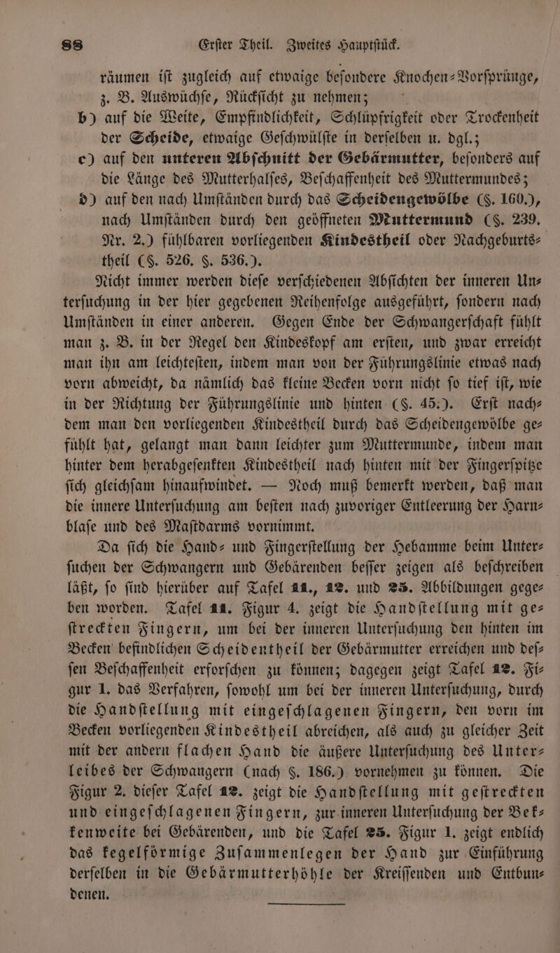 räumen iſt zugleich auf etwaige beſondere Knochen-Vorſprünge, z. B. Auswüchſe, Rückſicht zu nehmen; | b) auf die Weite, Empfindlichkeit, Schlüpfrigkeit oder Trockenheit der Scheide, etwaige Geſchwülſte in derſelben u. dgl.; c) auf den unteren Abſchnitt der Gebärmutter, beſonders auf die Länge des Mutterhalſes, Beſchaffenheit des Muttermundes; d) auf den nach Umſtänden durch das Scheidengewölbe (. 160.), nach Umſtänden durch den geöffneten Muttermund (C. 239, Nr. 2.) fühlbaren vorliegenden Kindestheil oder Nachgeburts— theil (S. 526. F. 536.). Nicht immer werden dieſe verſchiedenen Abſichten der inneren Un— terſuchung in der hier gegebenen Reihenfolge ausgeführt, ſondern nach Umſtänden in einer anderen. Gegen Ende der Schwangerſchaft fühlt man z. B. in der Regel den Kindeskopf am erſten, und zwar erreicht man ihn am leichteſten, indem man von der Führungslinie etwas nach vorn abweicht, da nämlich das kleine Becken vorn nicht ſo tief iſt, wie in der Richtung der Führungslinie und hinten (S. 45.). Erſt nach— dem man den vorliegenden Kindestheil durch das Scheidengewölbe ge— fühlt hat, gelangt man dann leichter zum Muttermunde, indem man hinter dem herabgeſenkten Kindestheil nach hinten mit der Fingerſpitze ſich gleichſam hinaufwindet. — Noch muß bemerkt werden, daß man die innere Unterſuchung am beſten nach zuvoriger Entleerung der Harn— blaſe und des Maſtdarms vornimmt. Da ſich die Hand- und Fingerſtellung der Hebamme beim Unter— ſuchen der Schwangern und Gebärenden beſſer zeigen als beſchreiben läßt, fo find hieruber auf Tafel 1., 42. und 25. Abbildungen gege— ben worden. Tafel 44. Figur 4. zeigt die Handſtellung mit ge— ſtreckten Fingern, um bei der inneren Unterſuchung den hinten im Becken befindlichen Scheidentheil der Gebärmutter erreichen und deſ— ſen Beſchaffenheit erforſchen zu können; dagegen zeigt Tafel 42. Fir gur 1. das Verfahren, ſowohl um bei der inneren Unterſuchung, durch die Handſtellung mit eingeſchlagenen Fingern, den vorn im Becken vorliegenden Kindestheil abreichen, als auch zu gleicher Zeit mit der andern flachen Hand die äußere Unterſuchung des Unter— leibes der Schwangern (nach $. 186.) vornehmen zu können. Die Figur 2. dieſer Tafel 42. zeigt die Handſtellung mit geſtreckten und eingeſchlagenen Fingern, zur inneren Unterſuchung der Bek— kenweite bei Gebärenden, und die Tafel 25. Figur J. zeigt endlich das Fegelfürmige Zuſammenlegen der Hand zur Einführung derſelben in die Gebärmutterhöhle der Kreiſſenden und Entbun— denen.