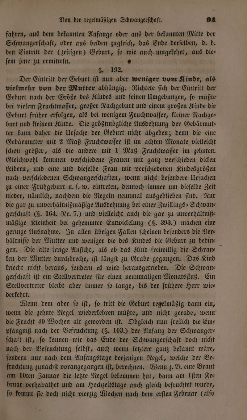 fahren, aus dem bekannten Anfange oder aus der bekannten Mitte der Schwangerſchaft, oder aus beiden zugleich, das Ende derſelben, d. h. den Eintritt der (zeitigen) Geburt, ſo wie auch umgekehrt, aus die— ſem jene zu ermitteln. 5 §. 192. Der Eintritt der Geburt iſt nun aber weniger vom Kinde, als vielmehr von der Mutter abhängig. Richtete ſich der Eintritt der Geburt nach der Größe des Kindes und ſeinen Umgebungen, ſo müßte bei vielem Fruchtwaſſer, großer Nachgeburt und einem großen Kinde die Geburt früher erfolgen, als bei wenigem Fruchtwaſſer, kleiner Nachge— burt und kleinem Kinde. Die größtmögliche Ausdehnung der Gebärmut— ter kann daher die Urſache der Geburt nicht abgeben; denn die eine Gebärmutter mit 2 Maß Fruchtwaſſer iſt im achten Monate vielleicht ſchon größer, als die andere mit 1 Maß Fruchtwaſſer im zehnten. Gleichwohl kommen verſchiedene Frauen mit ganz verſchieden dicken Leibern, und eine und dieſelbe Frau mit verſchiedenen Kindesgrößen nach verſchiedenen Schwangerſchaften, wenn nicht beſondere Urſachen zu einer Frühgeburt u. ſ. w. eintreten, dennoch immer um dieſelbe Zeit nieder, nämlich, nachdem die Regeln neunmal ausgeblieben ſind. Nur die gar zu unverhältnißmäßige Ausdehnung bei einer Zwillings-Schwan— gerſchaft (. 164. Nr. 7.) und vielleicht auch die gar zu unverhältniß- mäßige Kleinheit bei gehemmter Entwickelung (S. 393.) machen eine geringe Ausnahme. In allen übrigen Fällen ſcheinen beſonders die Ver— hältniſſe der Mutter und weniger die des Kindes die Geburt zu bedin— gen. Die alte irrige Anſicht, als ob das Kind freiwillig die Schran— ken der Mutter durchbreche, iſt längſt zu Grabe gegangen. Das Kind kriecht nicht heraus, ſondern es wird herausgetrieben. Die Schwan— gerſchaft iſt ein Stellvertreter für einen neunmaligen Monatsfluß. Ein Stellvertreter bleibt aber immer ſo lange, bis der frühere Herr wie— derkehrt. Wenn dem aber ſo iſt, ſo tritt die Geburt regelmäßig dann ein, wenn die zehnte Regel wiederkehren müßte, und nicht gerade, wenn die Frucht 40 Wochen alt geworden iſt. Obgleich nun freilich die Ems pfängniß nach der Befruchtung (§. 103.) der Anfang der Schwanger- ſchaft iſt, ſo können wir das Ende der Schwangerſchaft doch nicht nach der Befruchtung ſelbſt, auch wenn letztere ganz bekannt wäre, ſondern nur nach dem Anfangstage derjenigen Regel, welche der Be— fruchtung zunächſt vorangegangen iſt, berechnen. Wenn z. B. eine Braut am 10ten Januar die letzte Regel bekommen hat, dann am Iſten es bruar verheirathet und am Hochzeitstage auch gleich befruchtet wurde, fo kommt fie doch nicht vierzig Wochen nach dem erſten Februar Calfo