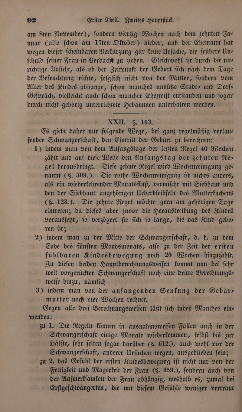 am Sten November), ſondern vierzig Wochen nach dem zehnten Ja— nuar Calfo ſchon am Iten Oktober) nieder, und der Ehemann hat wegen dieſer ſcheinbaren Verkürzung gar keine Urſache, die frühere Un— ſchuld ſeiner Frau in Verdache zu ziehen. Gleichwohl iſt durch die un— richtige Anſicht, als ob der Zeitpunkt der Geburt ſich nach dem Tage der Befruchtung richte, folglich nicht von der Mutter, ſondern vom Alter des Kindes abhange, ſchon manches unnütze Stadt- und Dorf— Geſpräch, vielleicht auch ſchon mancher Ehezwiſt entſtanden und ſogar durch nicht gehörig unterrichtete Hebammen unterhalten worden. XXII. S. 193. Es giebt daher nur folgende Wege, bei ganz regelmäßig verlau— fender Schwangerſchaft, den Eintritt der Geburt zu berechnen: 1) indem man von dem Anfangstage der letzten Regel 40 Wochen zählt und auf dieſe Weiſe den Anfangstag der zehnten Re— gel herausbringt. Dieſe zehnte Regel wird Wochenreinigung ge— nannt (S. 309.). Die rothe Wochenreinigung iſt nichts anders, als ein wiederkehrender Monatsfluß, vermiſcht mit Siebhaut und den der Siebhaut angehörigen Ueberbleibſeln des Mutterkuchens (§. 123.). Die zehnte Regel möchte gern am gehörigen Tage eintreten; da dieſes aber zuvor die Heraustreibung des Kindes vorausſetzt, ſo verzögert ſie ſich ſo lange, bis das Kind gebo— ren iſt; 2) indem man zu der Mitte der Schwangerſchaft, d. h. zu dem Ende des fünften Mondsmonats, alſo zu der Zeit der erſten fühlbaren Kindesbewegung noch 20 Wochen hinzuzählt. Zu dieſen beiden Hauptberechnungsweiſen kommt nun bei ſehr weit vorgerückter Schwangerſchaft noch eine dritte Berechnungs⸗ weiſe hinzu, nämlich 3) indem man von der anfangenden Senkung der Gebär— mutter noch vier Wochen rechnet. a Gegen alle drei Berechnungsweiſen läßt ſich indeß Manches eins wenden: ö | zu 1. Die Regeln können in ausnahmsweiſen Fällen auch in der Schwangerſchaft einige Monate wiederkommen, ſelbſt bis zur Hälfte, ſehr ſelten ſogar darüber ($. 612.), auch wohl vor der Schwangerſchaft, anderer Urſachen wegen, ausgeblieben ſein; zu 2. das Gefühl der erſten Kindesbewegung iſt nicht nur von der Fettigkeit und Magerkeit der Frau (§. 159.), ſondern auch von der Aufmerkſamkeit der Frau abhängig, weshalb es, zumal bei Erſtgeſchwängerten, die mit dieſem Gefühle weniger vertraut