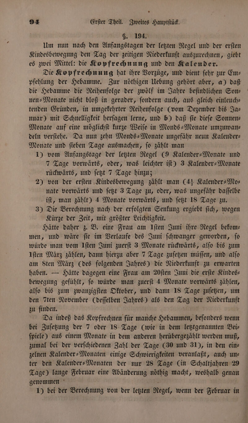 §. 194. Um nun nach den Anfangstagen der letzten Regel und der erſten Kindesbewegung den Tag der zeitigen Niederkunft auszurechnen, giebt es zwei Mittel: die Kopfrechnung und den Kalender. Die Kopfrechnung hat ihre Vorzüge, und dient ſehr zur Em— pfehlung der Hebamme. Zur nöthigen Uebung gehört aber, a) daß die Hebamme die Reihenfolge der zwölf im Jahre befindlichen Son⸗ nen: Monate nicht bloß in gerader, ſondern auch, aus gleich einleuch— tenden Gründen, in umgekehrter Reihenfolge (vom Dezember bis Ja— nuar) mit Schnelligkeit herſagen lerne, und b) daß fie dieſe Sonnen: Monate auf eine möglichſt kurze Weiſe in Monds-Monate umzuwan⸗ deln verſtehe. Da nun zehn Monds-Monate ungefähr neun Kalender⸗ Monate und ſieben Tage ausmachen, ſo zählt man 1) vom Anfangstage der letzten Regel (9 Kalender-Monate und 7 Tage vorwärts, oder, was leichter iſt) 3 Kalender-Monate rückwärts, und ſetzt 7 Tage hinzu; 2) von der erſten Kindesbewegung zählt man (4 Kalender-Mo⸗ nate vorwärts und ſetzt 3 Tage zu, oder, was ungefähr daſſelbe iſt, man zählt) 4 Monate vorwärts, und ſetzt 18 Tage zu. 3) Die Berechnung nach der erfolgten Senkung ergiebt ſich, wegen Kürze der Zeit, mit größter Leichtigkeit. Hätte daher z. B. eine Frau am Iſten Juni ihre Regel bekom—⸗ men, und wäre ſie im Verlaufe des Juni ſchwanger geworden, ſo würde man vom Iſten Juni zuerſt 3 Monate rückwärts, alſo bis zum Iſten März zählen, dann hierzu aber 7 Tage zuſetzen müſſen, und alſo am Sten März (des folgenden Jahres) die Niederkunft zu erwarten haben. — Hätte dagegen eine Frau am 20ſten Juni die erſte Kindeg- bewegung gefühlt, ſo würde man zuerſt 4 Monate vorwärts zählen, alſo bis zum zwanzigſten Oktober, und dann 18 Tage zuſetzen, um den Tten November (deſſelben Jahres) als den Tag der Niederkunft zu finden. Da indeß das Kopfrechnen für manche Hebammen, beſonders wenn bei Zuſetzung der 7 oder 18 Tage (wie in dem letztgenannten Bei— ſpiele) aus einem Monate in dem anderen herübergezählt werden muß, zumal bei der verſchiedenen Zahl der Tage (30 und 31), in den ein⸗ zelnen Kalender- Monaten einige Schwierigkeiten veranlaßt, auch ums ter den Kalender-Monaten der nur 28 Tage (in Schaltjahren 29 Tage) lange Februar eine Abänderung nöthig macht, weshalb genau genommen 1) bei der Berechnung von der letzten Regel, wenn der Februar in