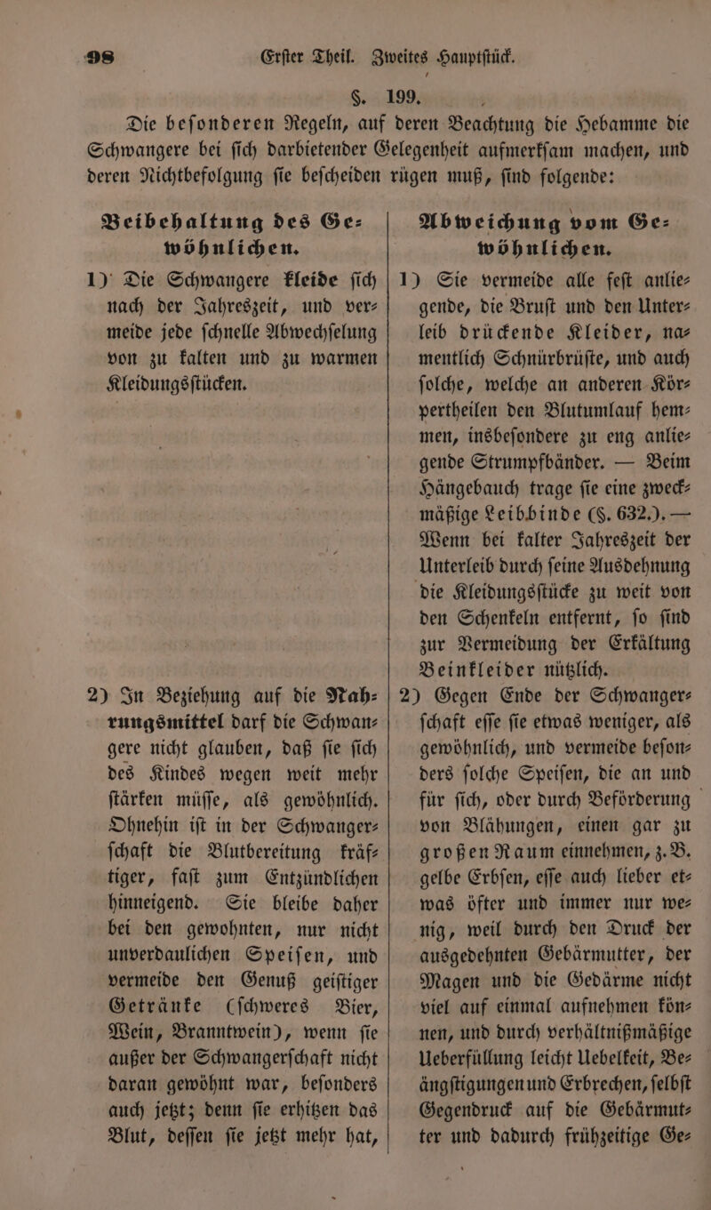 $. Beibehaltung des Ge⸗ wöhnlichen. 1) Die Schwangere kleide ſich nach der Jahreszeit, und ver— meide jede ſchnelle Abwechſelung von zu kalten und zu warmen Kleidungsſtücken. 2) In Beziehung auf die Nah⸗ rungsmittel darf die Schwan⸗ gere nicht glauben, daß ſie ſich des Kindes wegen weit mehr ſtärken müſſe, als gewöhnlich. Ohnehin iſt in der Schwanger: ſchaft die Blutbereitung kräf— tiger, faſt zum Entzündlichen hinneigend. Sie bleibe daher bei den gewohnten, nur nicht unverdaulichen Speiſen, und vermeide den Genuß geiſtiger Getränke (ſchweres Bier, Wein, Branntwein), wenn ſie außer der Schwangerſchaft nicht daran gewöhnt war, beſonders auch jetzt; denn ſie erhitzen das Blut, deſſen ſie jetzt mehr hat, Abweichung vom Ge⸗ wöhnlichen. gende, die Bruſt und den Unter⸗ leib drückende Kleider, na— mentlich Schnürbrüſte, und auch ſolche, welche an anderen Kör⸗ pertheilen den Blutumlauf hem- men, insbeſondere zu eng anlie— gende Strumpfbänder. — Beim Hängebauch trage ſie eine zweck— mäßige Leibbinde (. 632.).— Wenn bei kalter Jahreszeit der Unterleib durch ſeine Ausdehnung den Schenkeln entfernt, ſo ſind zur Vermeidung der Erkältung Beinkleider nützlich. ſchaft eſſe ſie etwas weniger, als gewöhnlich, und vermeide beſon— ders ſolche Speiſen, die an und für ſich, oder durch Beförderung von Blähungen, einen gar zu großen Raum einnehmen, z. B. gelbe Erbſen, eſſe auch lieber et— was öfter und immer nur wer nig, weil durch den Druck der ausgedehnten Gebärmutter, der Magen und die Gedärme nicht viel auf einmal aufnehmen kön⸗ nen, und durch verhältnißmäßige Ueberfüllung leicht Uebelkeit, Ber ängſtigungen und Erbrechen, ſelbſt Gegendruck auf die Gebärmut⸗ ter und dadurch frühzeitige Ge-