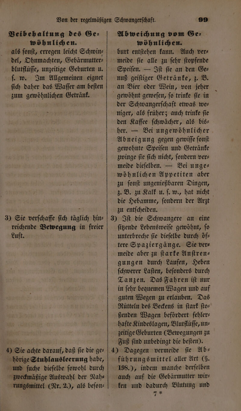 Beibehaltung des Ge: wöhnlichen. als ſonſt, erregen leicht Schwin⸗ del, Ohnmachten, Gebärmutter⸗ ſ. w. Im Allgemeinen eignet ſich daher das Waſſer am beſten zum gewöhnlichen Getränk. 3) Sie verſchaffe ſich täglich hin⸗ reichende Bewegung in freier Luft. 4) Sie achte darauf, daß ſie die ge⸗ hörige Stuhlausleerung habe, und ſuche dieſelbe ſowohl durch zweckmäßige Auswahl der Nah- rungsmittel (Nr. 2.), als beſon⸗ wöhnlichen. burt entſtehen kann. Auch ver⸗ meide ſie alle zu ſehr ſtopfende Speiſen. — Iſt ſie an den Ge⸗ nuß geiſtiger Getränke, z. B. an Bier oder Wein, von jeher der Schwangerſchaft etwas wer niger, als früher; auch trinke ſie den Kaffee ſchwächer, als bis— her. — Bei ungewöhnlicher gewohnte Speiſen und Getränke zwinge ſie ſich nicht, ſondern ver⸗ meide dieſelben. — Bei unge- wöhnlichen Appetiten aber zu ſonſt ungenießbaren Dingen, z. B. zu Kalk u. ſ. w., hat nicht die Hebamme, ſondern der Arzt zu entſcheiden. ſitzende Lebensweiſe gewöhnt, ſo unterbreche fie dieſelbe durch öf⸗ meide aber zu ſtarke Anftren- gungen durch Laufen, Heben ſchwerer Laſten, beſonders durch Tanzen. Das Fahren iſt nur in ſehr bequemen Wagen und auf guten Wegen zu erlauben. Das Rütteln des Beckens in ſtark fto- ßenden Wagen befördert fehler: hafte Kindeslagen, Blutflüffe, un zeitige Geburten (Bewegungen zu Fuß ſind unbedingt die beſten). führungsmittel aller Art G. 198.), indem manche derſelben auch auf die Gebärmutter wir ken und dadurch Blutung und *