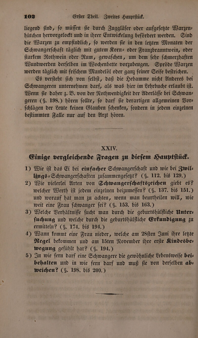 liegend find, fo müſſen fie durch Zuggläſer oder aufgeſetzte Warzen⸗ hütchen hervorgelockt und in ihrer Entwickelung befördert werden. Sind die Warzen zu empfindlich, ſo werden ſie in den letzten Monaten der Schwangerſchaft täglich mit gutem Korn- oder Franzbranntwein, oder ſtarkem Rothwein oder Rum, gewaſchen, um dem ſehr ſchmerzhaften Wundwerden derſelben im Wochenbette vorzubeugen. Spröde Warzen werden täglich mit friſchem Mandelöl oder ganz feiner Seife beſtrichen. Es verſteht ſich von ſelbſt, daß die Hebamme nicht Anderes bei Schwangeren unternehmen darf, als was hier im Lehrbuche erlaubt iſt. Wenn ſie daher z. B. von der Nothwendigkeit der Aderläſſe bei Schwanz geren (S. 198.) hören ſollte, jo darf fie derartigen allgemeinen Vor— ſchlägen der Leute keinen Glauben ſchenken, ſondern in jedem einzelnen beſtimmten Falle nur auf den Arzt hören. XXIV. a Einige vergleichende Fragen zu dieſem Hauptſtück. 1) Wie iſt das Ei bei einfacher Schwangerſchaft und wie bei Zwil⸗ lings⸗Schwangerſchaften zuſammengeſetzt? (S. 112. bis 129.) 2) Wie vielerlei Arten von Schwangerſchaftszeichen giebt es? welcher Werth iſt jedem einzelnen beizumeſſen? (§. 137. bis 151.) und worauf hat man zu achten, wenn man beurtheilen will, wie weit eine Frau ſchwanger ſei? (S. 153. bis 163.) 3) Welche Verhältniſſe ſucht man durch die geburtshülfliche Unter⸗ ſuchung und welche durch die geburtshülfliche Erkundigung zu ermitteln? CS. 174. bis 194.) 4) Wann kommt eine Frau nieder, welche am 28ſten Juni ihre letzte Pegel bekommen und am 15ten November ihre erſte Kindesbe⸗ wegung gefühlt hat? CS. 194.) 5) In wie fern darf eine Schwangere die gewöhnliche Lebensweiſe bei— behalten und in wie fern darf und muß fie von derſelben ab- weichen? (L. 198. bis 200.)