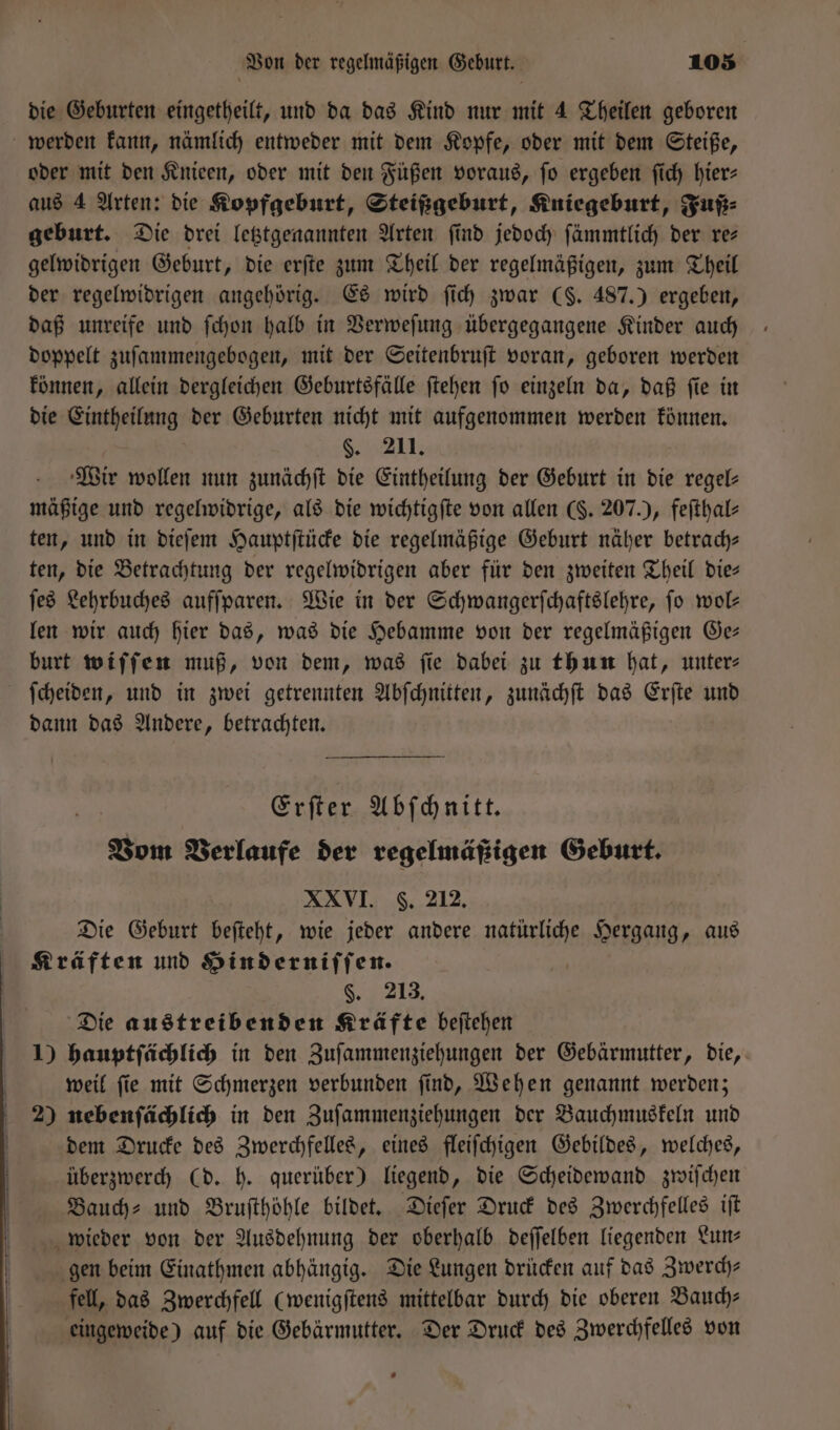 die Geburten eingetheilt, und da das Kind nur mit 4 Theilen geboren werden kann, nämlich entweder mit dem Kopfe, oder mit dem Steiße, oder mit den Knieen, oder mit den Füßen voraus, ſo ergeben ſich hier— aus 4 Arten: die Kopfgeburt, Steißgeburt, Kniegeburt, Fuß⸗ geburt. Die drei letztgenannten Arten find jedoch ſämmtlich der re— gelwidrigen Geburt, die erſte zum Theil der regelmäßigen, zum Theil der regelwidrigen angehörig. Es wird ſich zwar ($. 487.) ergeben, daß unreife und ſchon halb in Verweſung übergegangene Kinder auch doppelt zuſammengebogen, mit der Seitenbruſt voran, geboren werden können, allein dergleichen Geburtsfälle ſtehen ſo einzeln da, daß ſie in die Eintheilung der Geburten nicht mit aufgenommen werden können. 5. 211. Wir wollen nun zunächſt die Eintheilung der Geburt in die regel— mäßige und regelwidrige, als die wichtigſte von allen (§. 207.), feſthal⸗ ten, und in dieſem Hauptſtücke die regelmäßige Geburt näher betrach— ten, die Betrachtung der regelwidrigen aber für den zweiten Theil die— ſes Lehrbuches aufſparen. Wie in der Schwangerſchaftslehre, ſo wol— len wir auch hier das, was die Hebamme von der regelmäßigen Ge— burt wiſſen muß, von dem, was fie dabei zu thun hat, unter⸗ ſcheiden, und in zwei getrennten Abſchnitten, zunächſt das Erſte und dann das Andere, betrachten. Erſter Abſchnitt. Vom Verlaufe der regelmäßigen Geburt. XXVI. 6. 212. Die Geburt beſteht, wie jeder andere natürliche Hergang, aus Kräften und Hinderniſſen. | 8,913; Die austreibenden Kräfte beſtehen 1) hauptſächlich in den Zuſammenziehungen der Gebärmutter, die, weil ſie mit Schmerzen verbunden ſind, Wehen genannt werden; 2) nebenſächlich in den Zuſammenziehungen der Bauchmuskeln und dem Drucke des Zwerchfelles, eines fleiſchigen Gebildes, welches, überzwerch (d. h. querüber) liegend, die Scheidewand zwiſchen Bauch⸗ und Bruſthöhle bildet. Dieſer Druck des Zwerchfelles iſt wieder von der Ausdehnung der oberhalb deſſelben liegenden Lun— gen beim Einathmen abhängig. Die Lungen drücken auf das Zwerch— fell, das Zwerchfell (wenigſtens mittelbar durch die oberen Bauch— eingeweide) auf die Gebärmutter. Der Druck des Zwerchfelles von